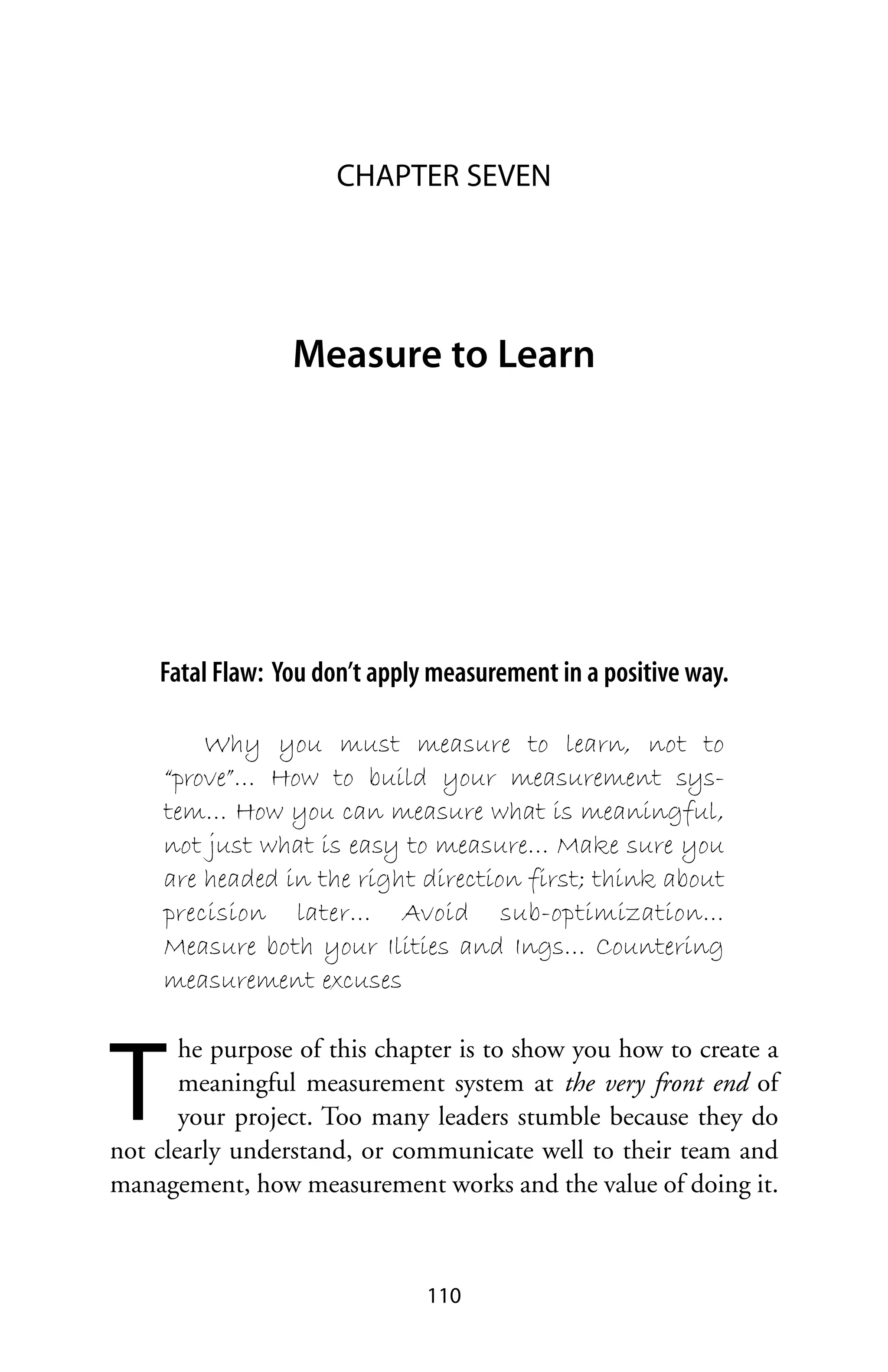 CHAPTER SEVEN




                 Measure to Learn




    Fatal Flaw: You don’t apply measurement in a positive way.

         Why you must measure to learn, not to
     “prove”… How to build your measurement sys-
     tem… How you can measure what is meaningful,
     not just what is easy to measure… Make sure you
     are headed in the right direction first; think about
     precision later… Avoid sub-optimization…
     Measure both your Ilities and Ings… Countering
     measurement excuses



T
       he purpose of this chapter is to show you how to create a
       meaningful measurement system at the very front end of
       your project. Too many leaders stumble because they do
not clearly understand, or communicate well to their team and
management, how measurement works and the value of doing it.



                               110
 