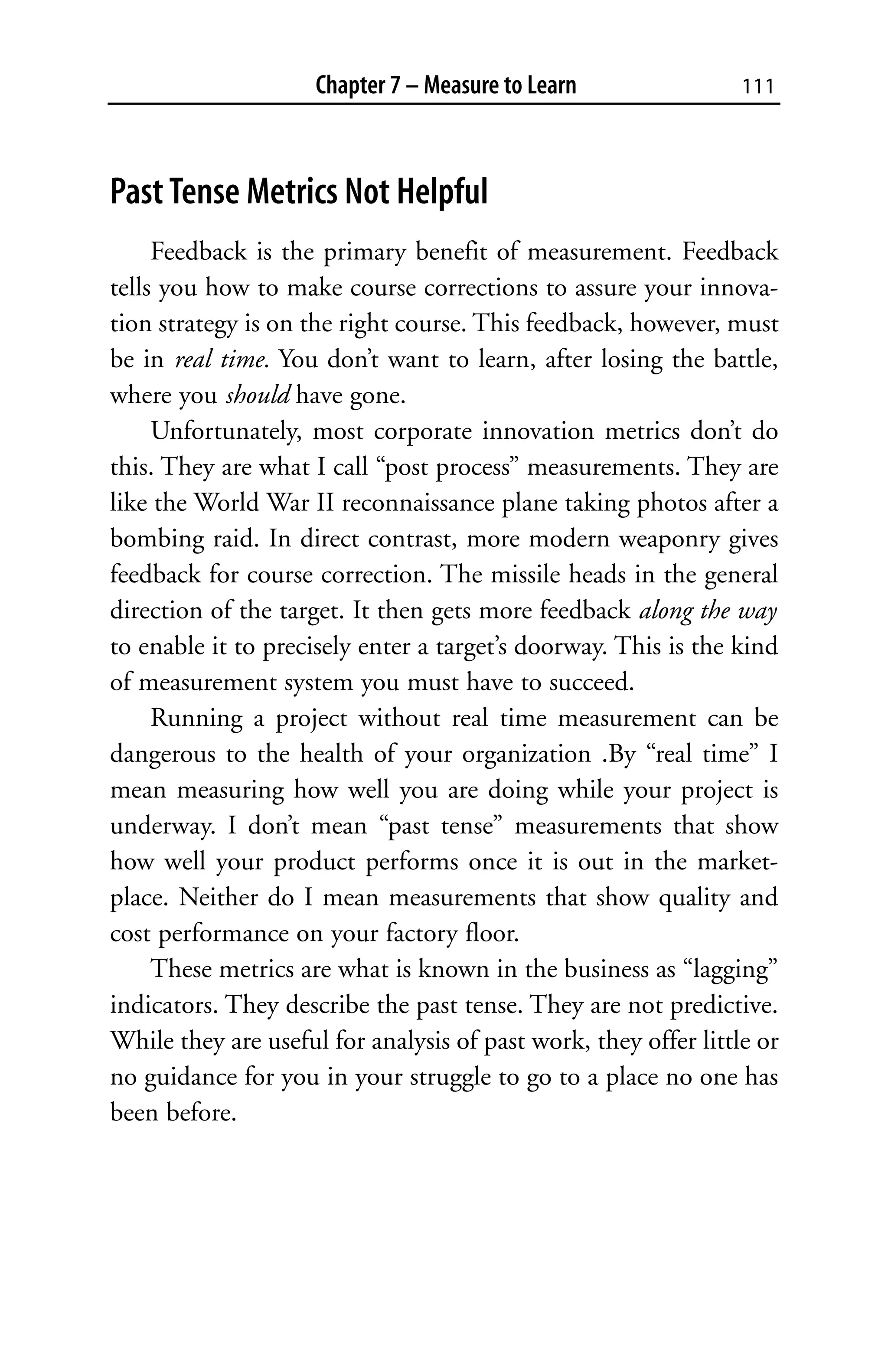 Chapter 7 – Measure to Learn                111



Past Tense Metrics Not Helpful
     Feedback is the primary benefit of measurement. Feedback
tells you how to make course corrections to assure your innova-
tion strategy is on the right course. This feedback, however, must
be in real time. You don’t want to learn, after losing the battle,
where you should have gone.
     Unfortunately, most corporate innovation metrics don’t do
this. They are what I call “post process” measurements. They are
like the World War II reconnaissance plane taking photos after a
bombing raid. In direct contrast, more modern weaponry gives
feedback for course correction. The missile heads in the general
direction of the target. It then gets more feedback along the way
to enable it to precisely enter a target’s doorway. This is the kind
of measurement system you must have to succeed.
     Running a project without real time measurement can be
dangerous to the health of your organization .By “real time” I
mean measuring how well you are doing while your project is
underway. I don’t mean “past tense” measurements that show
how well your product performs once it is out in the market-
place. Neither do I mean measurements that show quality and
cost performance on your factory floor.
     These metrics are what is known in the business as “lagging”
indicators. They describe the past tense. They are not predictive.
While they are useful for analysis of past work, they offer little or
no guidance for you in your struggle to go to a place no one has
been before.
 