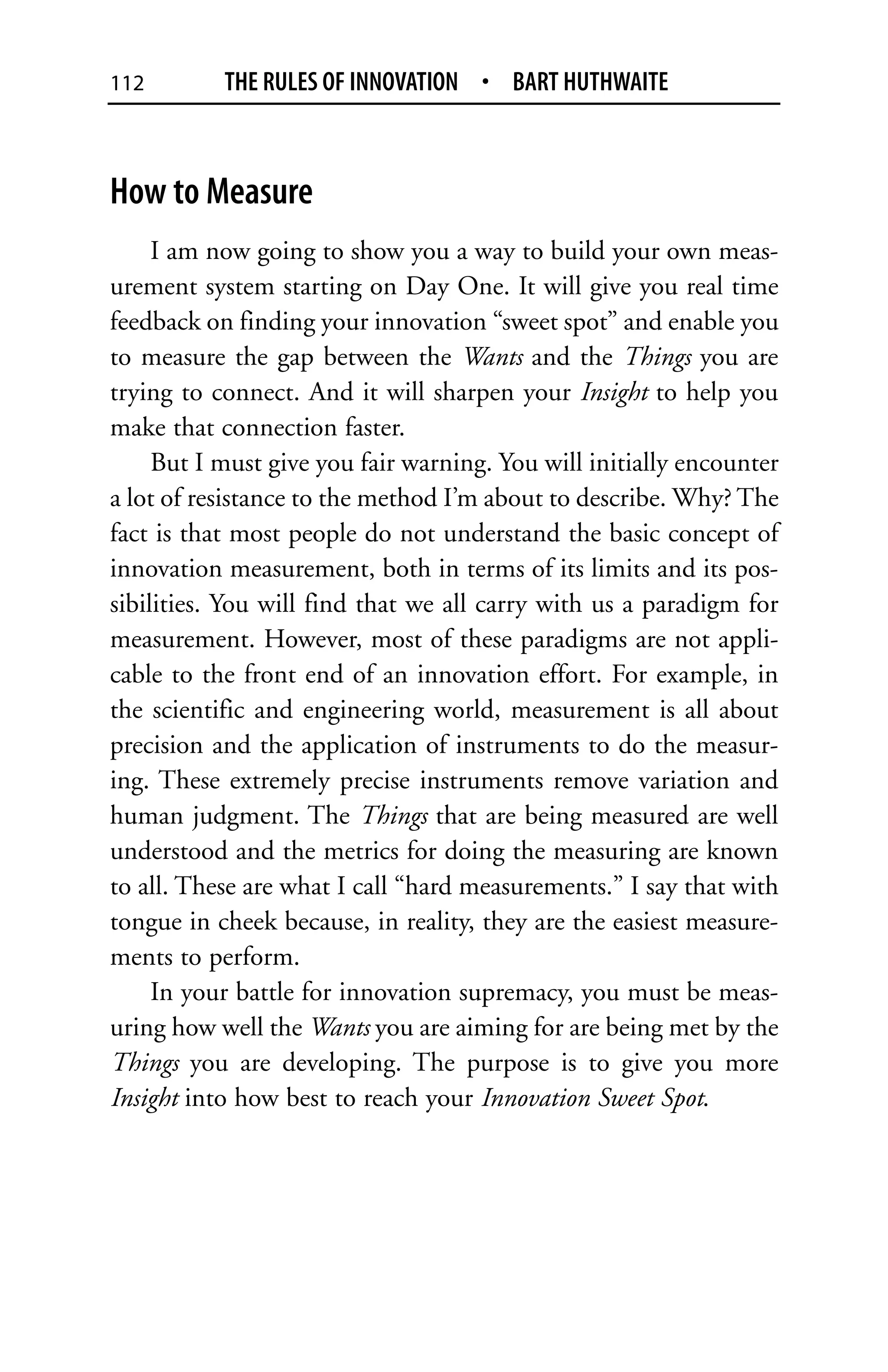 112        THE RULES OF INNOVATION • BART HUTHWAITE



How to Measure
     I am now going to show you a way to build your own meas-
urement system starting on Day One. It will give you real time
feedback on finding your innovation “sweet spot” and enable you
to measure the gap between the Wants and the Things you are
trying to connect. And it will sharpen your Insight to help you
make that connection faster.
     But I must give you fair warning. You will initially encounter
a lot of resistance to the method I’m about to describe. Why? The
fact is that most people do not understand the basic concept of
innovation measurement, both in terms of its limits and its pos-
sibilities. You will find that we all carry with us a paradigm for
measurement. However, most of these paradigms are not appli-
cable to the front end of an innovation effort. For example, in
the scientific and engineering world, measurement is all about
precision and the application of instruments to do the measur-
ing. These extremely precise instruments remove variation and
human judgment. The Things that are being measured are well
understood and the metrics for doing the measuring are known
to all. These are what I call “hard measurements.” I say that with
tongue in cheek because, in reality, they are the easiest measure-
ments to perform.
     In your battle for innovation supremacy, you must be meas-
uring how well the Wants you are aiming for are being met by the
Things you are developing. The purpose is to give you more
Insight into how best to reach your Innovation Sweet Spot.
 