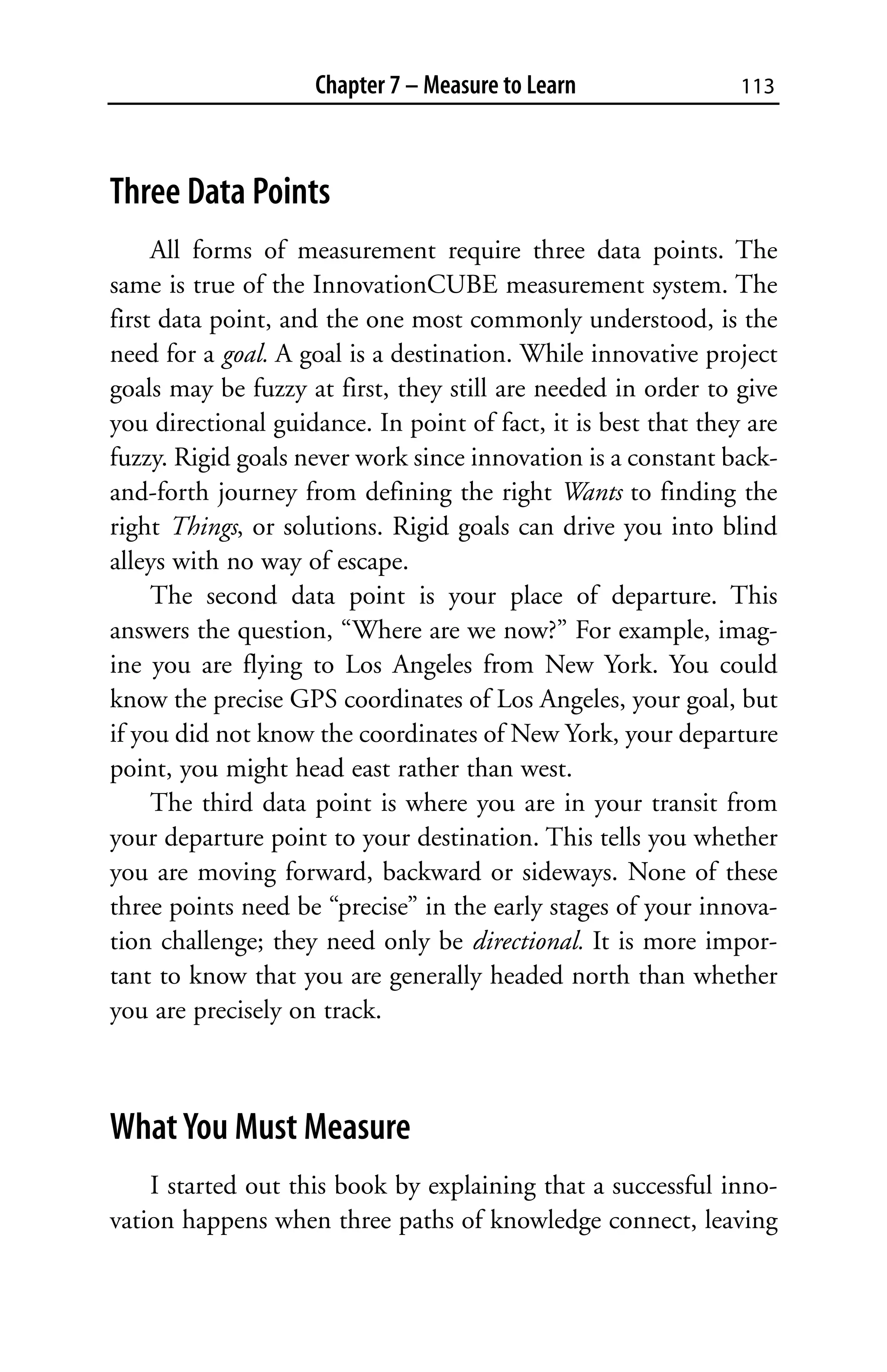 Chapter 7 – Measure to Learn                113



Three Data Points
     All forms of measurement require three data points. The
same is true of the InnovationCUBE measurement system. The
first data point, and the one most commonly understood, is the
need for a goal. A goal is a destination. While innovative project
goals may be fuzzy at first, they still are needed in order to give
you directional guidance. In point of fact, it is best that they are
fuzzy. Rigid goals never work since innovation is a constant back-
and-forth journey from defining the right Wants to finding the
right Things, or solutions. Rigid goals can drive you into blind
alleys with no way of escape.
     The second data point is your place of departure. This
answers the question, “Where are we now?” For example, imag-
ine you are flying to Los Angeles from New York. You could
know the precise GPS coordinates of Los Angeles, your goal, but
if you did not know the coordinates of New York, your departure
point, you might head east rather than west.
     The third data point is where you are in your transit from
your departure point to your destination. This tells you whether
you are moving forward, backward or sideways. None of these
three points need be “precise” in the early stages of your innova-
tion challenge; they need only be directional. It is more impor-
tant to know that you are generally headed north than whether
you are precisely on track.



What You Must Measure
    I started out this book by explaining that a successful inno-
vation happens when three paths of knowledge connect, leaving
 