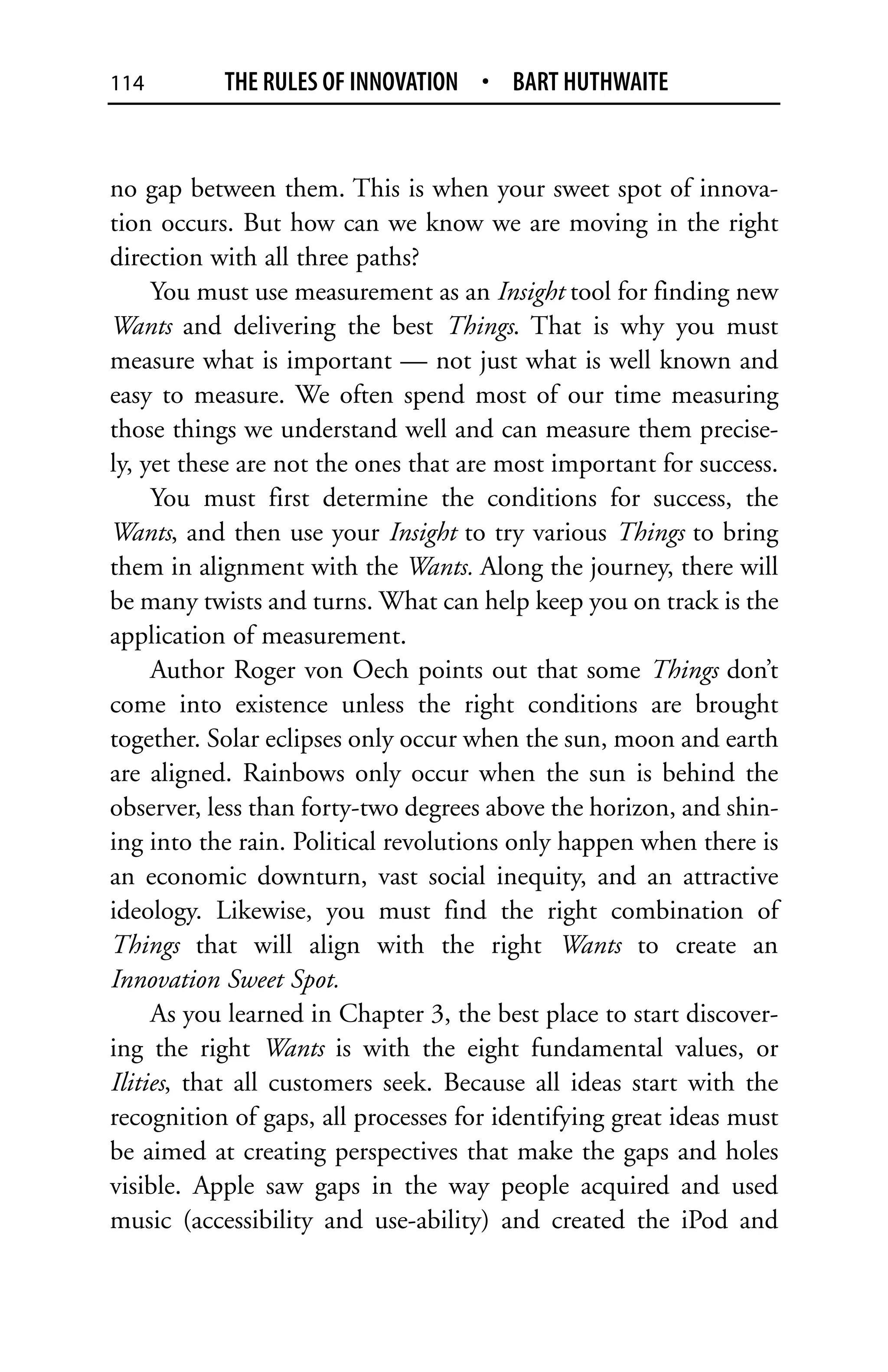 114        THE RULES OF INNOVATION • BART HUTHWAITE


no gap between them. This is when your sweet spot of innova-
tion occurs. But how can we know we are moving in the right
direction with all three paths?
     You must use measurement as an Insight tool for finding new
Wants and delivering the best Things. That is why you must
measure what is important — not just what is well known and
easy to measure. We often spend most of our time measuring
those things we understand well and can measure them precise-
ly, yet these are not the ones that are most important for success.
     You must first determine the conditions for success, the
Wants, and then use your Insight to try various Things to bring
them in alignment with the Wants. Along the journey, there will
be many twists and turns. What can help keep you on track is the
application of measurement.
     Author Roger von Oech points out that some Things don’t
come into existence unless the right conditions are brought
together. Solar eclipses only occur when the sun, moon and earth
are aligned. Rainbows only occur when the sun is behind the
observer, less than forty-two degrees above the horizon, and shin-
ing into the rain. Political revolutions only happen when there is
an economic downturn, vast social inequity, and an attractive
ideology. Likewise, you must find the right combination of
Things that will align with the right Wants to create an
Innovation Sweet Spot.
     As you learned in Chapter 3, the best place to start discover-
ing the right Wants is with the eight fundamental values, or
Ilities, that all customers seek. Because all ideas start with the
recognition of gaps, all processes for identifying great ideas must
be aimed at creating perspectives that make the gaps and holes
visible. Apple saw gaps in the way people acquired and used
music (accessibility and use-ability) and created the iPod and
 