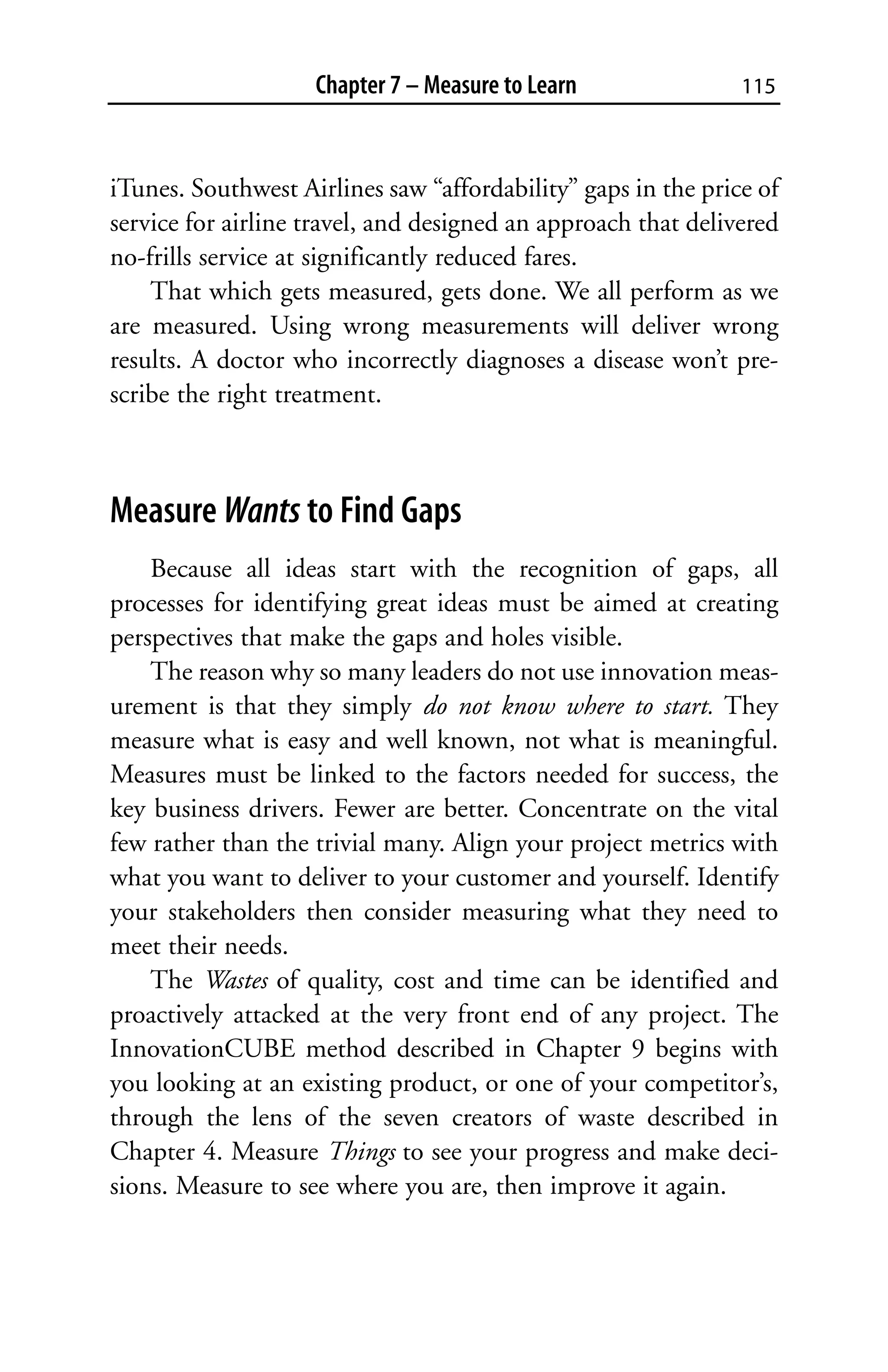 Chapter 7 – Measure to Learn               115



iTunes. Southwest Airlines saw “affordability” gaps in the price of
service for airline travel, and designed an approach that delivered
no-frills service at significantly reduced fares.
    That which gets measured, gets done. We all perform as we
are measured. Using wrong measurements will deliver wrong
results. A doctor who incorrectly diagnoses a disease won’t pre-
scribe the right treatment.



Measure Wants to Find Gaps
    Because all ideas start with the recognition of gaps, all
processes for identifying great ideas must be aimed at creating
perspectives that make the gaps and holes visible.
    The reason why so many leaders do not use innovation meas-
urement is that they simply do not know where to start. They
measure what is easy and well known, not what is meaningful.
Measures must be linked to the factors needed for success, the
key business drivers. Fewer are better. Concentrate on the vital
few rather than the trivial many. Align your project metrics with
what you want to deliver to your customer and yourself. Identify
your stakeholders then consider measuring what they need to
meet their needs.
    The Wastes of quality, cost and time can be identified and
proactively attacked at the very front end of any project. The
InnovationCUBE method described in Chapter 9 begins with
you looking at an existing product, or one of your competitor’s,
through the lens of the seven creators of waste described in
Chapter 4. Measure Things to see your progress and make deci-
sions. Measure to see where you are, then improve it again.
 