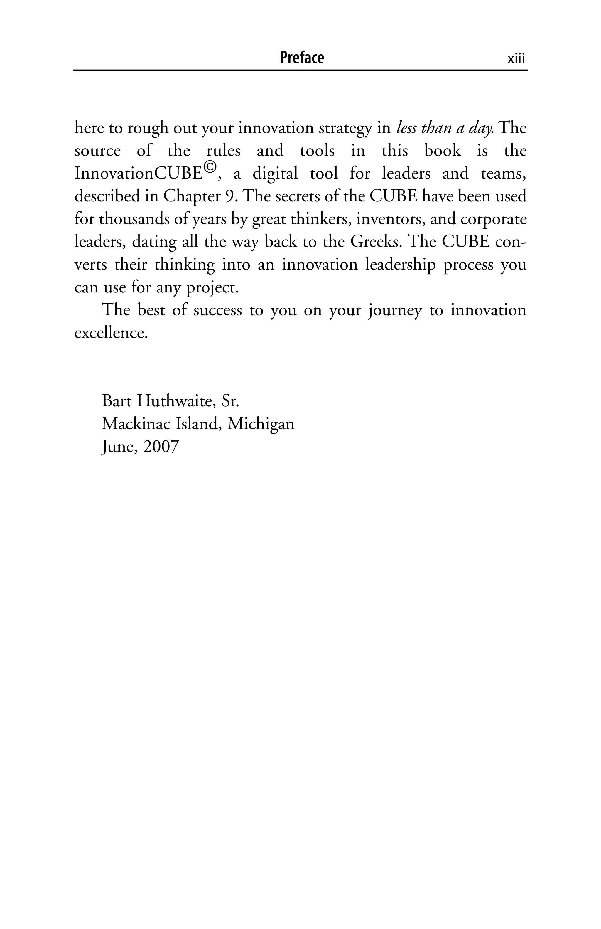 Preface                           xiii



here to rough out your innovation strategy in less than a day. The
source of the rules and tools in this book is the
InnovationCUBE©, a digital tool for leaders and teams,
described in Chapter 9. The secrets of the CUBE have been used
for thousands of years by great thinkers, inventors, and corporate
leaders, dating all the way back to the Greeks. The CUBE con-
verts their thinking into an innovation leadership process you
can use for any project.
     The best of success to you on your journey to innovation
excellence.


   Bart Huthwaite, Sr.
   Mackinac Island, Michigan
   June, 2007
 