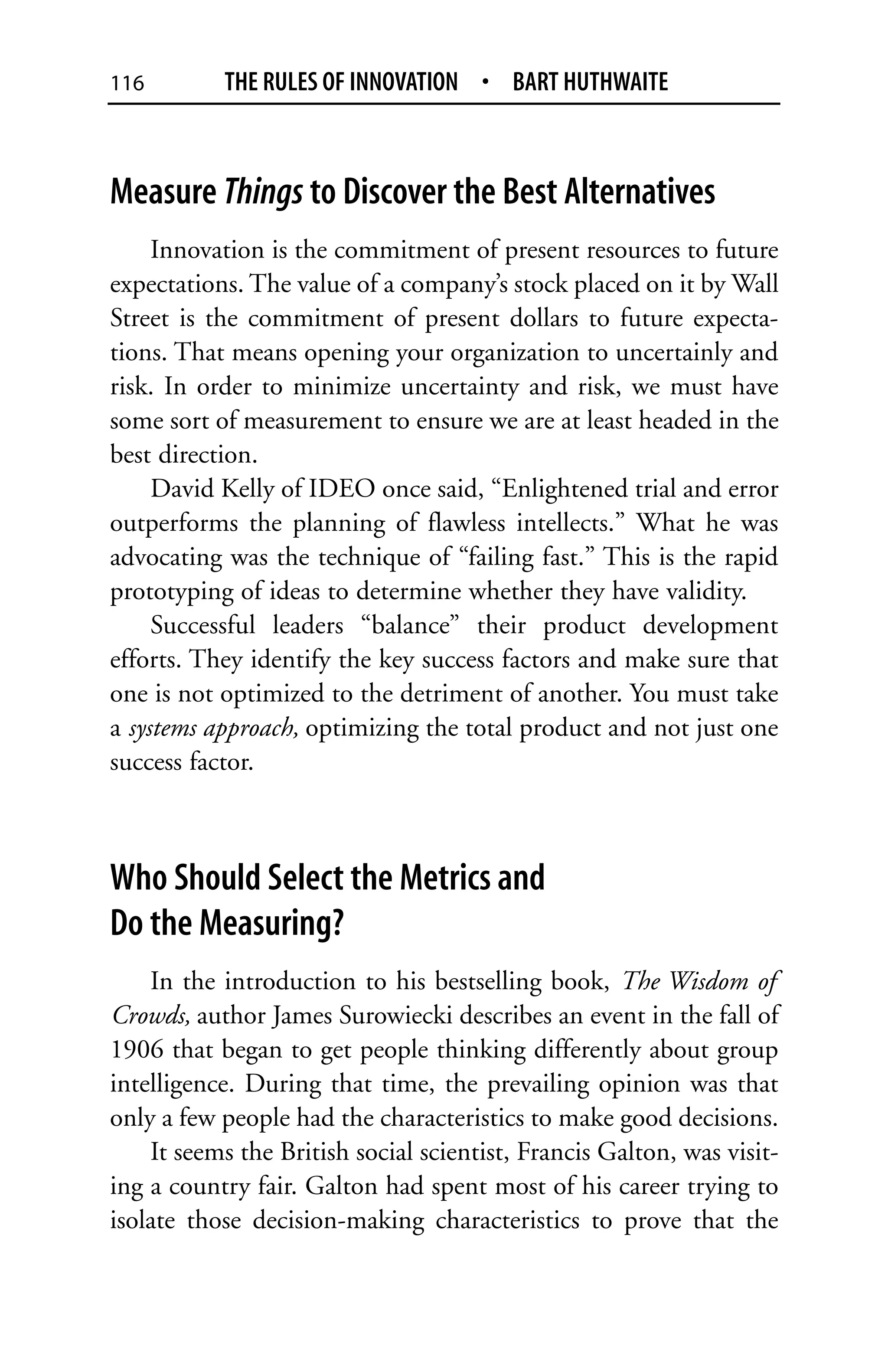 116        THE RULES OF INNOVATION • BART HUTHWAITE



Measure Things to Discover the Best Alternatives
     Innovation is the commitment of present resources to future
expectations. The value of a company’s stock placed on it by Wall
Street is the commitment of present dollars to future expecta-
tions. That means opening your organization to uncertainly and
risk. In order to minimize uncertainty and risk, we must have
some sort of measurement to ensure we are at least headed in the
best direction.
     David Kelly of IDEO once said, “Enlightened trial and error
outperforms the planning of flawless intellects.” What he was
advocating was the technique of “failing fast.” This is the rapid
prototyping of ideas to determine whether they have validity.
     Successful leaders “balance” their product development
efforts. They identify the key success factors and make sure that
one is not optimized to the detriment of another. You must take
a systems approach, optimizing the total product and not just one
success factor.



Who Should Select the Metrics and
Do the Measuring?
    In the introduction to his bestselling book, The Wisdom of
Crowds, author James Surowiecki describes an event in the fall of
1906 that began to get people thinking differently about group
intelligence. During that time, the prevailing opinion was that
only a few people had the characteristics to make good decisions.
    It seems the British social scientist, Francis Galton, was visit-
ing a country fair. Galton had spent most of his career trying to
isolate those decision-making characteristics to prove that the
 