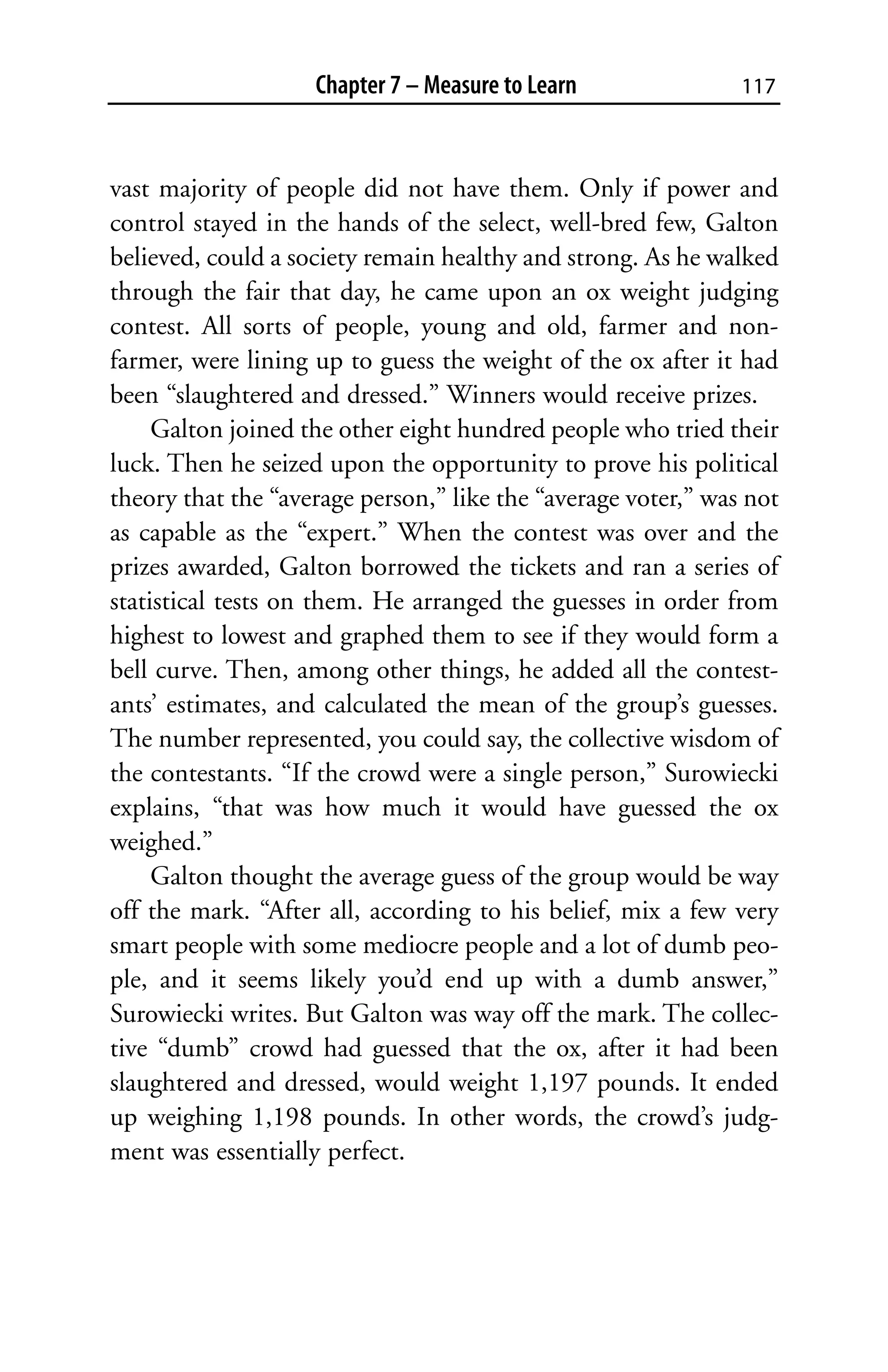 Chapter 7 – Measure to Learn               117



vast majority of people did not have them. Only if power and
control stayed in the hands of the select, well-bred few, Galton
believed, could a society remain healthy and strong. As he walked
through the fair that day, he came upon an ox weight judging
contest. All sorts of people, young and old, farmer and non-
farmer, were lining up to guess the weight of the ox after it had
been “slaughtered and dressed.” Winners would receive prizes.
     Galton joined the other eight hundred people who tried their
luck. Then he seized upon the opportunity to prove his political
theory that the “average person,” like the “average voter,” was not
as capable as the “expert.” When the contest was over and the
prizes awarded, Galton borrowed the tickets and ran a series of
statistical tests on them. He arranged the guesses in order from
highest to lowest and graphed them to see if they would form a
bell curve. Then, among other things, he added all the contest-
ants’ estimates, and calculated the mean of the group’s guesses.
The number represented, you could say, the collective wisdom of
the contestants. “If the crowd were a single person,” Surowiecki
explains, “that was how much it would have guessed the ox
weighed.”
     Galton thought the average guess of the group would be way
off the mark. “After all, according to his belief, mix a few very
smart people with some mediocre people and a lot of dumb peo-
ple, and it seems likely you’d end up with a dumb answer,”
Surowiecki writes. But Galton was way off the mark. The collec-
tive “dumb” crowd had guessed that the ox, after it had been
slaughtered and dressed, would weight 1,197 pounds. It ended
up weighing 1,198 pounds. In other words, the crowd’s judg-
ment was essentially perfect.
 