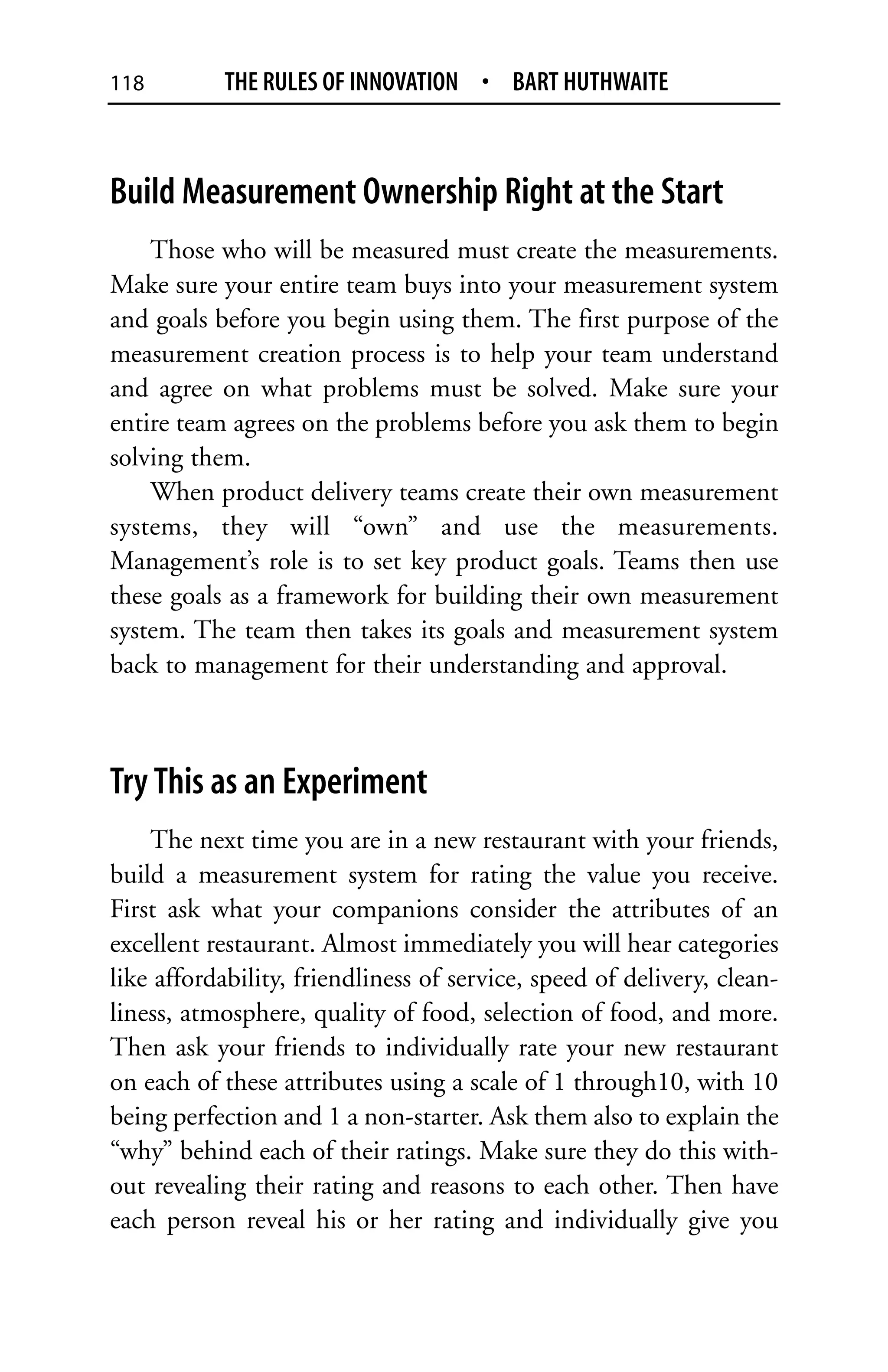 118         THE RULES OF INNOVATION • BART HUTHWAITE



Build Measurement Ownership Right at the Start
    Those who will be measured must create the measurements.
Make sure your entire team buys into your measurement system
and goals before you begin using them. The first purpose of the
measurement creation process is to help your team understand
and agree on what problems must be solved. Make sure your
entire team agrees on the problems before you ask them to begin
solving them.
    When product delivery teams create their own measurement
systems, they will “own” and use the measurements.
Management’s role is to set key product goals. Teams then use
these goals as a framework for building their own measurement
system. The team then takes its goals and measurement system
back to management for their understanding and approval.



Try This as an Experiment
    The next time you are in a new restaurant with your friends,
build a measurement system for rating the value you receive.
First ask what your companions consider the attributes of an
excellent restaurant. Almost immediately you will hear categories
like affordability, friendliness of service, speed of delivery, clean-
liness, atmosphere, quality of food, selection of food, and more.
Then ask your friends to individually rate your new restaurant
on each of these attributes using a scale of 1 through10, with 10
being perfection and 1 a non-starter. Ask them also to explain the
“why” behind each of their ratings. Make sure they do this with-
out revealing their rating and reasons to each other. Then have
each person reveal his or her rating and individually give you
 