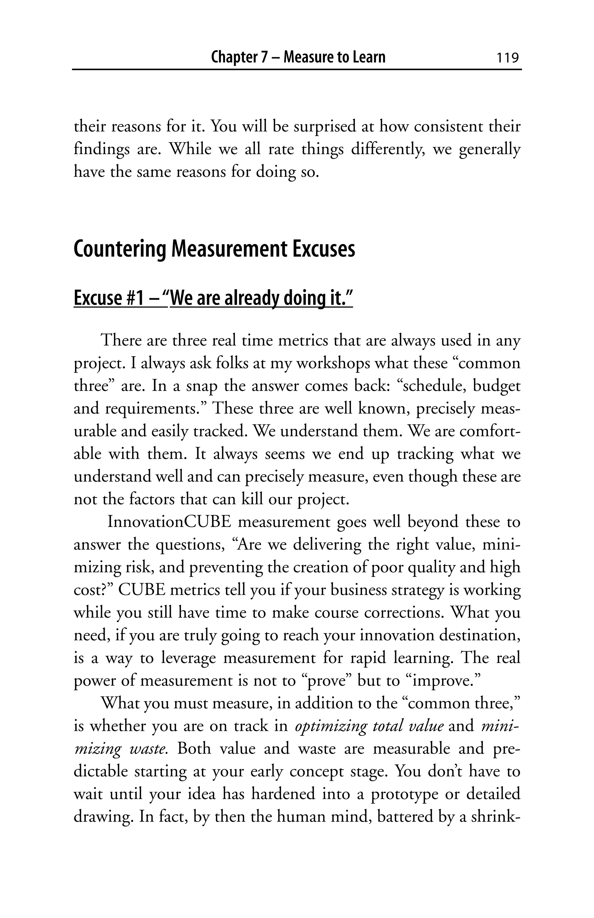 Chapter 7 – Measure to Learn               119



their reasons for it. You will be surprised at how consistent their
findings are. While we all rate things differently, we generally
have the same reasons for doing so.



Countering Measurement Excuses
Excuse #1 – “We are already doing it.”
    There are three real time metrics that are always used in any
project. I always ask folks at my workshops what these “common
three” are. In a snap the answer comes back: “schedule, budget
and requirements.” These three are well known, precisely meas-
urable and easily tracked. We understand them. We are comfort-
able with them. It always seems we end up tracking what we
understand well and can precisely measure, even though these are
not the factors that can kill our project.
     InnovationCUBE measurement goes well beyond these to
answer the questions, “Are we delivering the right value, mini-
mizing risk, and preventing the creation of poor quality and high
cost?” CUBE metrics tell you if your business strategy is working
while you still have time to make course corrections. What you
need, if you are truly going to reach your innovation destination,
is a way to leverage measurement for rapid learning. The real
power of measurement is not to “prove” but to “improve.”
    What you must measure, in addition to the “common three,”
is whether you are on track in optimizing total value and mini-
mizing waste. Both value and waste are measurable and pre-
dictable starting at your early concept stage. You don’t have to
wait until your idea has hardened into a prototype or detailed
drawing. In fact, by then the human mind, battered by a shrink-
 