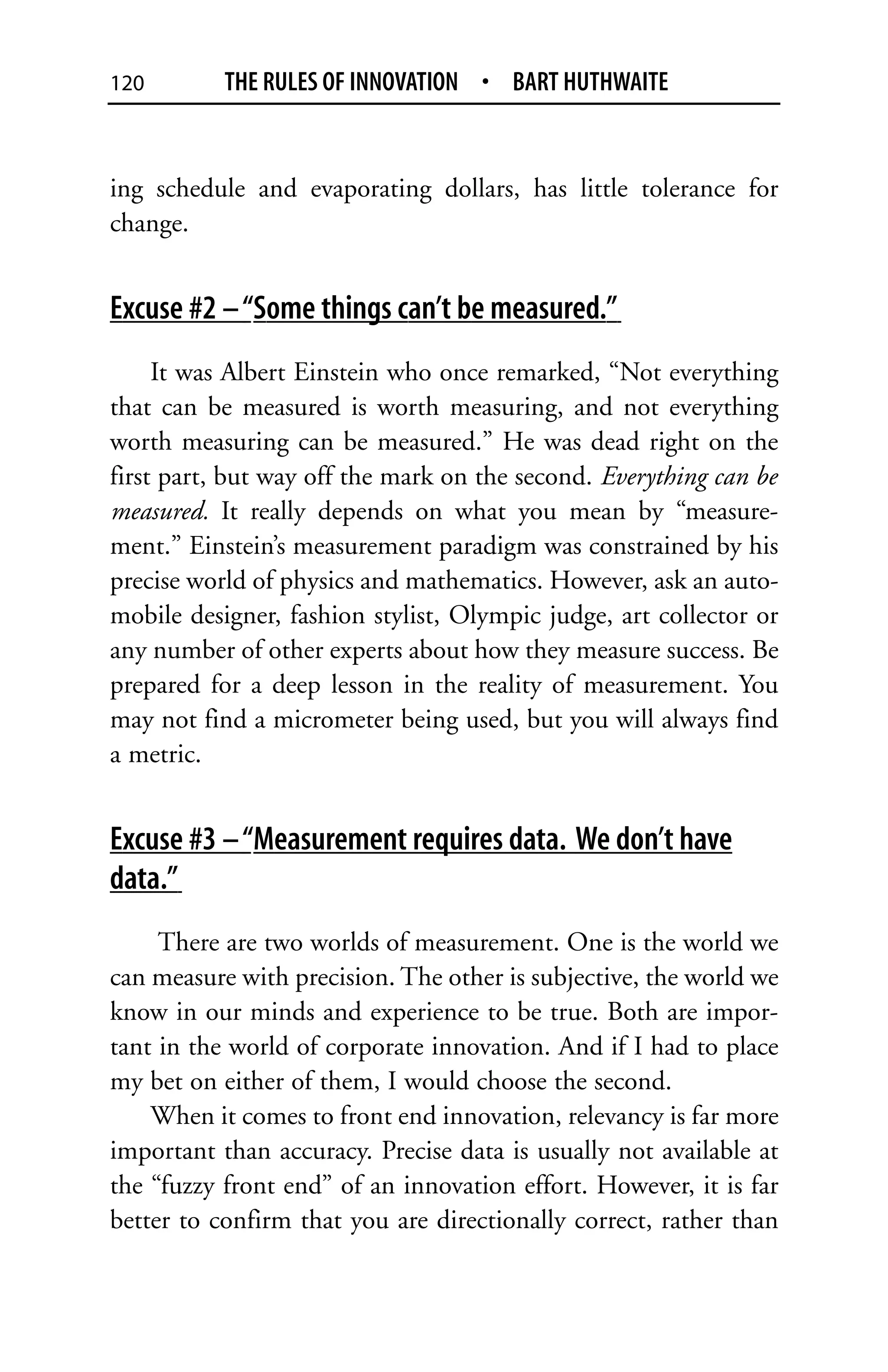 120        THE RULES OF INNOVATION • BART HUTHWAITE


ing schedule and evaporating dollars, has little tolerance for
change.


Excuse #2 – “Some things can’t be measured.”
     It was Albert Einstein who once remarked, “Not everything
that can be measured is worth measuring, and not everything
worth measuring can be measured.” He was dead right on the
first part, but way off the mark on the second. Everything can be
measured. It really depends on what you mean by “measure-
ment.” Einstein’s measurement paradigm was constrained by his
precise world of physics and mathematics. However, ask an auto-
mobile designer, fashion stylist, Olympic judge, art collector or
any number of other experts about how they measure success. Be
prepared for a deep lesson in the reality of measurement. You
may not find a micrometer being used, but you will always find
a metric.


Excuse #3 – “Measurement requires data. We don’t have
data.”
     There are two worlds of measurement. One is the world we
can measure with precision. The other is subjective, the world we
know in our minds and experience to be true. Both are impor-
tant in the world of corporate innovation. And if I had to place
my bet on either of them, I would choose the second.
    When it comes to front end innovation, relevancy is far more
important than accuracy. Precise data is usually not available at
the “fuzzy front end” of an innovation effort. However, it is far
better to confirm that you are directionally correct, rather than
 