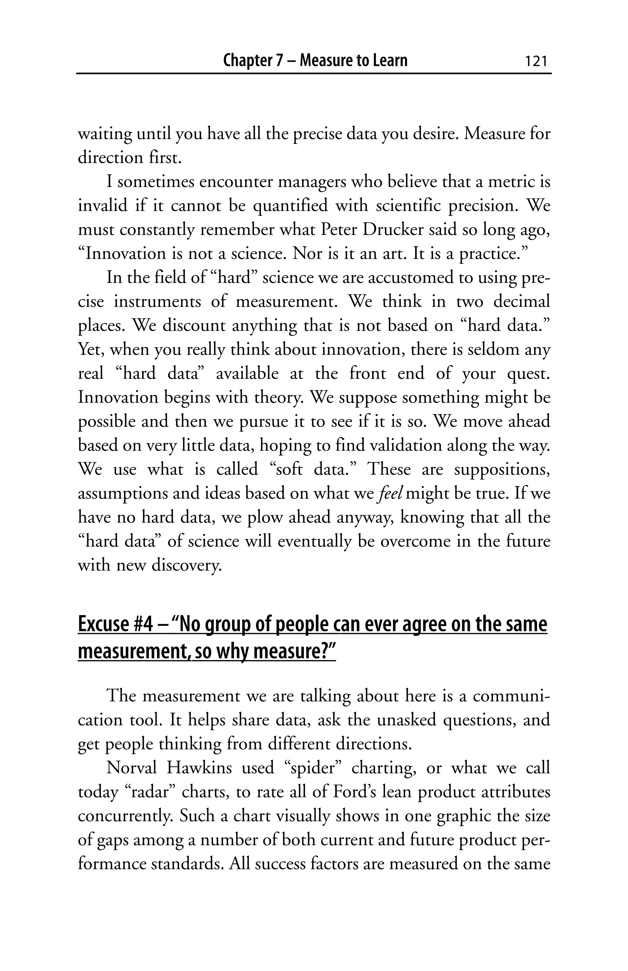 Chapter 7 – Measure to Learn               121



waiting until you have all the precise data you desire. Measure for
direction first.
    I sometimes encounter managers who believe that a metric is
invalid if it cannot be quantified with scientific precision. We
must constantly remember what Peter Drucker said so long ago,
“Innovation is not a science. Nor is it an art. It is a practice.”
    In the field of “hard” science we are accustomed to using pre-
cise instruments of measurement. We think in two decimal
places. We discount anything that is not based on “hard data.”
Yet, when you really think about innovation, there is seldom any
real “hard data” available at the front end of your quest.
Innovation begins with theory. We suppose something might be
possible and then we pursue it to see if it is so. We move ahead
based on very little data, hoping to find validation along the way.
We use what is called “soft data.” These are suppositions,
assumptions and ideas based on what we feel might be true. If we
have no hard data, we plow ahead anyway, knowing that all the
“hard data” of science will eventually be overcome in the future
with new discovery.


Excuse #4 – “No group of people can ever agree on the same
measurement, so why measure?”
    The measurement we are talking about here is a communi-
cation tool. It helps share data, ask the unasked questions, and
get people thinking from different directions.
    Norval Hawkins used “spider” charting, or what we call
today “radar” charts, to rate all of Ford’s lean product attributes
concurrently. Such a chart visually shows in one graphic the size
of gaps among a number of both current and future product per-
formance standards. All success factors are measured on the same
 