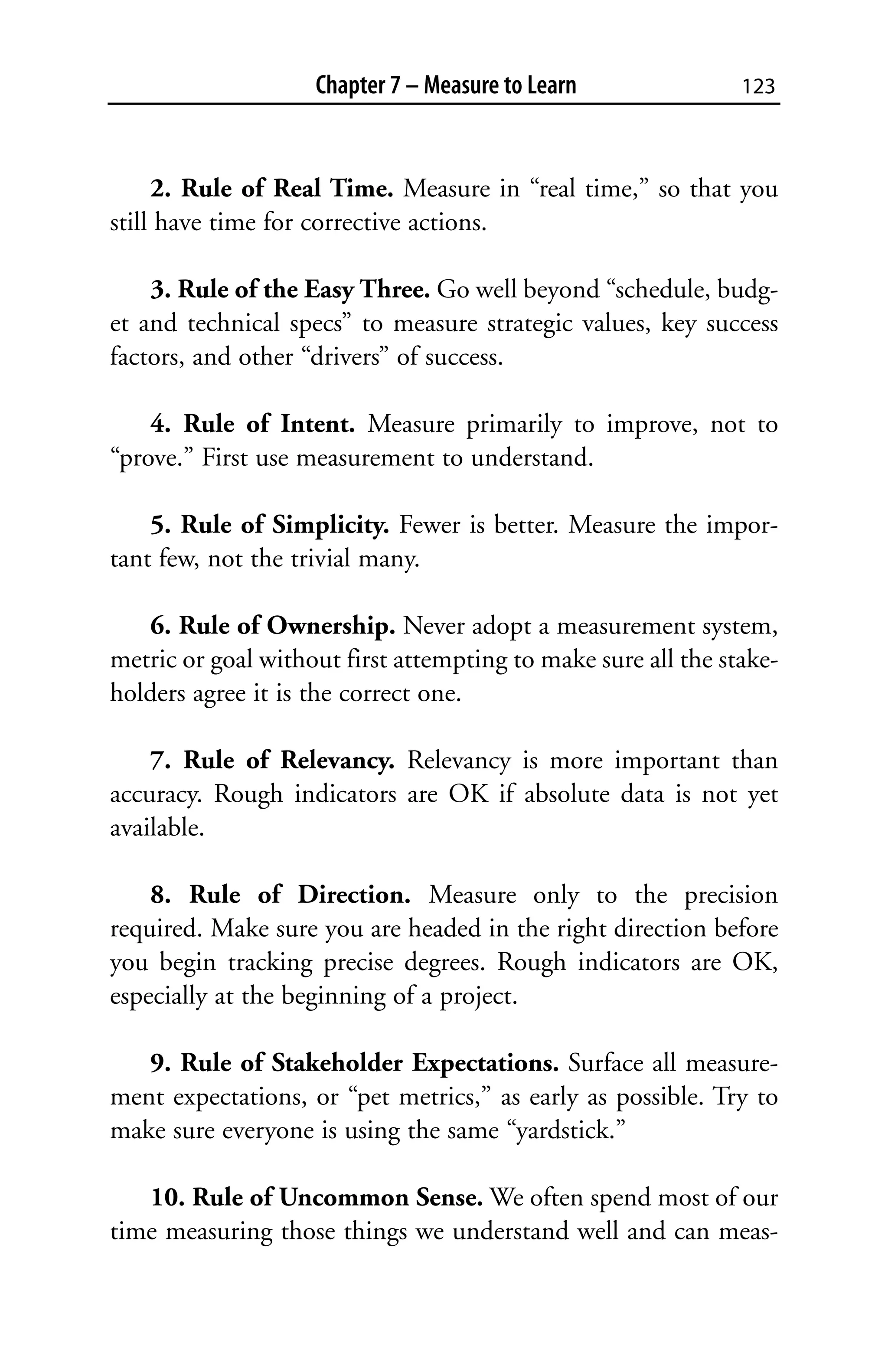 Chapter 7 – Measure to Learn               123



     2. Rule of Real Time. Measure in “real time,” so that you
still have time for corrective actions.

    3. Rule of the Easy Three. Go well beyond “schedule, budg-
et and technical specs” to measure strategic values, key success
factors, and other “drivers” of success.

    4. Rule of Intent. Measure primarily to improve, not to
“prove.” First use measurement to understand.

    5. Rule of Simplicity. Fewer is better. Measure the impor-
tant few, not the trivial many.

   6. Rule of Ownership. Never adopt a measurement system,
metric or goal without first attempting to make sure all the stake-
holders agree it is the correct one.

    7. Rule of Relevancy. Relevancy is more important than
accuracy. Rough indicators are OK if absolute data is not yet
available.

    8. Rule of Direction. Measure only to the precision
required. Make sure you are headed in the right direction before
you begin tracking precise degrees. Rough indicators are OK,
especially at the beginning of a project.

   9. Rule of Stakeholder Expectations. Surface all measure-
ment expectations, or “pet metrics,” as early as possible. Try to
make sure everyone is using the same “yardstick.”

   10. Rule of Uncommon Sense. We often spend most of our
time measuring those things we understand well and can meas-
 