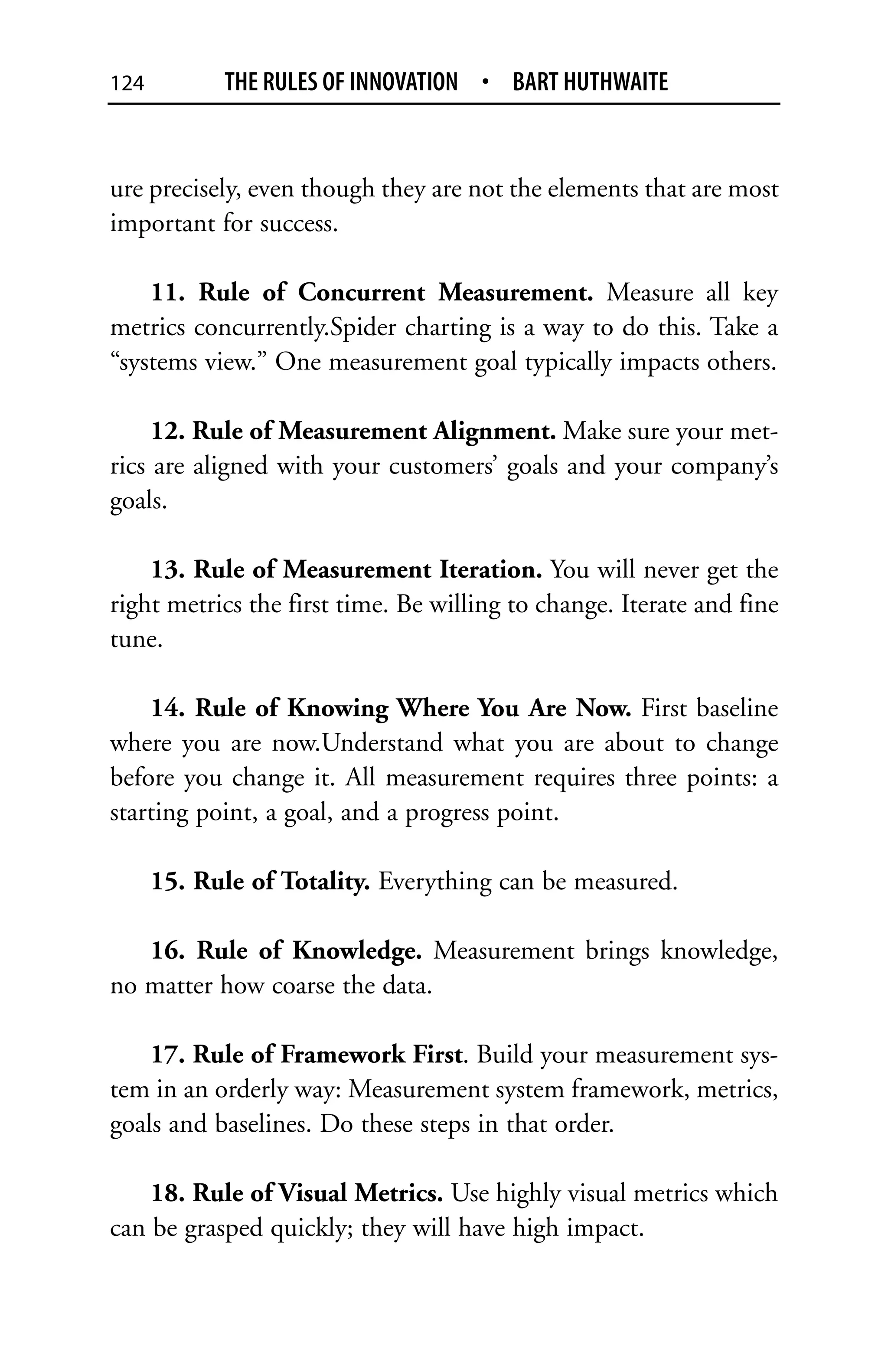 124         THE RULES OF INNOVATION • BART HUTHWAITE


ure precisely, even though they are not the elements that are most
important for success.

    11. Rule of Concurrent Measurement. Measure all key
metrics concurrently.Spider charting is a way to do this. Take a
“systems view.” One measurement goal typically impacts others.

     12. Rule of Measurement Alignment. Make sure your met-
rics are aligned with your customers’ goals and your company’s
goals.

    13. Rule of Measurement Iteration. You will never get the
right metrics the first time. Be willing to change. Iterate and fine
tune.

    14. Rule of Knowing Where You Are Now. First baseline
where you are now.Understand what you are about to change
before you change it. All measurement requires three points: a
starting point, a goal, and a progress point.

      15. Rule of Totality. Everything can be measured.

   16. Rule of Knowledge. Measurement brings knowledge,
no matter how coarse the data.

    17. Rule of Framework First. Build your measurement sys-
tem in an orderly way: Measurement system framework, metrics,
goals and baselines. Do these steps in that order.

    18. Rule of Visual Metrics. Use highly visual metrics which
can be grasped quickly; they will have high impact.
 
