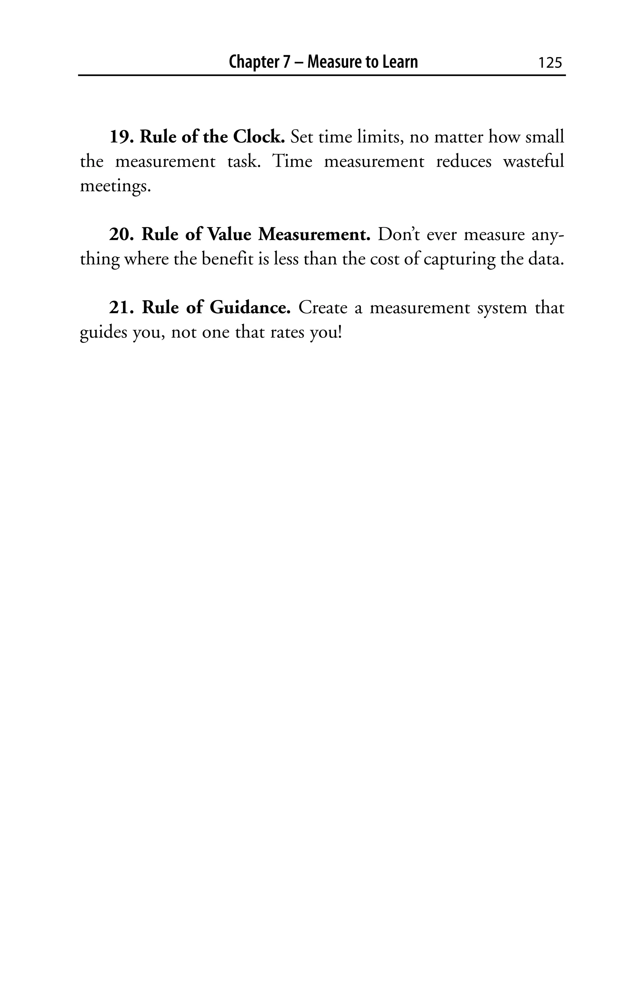 Chapter 7 – Measure to Learn                125



   19. Rule of the Clock. Set time limits, no matter how small
the measurement task. Time measurement reduces wasteful
meetings.

    20. Rule of Value Measurement. Don’t ever measure any-
thing where the benefit is less than the cost of capturing the data.

    21. Rule of Guidance. Create a measurement system that
guides you, not one that rates you!
 