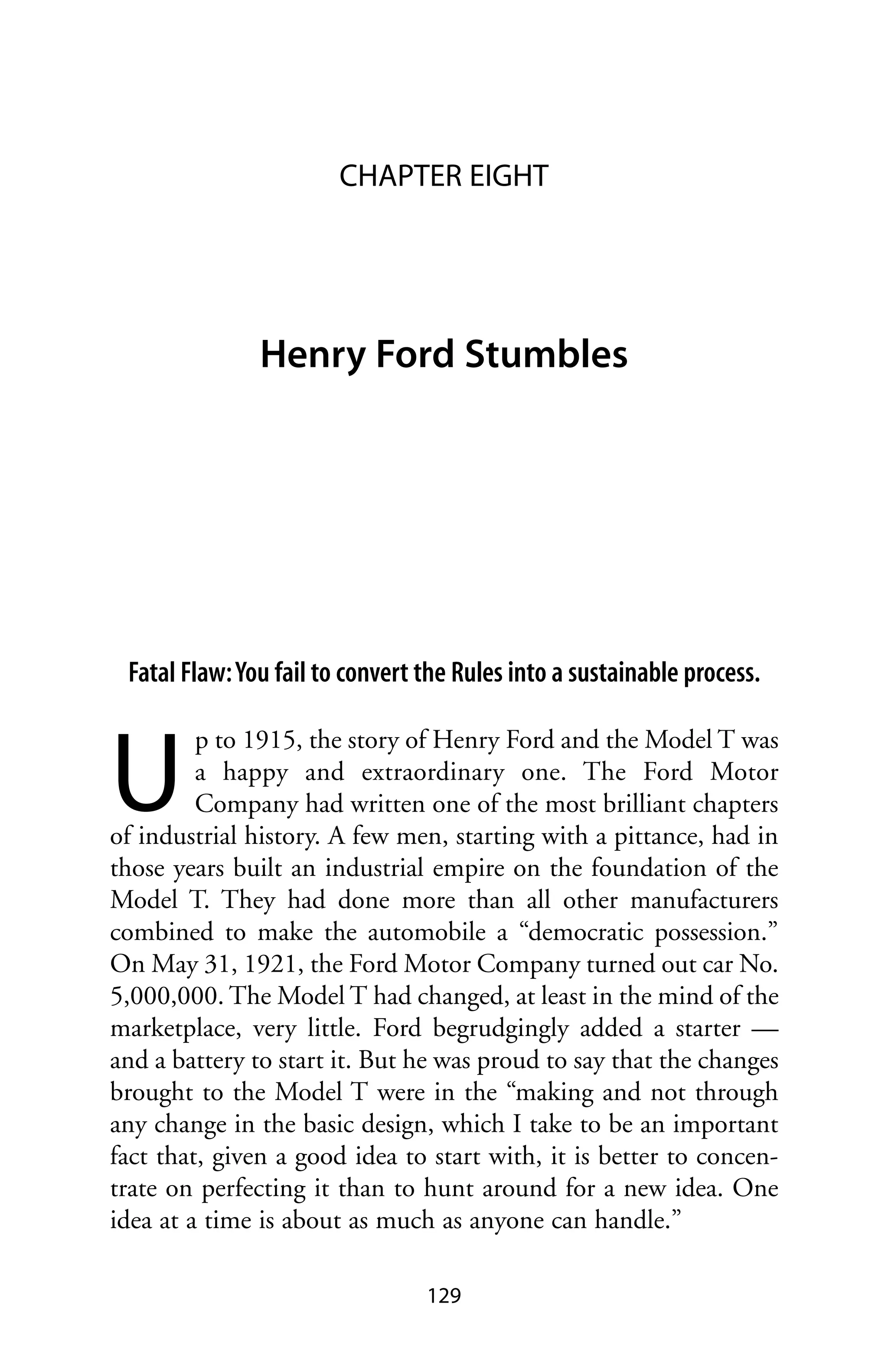 CHAPTER EIGHT




               Henry Ford Stumbles




 Fatal Flaw: You fail to convert the Rules into a sustainable process.



U
         p to 1915, the story of Henry Ford and the Model T was
         a happy and extraordinary one. The Ford Motor
         Company had written one of the most brilliant chapters
of industrial history. A few men, starting with a pittance, had in
those years built an industrial empire on the foundation of the
Model T. They had done more than all other manufacturers
combined to make the automobile a “democratic possession.”
On May 31, 1921, the Ford Motor Company turned out car No.
5,000,000. The Model T had changed, at least in the mind of the
marketplace, very little. Ford begrudgingly added a starter —
and a battery to start it. But he was proud to say that the changes
brought to the Model T were in the “making and not through
any change in the basic design, which I take to be an important
fact that, given a good idea to start with, it is better to concen-
trate on perfecting it than to hunt around for a new idea. One
idea at a time is about as much as anyone can handle.”

                                 129
 