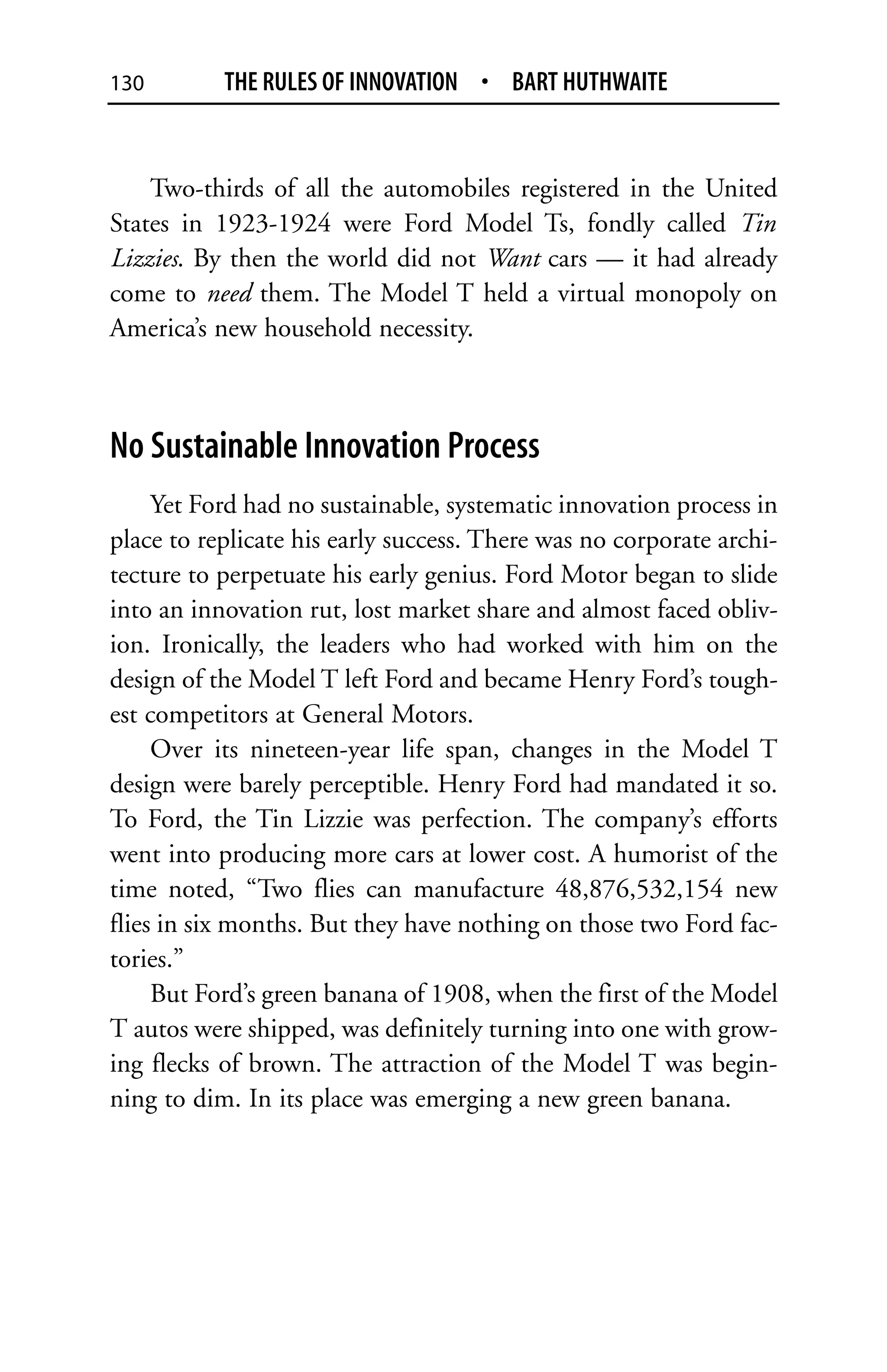 130        THE RULES OF INNOVATION • BART HUTHWAITE


    Two-thirds of all the automobiles registered in the United
States in 1923-1924 were Ford Model Ts, fondly called Tin
Lizzies. By then the world did not Want cars — it had already
come to need them. The Model T held a virtual monopoly on
America’s new household necessity.



No Sustainable Innovation Process
     Yet Ford had no sustainable, systematic innovation process in
place to replicate his early success. There was no corporate archi-
tecture to perpetuate his early genius. Ford Motor began to slide
into an innovation rut, lost market share and almost faced obliv-
ion. Ironically, the leaders who had worked with him on the
design of the Model T left Ford and became Henry Ford’s tough-
est competitors at General Motors.
     Over its nineteen-year life span, changes in the Model T
design were barely perceptible. Henry Ford had mandated it so.
To Ford, the Tin Lizzie was perfection. The company’s efforts
went into producing more cars at lower cost. A humorist of the
time noted, “Two flies can manufacture 48,876,532,154 new
flies in six months. But they have nothing on those two Ford fac-
tories.”
     But Ford’s green banana of 1908, when the first of the Model
T autos were shipped, was definitely turning into one with grow-
ing flecks of brown. The attraction of the Model T was begin-
ning to dim. In its place was emerging a new green banana.
 