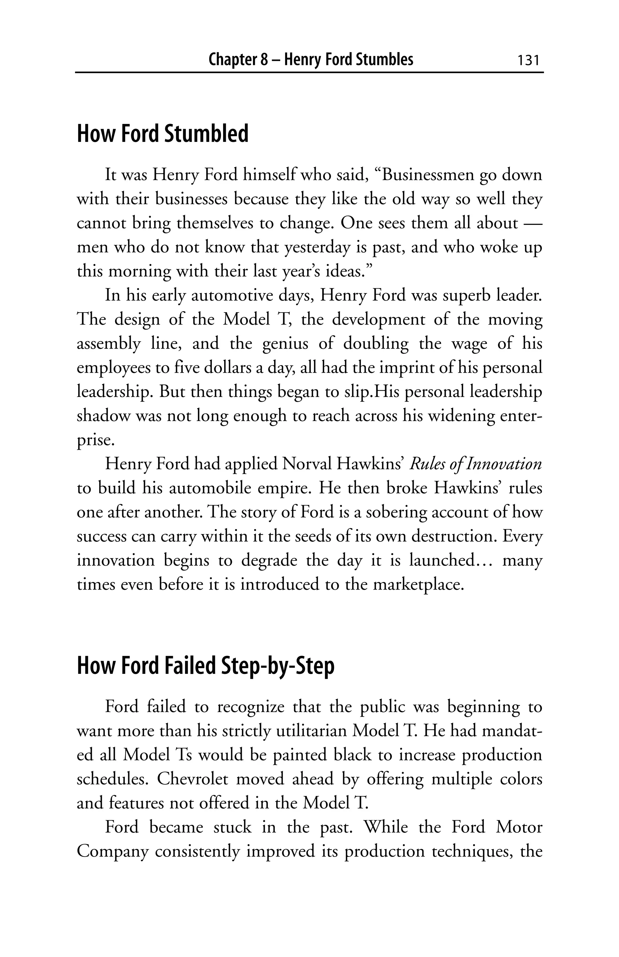 Chapter 8 – Henry Ford Stumbles              131



How Ford Stumbled
    It was Henry Ford himself who said, “Businessmen go down
with their businesses because they like the old way so well they
cannot bring themselves to change. One sees them all about —
men who do not know that yesterday is past, and who woke up
this morning with their last year’s ideas.”
    In his early automotive days, Henry Ford was superb leader.
The design of the Model T, the development of the moving
assembly line, and the genius of doubling the wage of his
employees to five dollars a day, all had the imprint of his personal
leadership. But then things began to slip.His personal leadership
shadow was not long enough to reach across his widening enter-
prise.
    Henry Ford had applied Norval Hawkins’ Rules of Innovation
to build his automobile empire. He then broke Hawkins’ rules
one after another. The story of Ford is a sobering account of how
success can carry within it the seeds of its own destruction. Every
innovation begins to degrade the day it is launched… many
times even before it is introduced to the marketplace.



How Ford Failed Step-by-Step
    Ford failed to recognize that the public was beginning to
want more than his strictly utilitarian Model T. He had mandat-
ed all Model Ts would be painted black to increase production
schedules. Chevrolet moved ahead by offering multiple colors
and features not offered in the Model T.
    Ford became stuck in the past. While the Ford Motor
Company consistently improved its production techniques, the
 