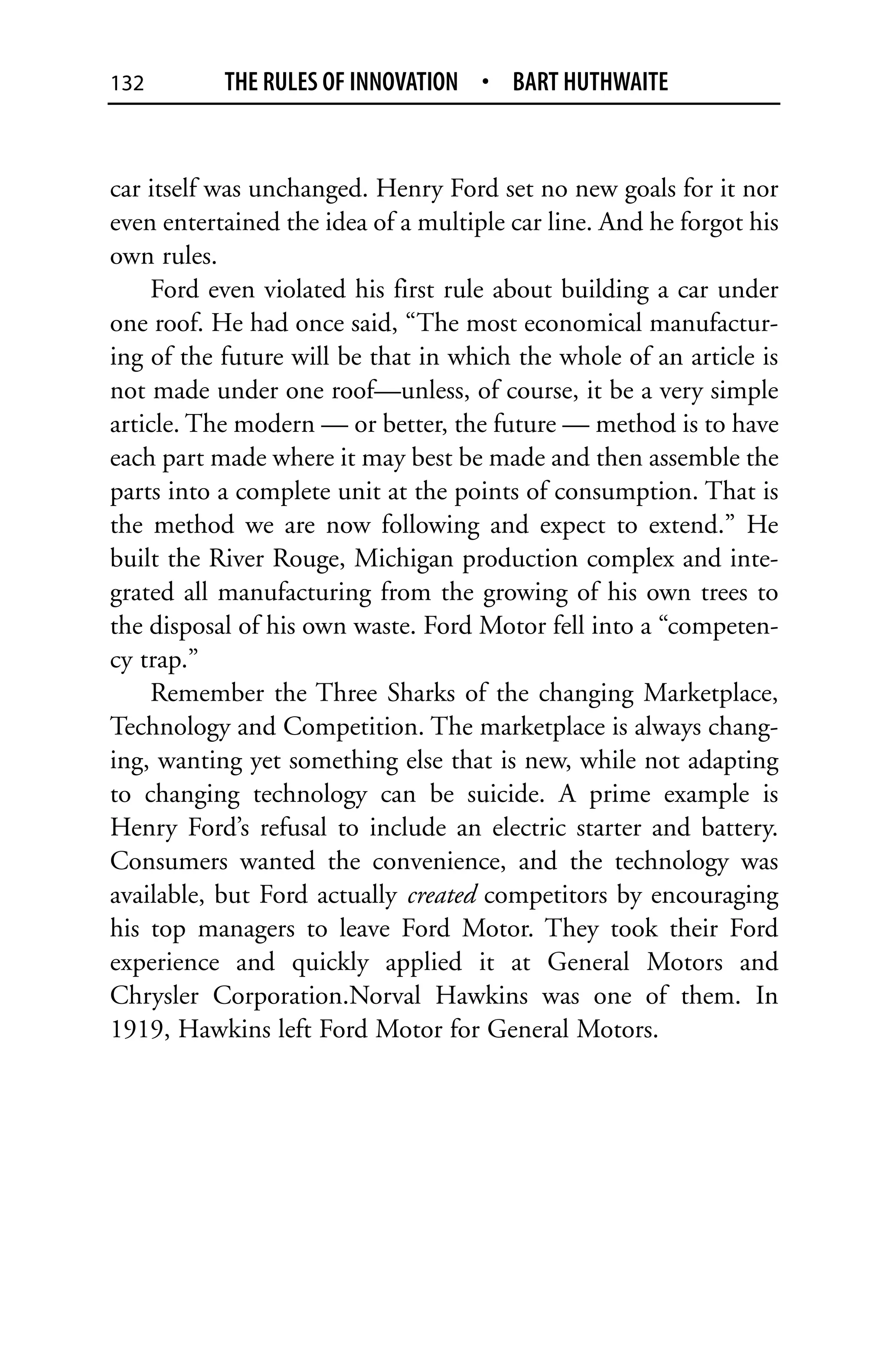 132        THE RULES OF INNOVATION • BART HUTHWAITE


car itself was unchanged. Henry Ford set no new goals for it nor
even entertained the idea of a multiple car line. And he forgot his
own rules.
    Ford even violated his first rule about building a car under
one roof. He had once said, “The most economical manufactur-
ing of the future will be that in which the whole of an article is
not made under one roof—unless, of course, it be a very simple
article. The modern — or better, the future — method is to have
each part made where it may best be made and then assemble the
parts into a complete unit at the points of consumption. That is
the method we are now following and expect to extend.” He
built the River Rouge, Michigan production complex and inte-
grated all manufacturing from the growing of his own trees to
the disposal of his own waste. Ford Motor fell into a “competen-
cy trap.”
    Remember the Three Sharks of the changing Marketplace,
Technology and Competition. The marketplace is always chang-
ing, wanting yet something else that is new, while not adapting
to changing technology can be suicide. A prime example is
Henry Ford’s refusal to include an electric starter and battery.
Consumers wanted the convenience, and the technology was
available, but Ford actually created competitors by encouraging
his top managers to leave Ford Motor. They took their Ford
experience and quickly applied it at General Motors and
Chrysler Corporation.Norval Hawkins was one of them. In
1919, Hawkins left Ford Motor for General Motors.
 