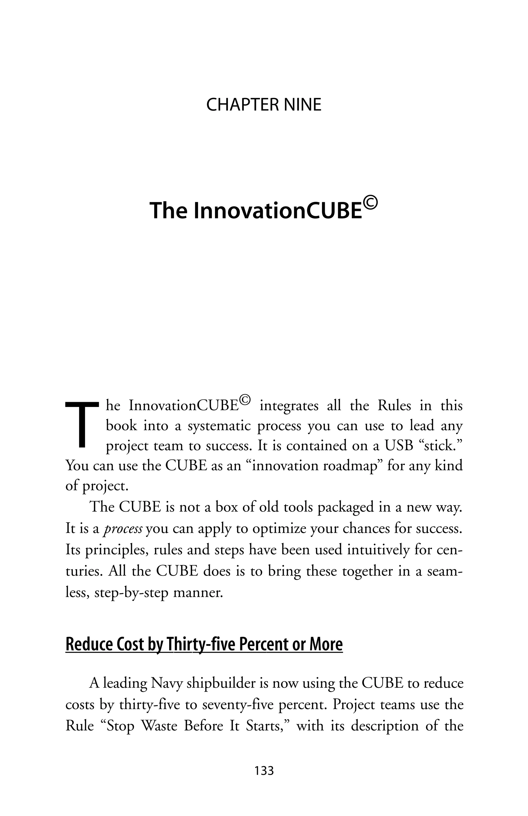 CHAPTER NINE




              The InnovationCUBE©




T
        he InnovationCUBE© integrates all the Rules in this
        book into a systematic process you can use to lead any
        project team to success. It is contained on a USB “stick.”
You can use the CUBE as an “innovation roadmap” for any kind
of project.
     The CUBE is not a box of old tools packaged in a new way.
It is a process you can apply to optimize your chances for success.
Its principles, rules and steps have been used intuitively for cen-
turies. All the CUBE does is to bring these together in a seam-
less, step-by-step manner.


Reduce Cost by Thirty-five Percent or More
    A leading Navy shipbuilder is now using the CUBE to reduce
costs by thirty-five to seventy-five percent. Project teams use the
Rule “Stop Waste Before It Starts,” with its description of the

                               133
 