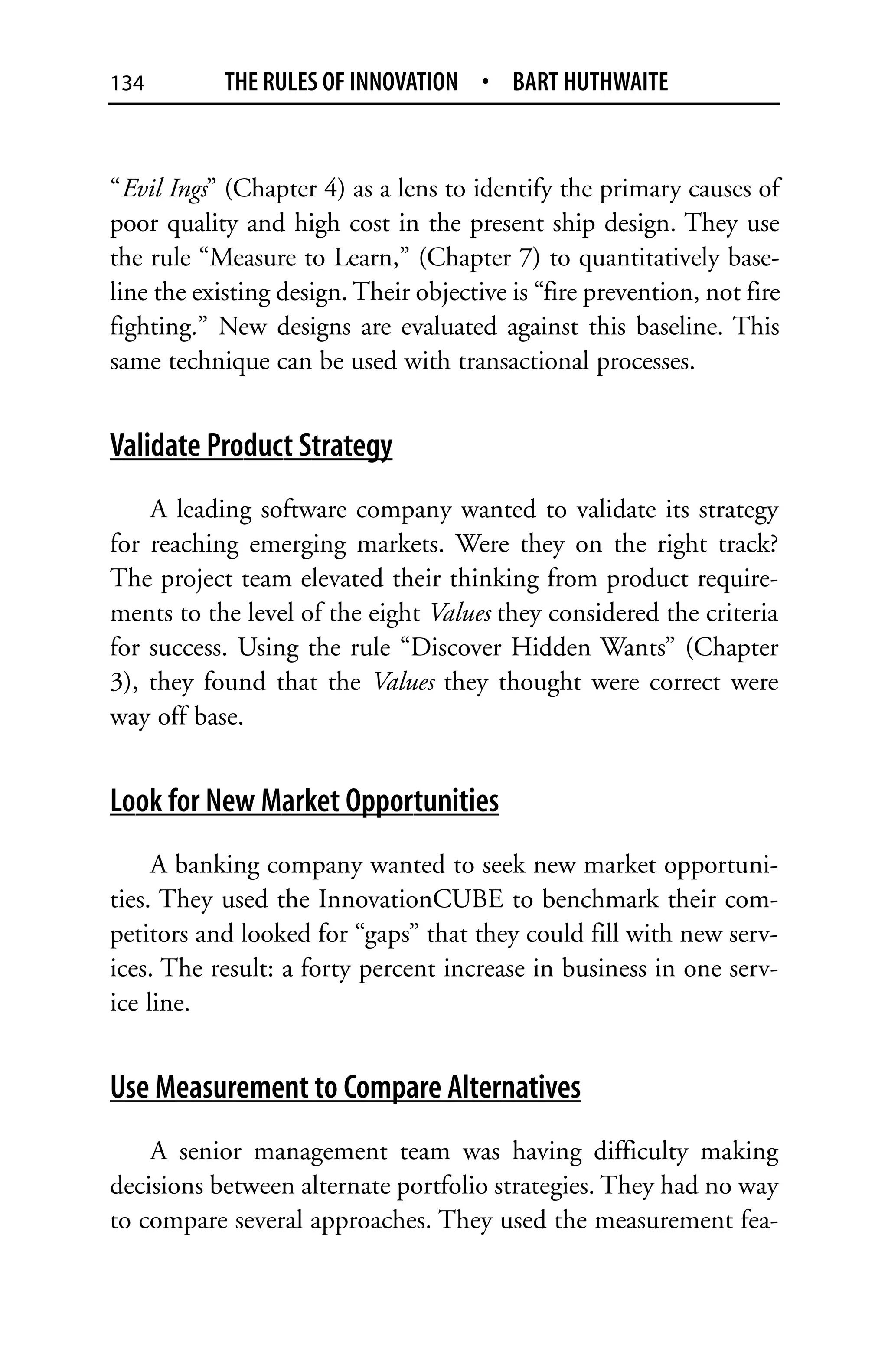134         THE RULES OF INNOVATION • BART HUTHWAITE


“Evil Ings” (Chapter 4) as a lens to identify the primary causes of
poor quality and high cost in the present ship design. They use
the rule “Measure to Learn,” (Chapter 7) to quantitatively base-
line the existing design. Their objective is “fire prevention, not fire
fighting.” New designs are evaluated against this baseline. This
same technique can be used with transactional processes.


Validate Product Strategy
    A leading software company wanted to validate its strategy
for reaching emerging markets. Were they on the right track?
The project team elevated their thinking from product require-
ments to the level of the eight Values they considered the criteria
for success. Using the rule “Discover Hidden Wants” (Chapter
3), they found that the Values they thought were correct were
way off base.


Look for New Market Opportunities
     A banking company wanted to seek new market opportuni-
ties. They used the InnovationCUBE to benchmark their com-
petitors and looked for “gaps” that they could fill with new serv-
ices. The result: a forty percent increase in business in one serv-
ice line.


Use Measurement to Compare Alternatives
    A senior management team was having difficulty making
decisions between alternate portfolio strategies. They had no way
to compare several approaches. They used the measurement fea-
 