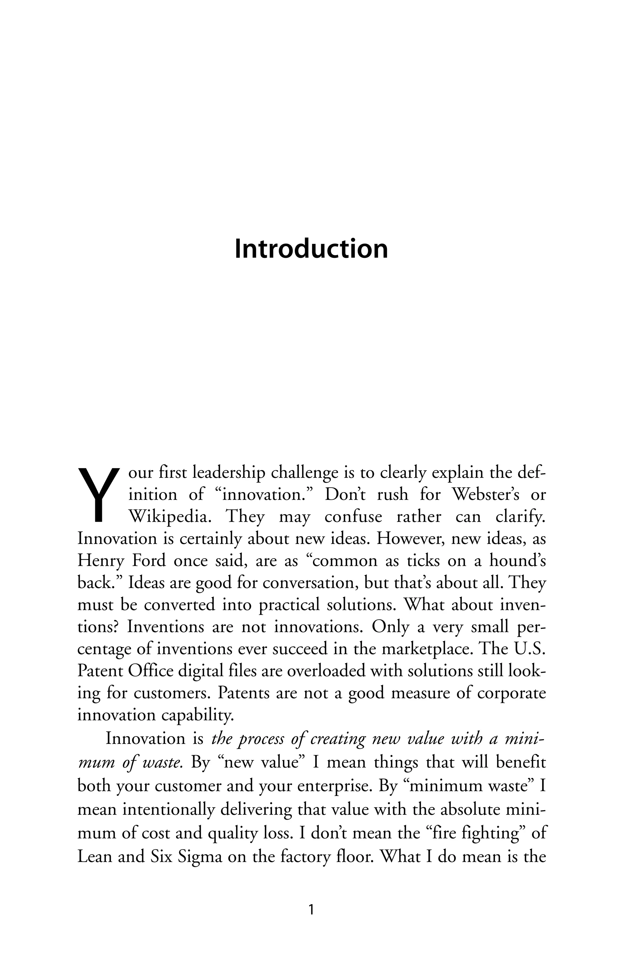 Introduction




Y
       our first leadership challenge is to clearly explain the def-
       inition of “innovation.” Don’t rush for Webster’s or
       Wikipedia. They may confuse rather can clarify.
Innovation is certainly about new ideas. However, new ideas, as
Henry Ford once said, are as “common as ticks on a hound’s
back.” Ideas are good for conversation, but that’s about all. They
must be converted into practical solutions. What about inven-
tions? Inventions are not innovations. Only a very small per-
centage of inventions ever succeed in the marketplace. The U.S.
Patent Office digital files are overloaded with solutions still look-
ing for customers. Patents are not a good measure of corporate
innovation capability.
    Innovation is the process of creating new value with a mini-
mum of waste. By “new value” I mean things that will benefit
both your customer and your enterprise. By “minimum waste” I
mean intentionally delivering that value with the absolute mini-
mum of cost and quality loss. I don’t mean the “fire fighting” of
Lean and Six Sigma on the factory floor. What I do mean is the

                                 1
 