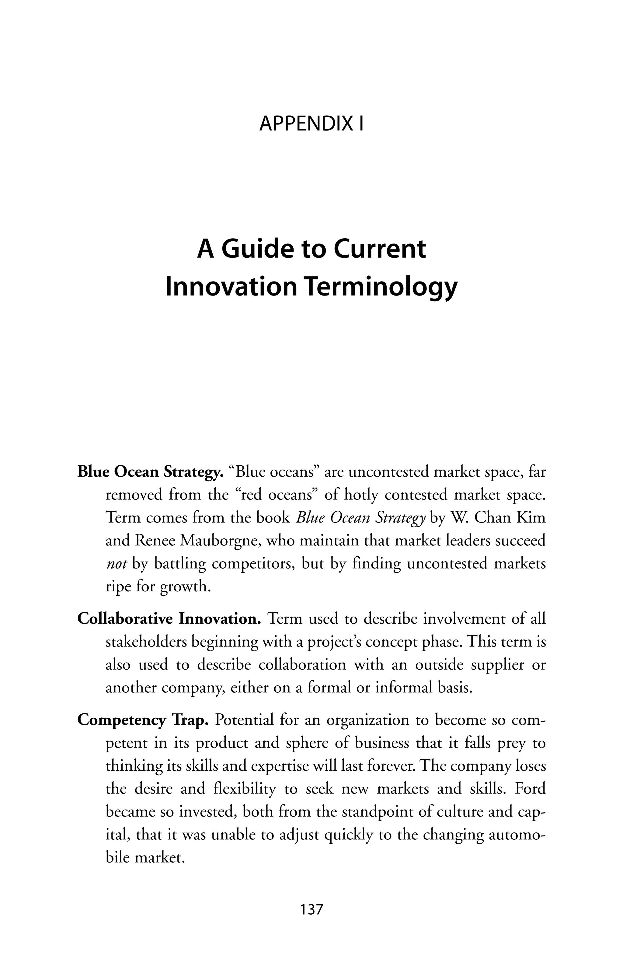 APPENDIX I




               A Guide to Current
             Innovation Terminology




Blue Ocean Strategy. “Blue oceans” are uncontested market space, far
   removed from the “red oceans” of hotly contested market space.
   Term comes from the book Blue Ocean Strategy by W. Chan Kim
   and Renee Mauborgne, who maintain that market leaders succeed
   not by battling competitors, but by finding uncontested markets
   ripe for growth.
Collaborative Innovation. Term used to describe involvement of all
    stakeholders beginning with a project’s concept phase. This term is
    also used to describe collaboration with an outside supplier or
    another company, either on a formal or informal basis.
Competency Trap. Potential for an organization to become so com-
   petent in its product and sphere of business that it falls prey to
   thinking its skills and expertise will last forever. The company loses
   the desire and flexibility to seek new markets and skills. Ford
   became so invested, both from the standpoint of culture and cap-
   ital, that it was unable to adjust quickly to the changing automo-
   bile market.


                                  137
 