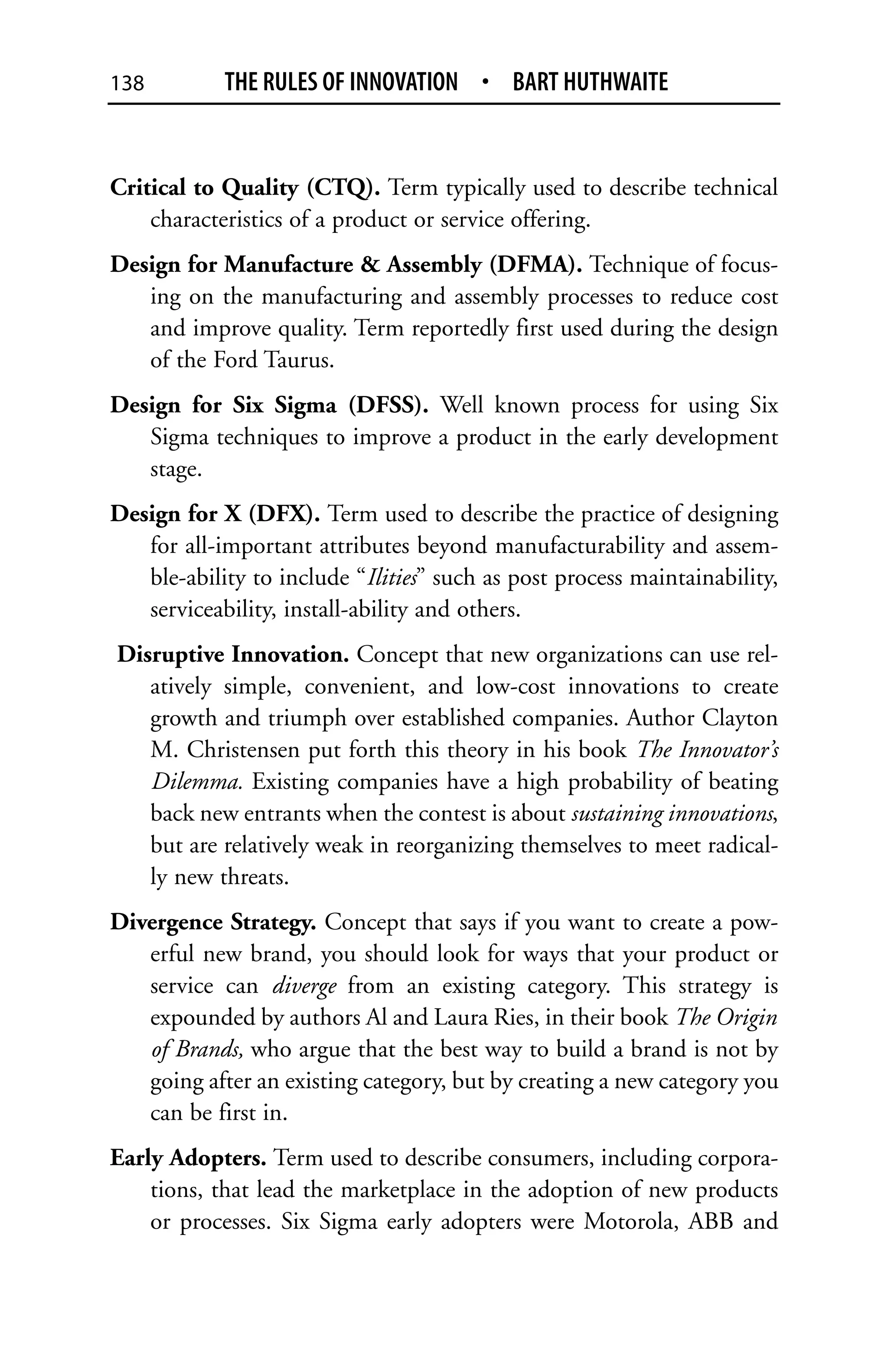 138         THE RULES OF INNOVATION • BART HUTHWAITE


Critical to Quality (CTQ). Term typically used to describe technical
    characteristics of a product or service offering.
Design for Manufacture & Assembly (DFMA). Technique of focus-
   ing on the manufacturing and assembly processes to reduce cost
   and improve quality. Term reportedly first used during the design
   of the Ford Taurus.
Design for Six Sigma (DFSS). Well known process for using Six
   Sigma techniques to improve a product in the early development
   stage.
Design for X (DFX). Term used to describe the practice of designing
   for all-important attributes beyond manufacturability and assem-
   ble-ability to include “Ilities” such as post process maintainability,
   serviceability, install-ability and others.
Disruptive Innovation. Concept that new organizations can use rel-
   atively simple, convenient, and low-cost innovations to create
   growth and triumph over established companies. Author Clayton
   M. Christensen put forth this theory in his book The Innovator’s
   Dilemma. Existing companies have a high probability of beating
   back new entrants when the contest is about sustaining innovations,
   but are relatively weak in reorganizing themselves to meet radical-
   ly new threats.
Divergence Strategy. Concept that says if you want to create a pow-
   erful new brand, you should look for ways that your product or
   service can diverge from an existing category. This strategy is
   expounded by authors Al and Laura Ries, in their book The Origin
   of Brands, who argue that the best way to build a brand is not by
   going after an existing category, but by creating a new category you
   can be first in.
Early Adopters. Term used to describe consumers, including corpora-
    tions, that lead the marketplace in the adoption of new products
    or processes. Six Sigma early adopters were Motorola, ABB and
 