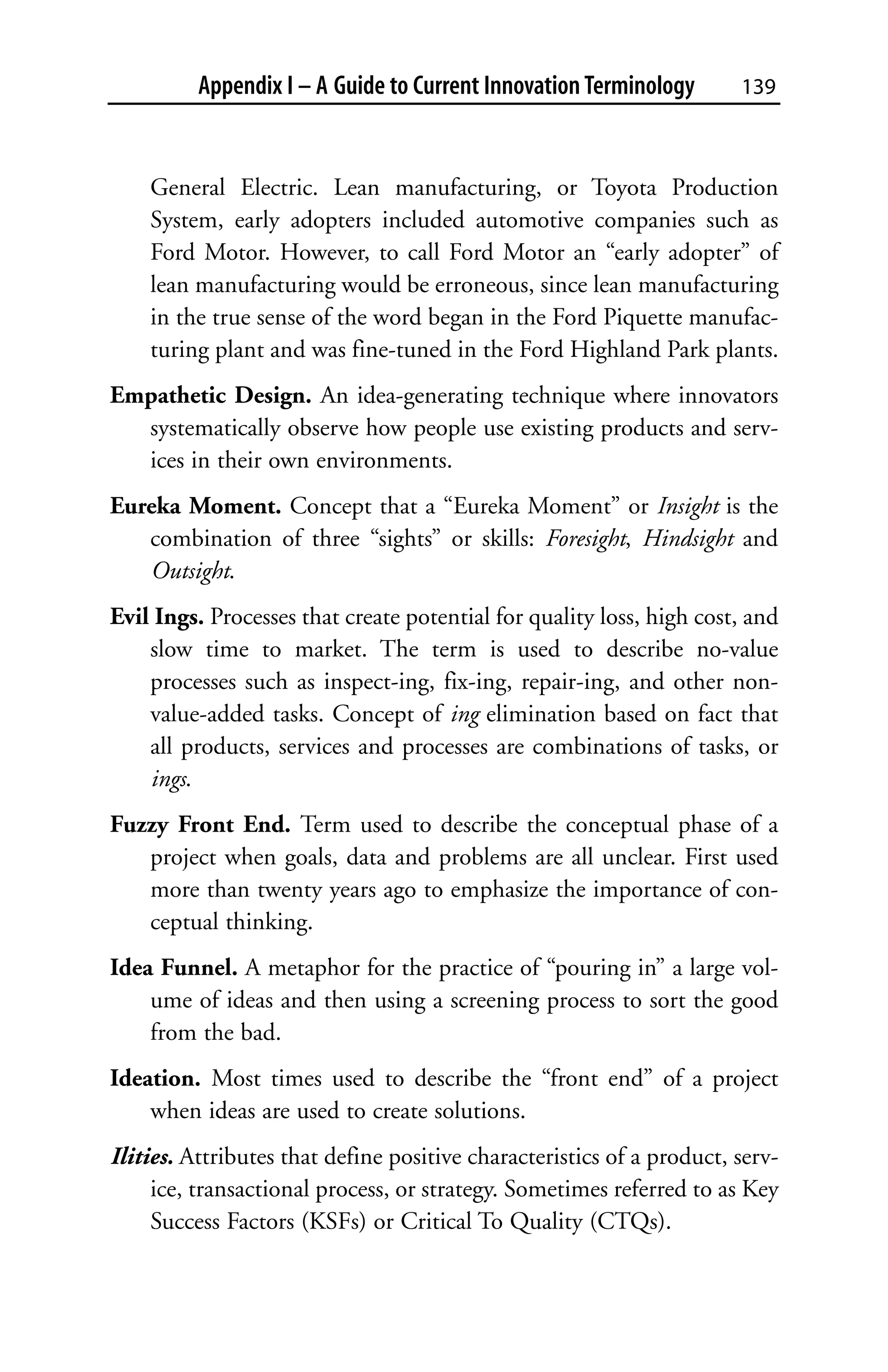 Appendix I – A Guide to Current Innovation Terminology       139



    General Electric. Lean manufacturing, or Toyota Production
    System, early adopters included automotive companies such as
    Ford Motor. However, to call Ford Motor an “early adopter” of
    lean manufacturing would be erroneous, since lean manufacturing
    in the true sense of the word began in the Ford Piquette manufac-
    turing plant and was fine-tuned in the Ford Highland Park plants.
Empathetic Design. An idea-generating technique where innovators
  systematically observe how people use existing products and serv-
  ices in their own environments.
Eureka Moment. Concept that a “Eureka Moment” or Insight is the
   combination of three “sights” or skills: Foresight, Hindsight and
   Outsight.
Evil Ings. Processes that create potential for quality loss, high cost, and
    slow time to market. The term is used to describe no-value
    processes such as inspect-ing, fix-ing, repair-ing, and other non-
    value-added tasks. Concept of ing elimination based on fact that
    all products, services and processes are combinations of tasks, or
    ings.
Fuzzy Front End. Term used to describe the conceptual phase of a
   project when goals, data and problems are all unclear. First used
   more than twenty years ago to emphasize the importance of con-
   ceptual thinking.
Idea Funnel. A metaphor for the practice of “pouring in” a large vol-
    ume of ideas and then using a screening process to sort the good
    from the bad.
Ideation. Most times used to describe the “front end” of a project
    when ideas are used to create solutions.
Ilities. Attributes that define positive characteristics of a product, serv-
     ice, transactional process, or strategy. Sometimes referred to as Key
     Success Factors (KSFs) or Critical To Quality (CTQs).
 