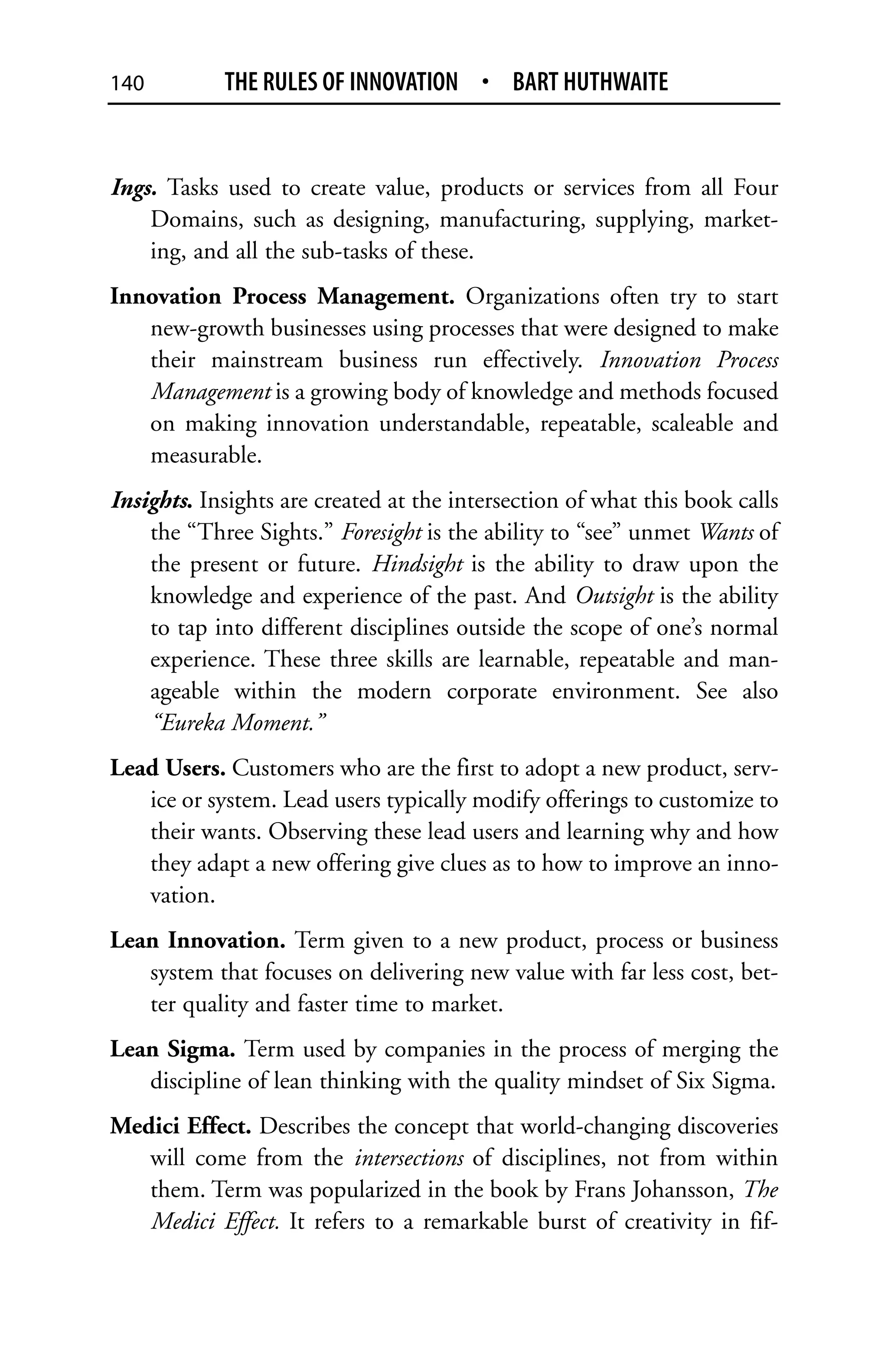 140         THE RULES OF INNOVATION • BART HUTHWAITE


Ings. Tasks used to create value, products or services from all Four
    Domains, such as designing, manufacturing, supplying, market-
    ing, and all the sub-tasks of these.
Innovation Process Management. Organizations often try to start
   new-growth businesses using processes that were designed to make
   their mainstream business run effectively. Innovation Process
   Management is a growing body of knowledge and methods focused
   on making innovation understandable, repeatable, scaleable and
   measurable.
Insights. Insights are created at the intersection of what this book calls
    the “Three Sights.” Foresight is the ability to “see” unmet Wants of
    the present or future. Hindsight is the ability to draw upon the
    knowledge and experience of the past. And Outsight is the ability
    to tap into different disciplines outside the scope of one’s normal
    experience. These three skills are learnable, repeatable and man-
    ageable within the modern corporate environment. See also
    “Eureka Moment.”
Lead Users. Customers who are the first to adopt a new product, serv-
   ice or system. Lead users typically modify offerings to customize to
   their wants. Observing these lead users and learning why and how
   they adapt a new offering give clues as to how to improve an inno-
   vation.
Lean Innovation. Term given to a new product, process or business
   system that focuses on delivering new value with far less cost, bet-
   ter quality and faster time to market.
Lean Sigma. Term used by companies in the process of merging the
   discipline of lean thinking with the quality mindset of Six Sigma.
Medici Effect. Describes the concept that world-changing discoveries
   will come from the intersections of disciplines, not from within
   them. Term was popularized in the book by Frans Johansson, The
   Medici Effect. It refers to a remarkable burst of creativity in fif-
 