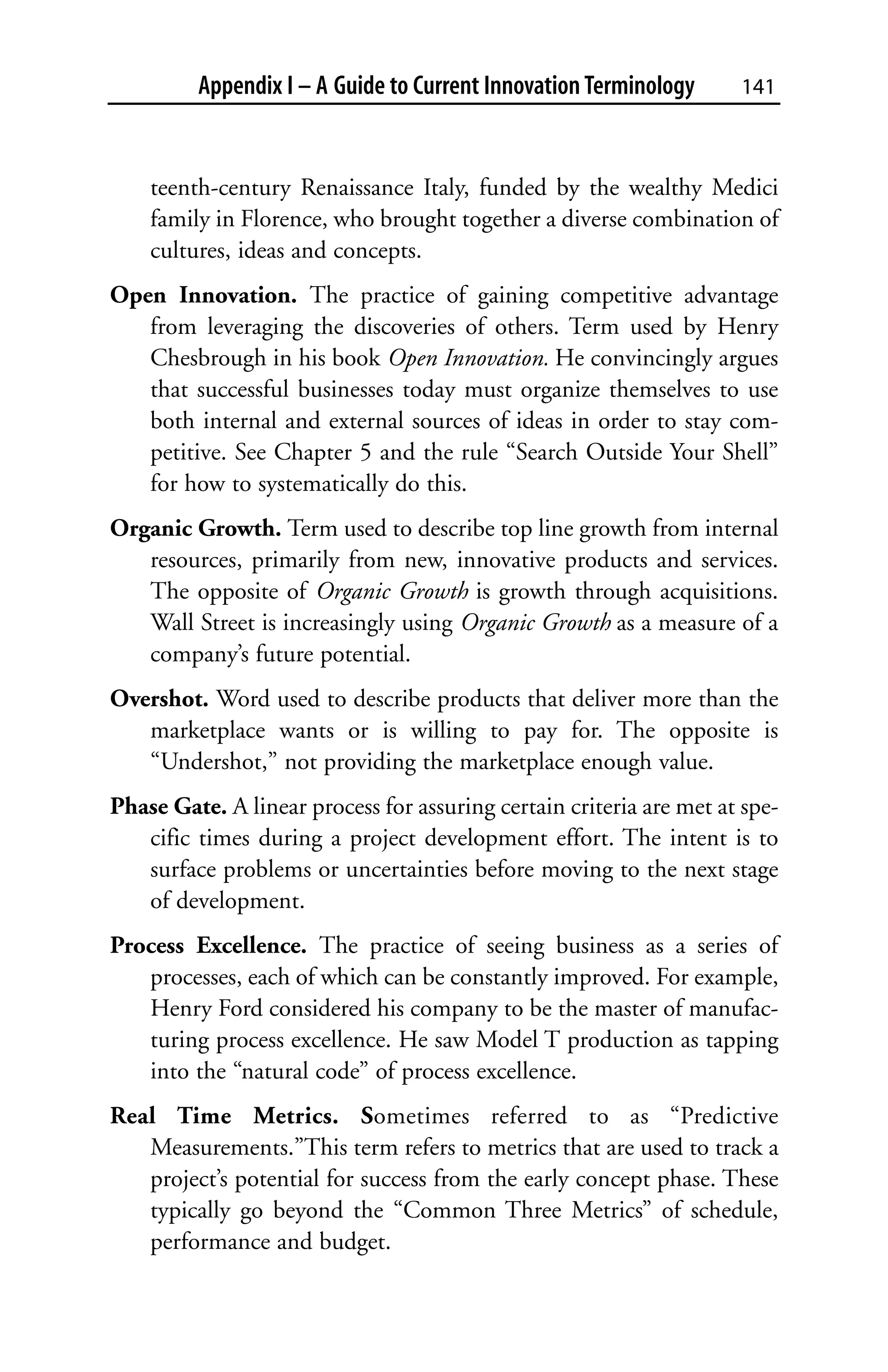 Appendix I – A Guide to Current Innovation Terminology      141



    teenth-century Renaissance Italy, funded by the wealthy Medici
    family in Florence, who brought together a diverse combination of
    cultures, ideas and concepts.
Open Innovation. The practice of gaining competitive advantage
   from leveraging the discoveries of others. Term used by Henry
   Chesbrough in his book Open Innovation. He convincingly argues
   that successful businesses today must organize themselves to use
   both internal and external sources of ideas in order to stay com-
   petitive. See Chapter 5 and the rule “Search Outside Your Shell”
   for how to systematically do this.
Organic Growth. Term used to describe top line growth from internal
   resources, primarily from new, innovative products and services.
   The opposite of Organic Growth is growth through acquisitions.
   Wall Street is increasingly using Organic Growth as a measure of a
   company’s future potential.
Overshot. Word used to describe products that deliver more than the
   marketplace wants or is willing to pay for. The opposite is
   “Undershot,” not providing the marketplace enough value.
Phase Gate. A linear process for assuring certain criteria are met at spe-
   cific times during a project development effort. The intent is to
   surface problems or uncertainties before moving to the next stage
   of development.
Process Excellence. The practice of seeing business as a series of
   processes, each of which can be constantly improved. For example,
   Henry Ford considered his company to be the master of manufac-
   turing process excellence. He saw Model T production as tapping
   into the “natural code” of process excellence.
Real Time Metrics. Sometimes referred to as “Predictive
   Measurements.”This term refers to metrics that are used to track a
   project’s potential for success from the early concept phase. These
   typically go beyond the “Common Three Metrics” of schedule,
   performance and budget.
 