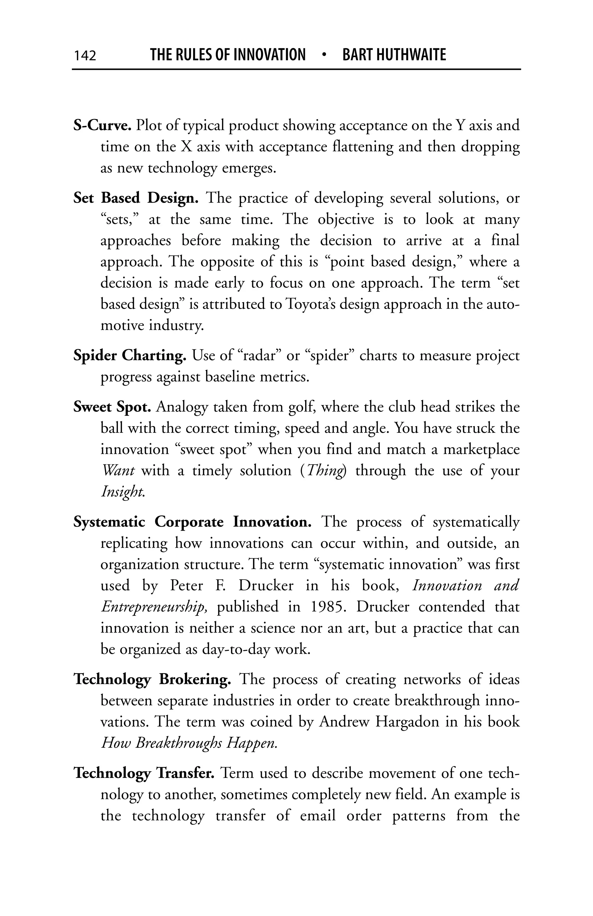 142         THE RULES OF INNOVATION • BART HUTHWAITE


S-Curve. Plot of typical product showing acceptance on the Y axis and
   time on the X axis with acceptance flattening and then dropping
   as new technology emerges.
Set Based Design. The practice of developing several solutions, or
    “sets,” at the same time. The objective is to look at many
    approaches before making the decision to arrive at a final
    approach. The opposite of this is “point based design,” where a
    decision is made early to focus on one approach. The term “set
    based design” is attributed to Toyota’s design approach in the auto-
    motive industry.
Spider Charting. Use of “radar” or “spider” charts to measure project
    progress against baseline metrics.
Sweet Spot. Analogy taken from golf, where the club head strikes the
   ball with the correct timing, speed and angle. You have struck the
   innovation “sweet spot” when you find and match a marketplace
   Want with a timely solution (Thing) through the use of your
   Insight.
Systematic Corporate Innovation. The process of systematically
    replicating how innovations can occur within, and outside, an
    organization structure. The term “systematic innovation” was first
    used by Peter F. Drucker in his book, Innovation and
    Entrepreneurship, published in 1985. Drucker contended that
    innovation is neither a science nor an art, but a practice that can
    be organized as day-to-day work.
Technology Brokering. The process of creating networks of ideas
    between separate industries in order to create breakthrough inno-
    vations. The term was coined by Andrew Hargadon in his book
    How Breakthroughs Happen.
Technology Transfer. Term used to describe movement of one tech-
    nology to another, sometimes completely new field. An example is
    the technology transfer of email order patterns from the
 