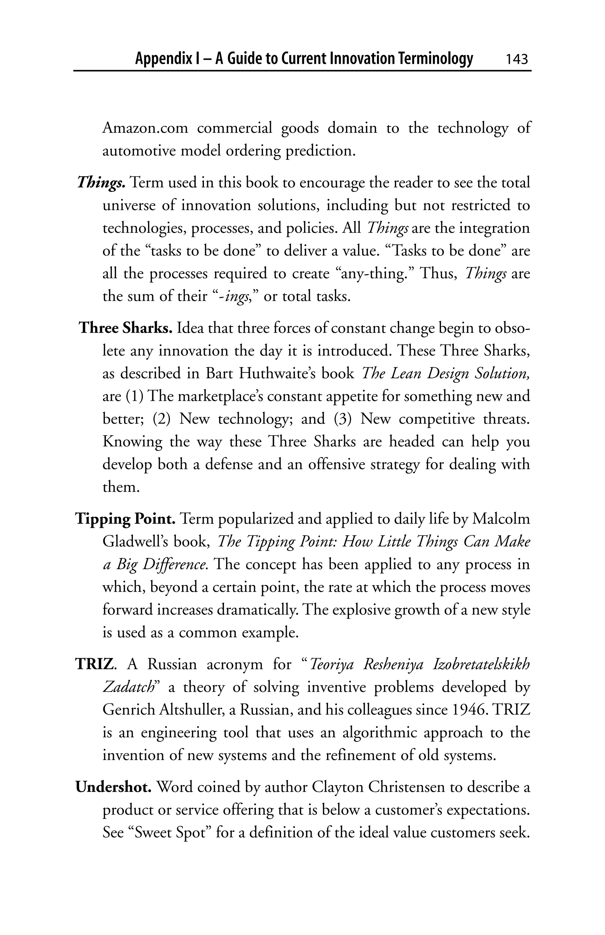 Appendix I – A Guide to Current Innovation Terminology    143



    Amazon.com commercial goods domain to the technology of
    automotive model ordering prediction.
Things. Term used in this book to encourage the reader to see the total
   universe of innovation solutions, including but not restricted to
   technologies, processes, and policies. All Things are the integration
   of the “tasks to be done” to deliver a value. “Tasks to be done” are
   all the processes required to create “any-thing.” Thus, Things are
   the sum of their “-ings,” or total tasks.
Three Sharks. Idea that three forces of constant change begin to obso-
   lete any innovation the day it is introduced. These Three Sharks,
   as described in Bart Huthwaite’s book The Lean Design Solution,
   are (1) The marketplace’s constant appetite for something new and
   better; (2) New technology; and (3) New competitive threats.
   Knowing the way these Three Sharks are headed can help you
   develop both a defense and an offensive strategy for dealing with
   them.
Tipping Point. Term popularized and applied to daily life by Malcolm
   Gladwell’s book, The Tipping Point: How Little Things Can Make
   a Big Difference. The concept has been applied to any process in
   which, beyond a certain point, the rate at which the process moves
   forward increases dramatically. The explosive growth of a new style
   is used as a common example.
TRIZ. A Russian acronym for “Teoriya Resheniya Izobretatelskikh
   Zadatch” a theory of solving inventive problems developed by
   Genrich Altshuller, a Russian, and his colleagues since 1946. TRIZ
   is an engineering tool that uses an algorithmic approach to the
   invention of new systems and the refinement of old systems.
Undershot. Word coined by author Clayton Christensen to describe a
   product or service offering that is below a customer’s expectations.
   See “Sweet Spot” for a definition of the ideal value customers seek.
 