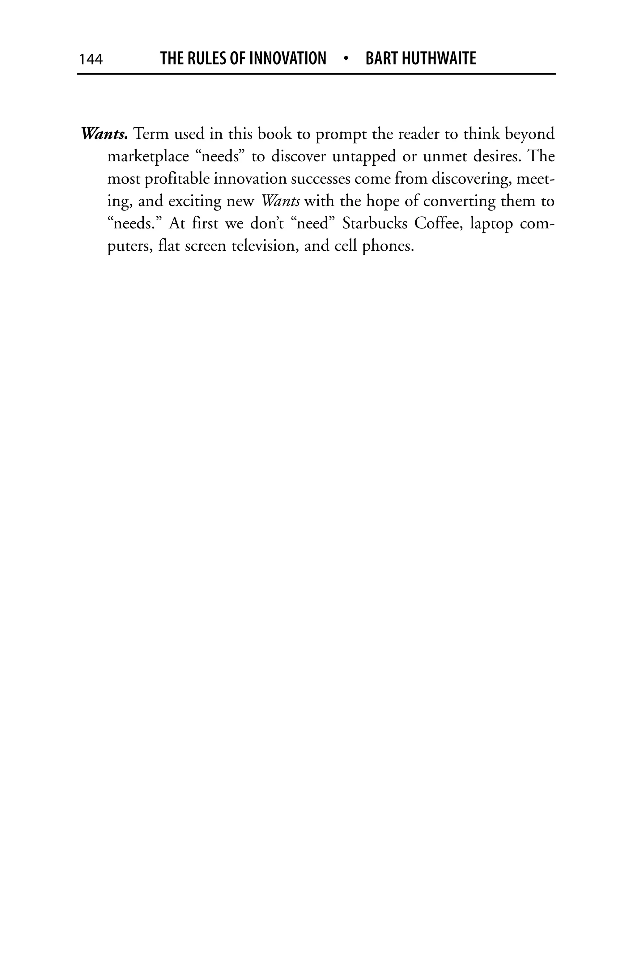144        THE RULES OF INNOVATION • BART HUTHWAITE


Wants. Term used in this book to prompt the reader to think beyond
  marketplace “needs” to discover untapped or unmet desires. The
  most profitable innovation successes come from discovering, meet-
  ing, and exciting new Wants with the hope of converting them to
  “needs.” At first we don’t “need” Starbucks Coffee, laptop com-
  puters, flat screen television, and cell phones.
 