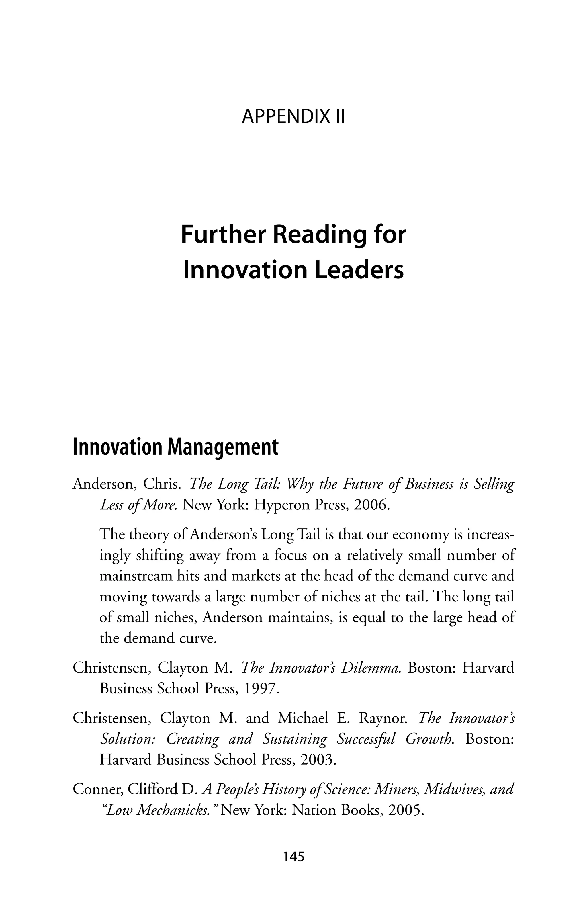APPENDIX II




                 Further Reading for
                 Innovation Leaders




Innovation Management
Anderson, Chris. The Long Tail: Why the Future of Business is Selling
   Less of More. New York: Hyperon Press, 2006.
    The theory of Anderson’s Long Tail is that our economy is increas-
    ingly shifting away from a focus on a relatively small number of
    mainstream hits and markets at the head of the demand curve and
    moving towards a large number of niches at the tail. The long tail
    of small niches, Anderson maintains, is equal to the large head of
    the demand curve.
Christensen, Clayton M. The Innovator’s Dilemma. Boston: Harvard
   Business School Press, 1997.
Christensen, Clayton M. and Michael E. Raynor. The Innovator’s
   Solution: Creating and Sustaining Successful Growth. Boston:
   Harvard Business School Press, 2003.
Conner, Clifford D. A People’s History of Science: Miners, Midwives, and
   “Low Mechanicks.” New York: Nation Books, 2005.

                                  145
 