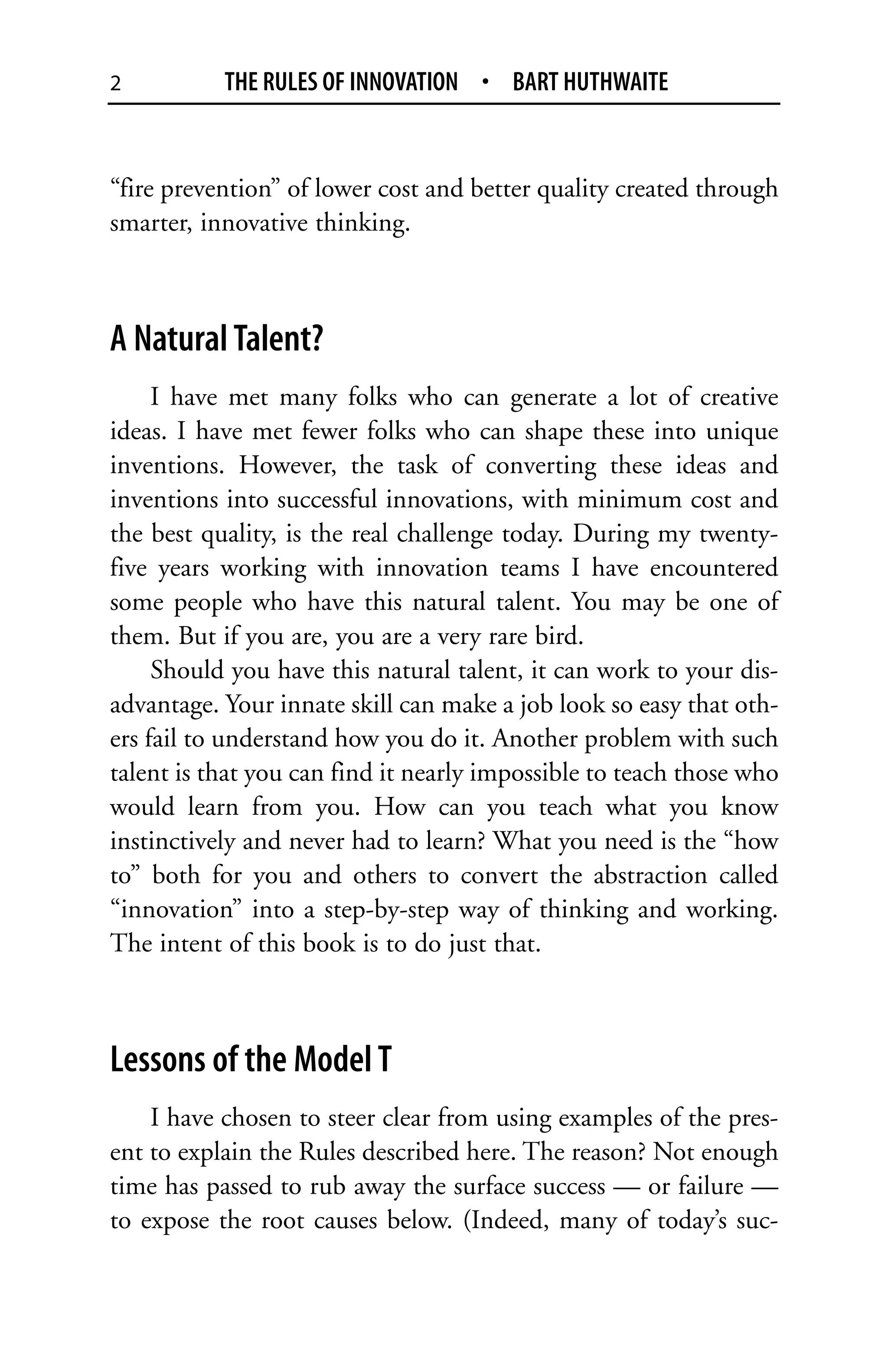 2          THE RULES OF INNOVATION • BART HUTHWAITE


“fire prevention” of lower cost and better quality created through
smarter, innovative thinking.



A Natural Talent?
     I have met many folks who can generate a lot of creative
ideas. I have met fewer folks who can shape these into unique
inventions. However, the task of converting these ideas and
inventions into successful innovations, with minimum cost and
the best quality, is the real challenge today. During my twenty-
five years working with innovation teams I have encountered
some people who have this natural talent. You may be one of
them. But if you are, you are a very rare bird.
     Should you have this natural talent, it can work to your dis-
advantage. Your innate skill can make a job look so easy that oth-
ers fail to understand how you do it. Another problem with such
talent is that you can find it nearly impossible to teach those who
would learn from you. How can you teach what you know
instinctively and never had to learn? What you need is the “how
to” both for you and others to convert the abstraction called
“innovation” into a step-by-step way of thinking and working.
The intent of this book is to do just that.



Lessons of the Model T
    I have chosen to steer clear from using examples of the pres-
ent to explain the Rules described here. The reason? Not enough
time has passed to rub away the surface success — or failure —
to expose the root causes below. (Indeed, many of today’s suc-
 