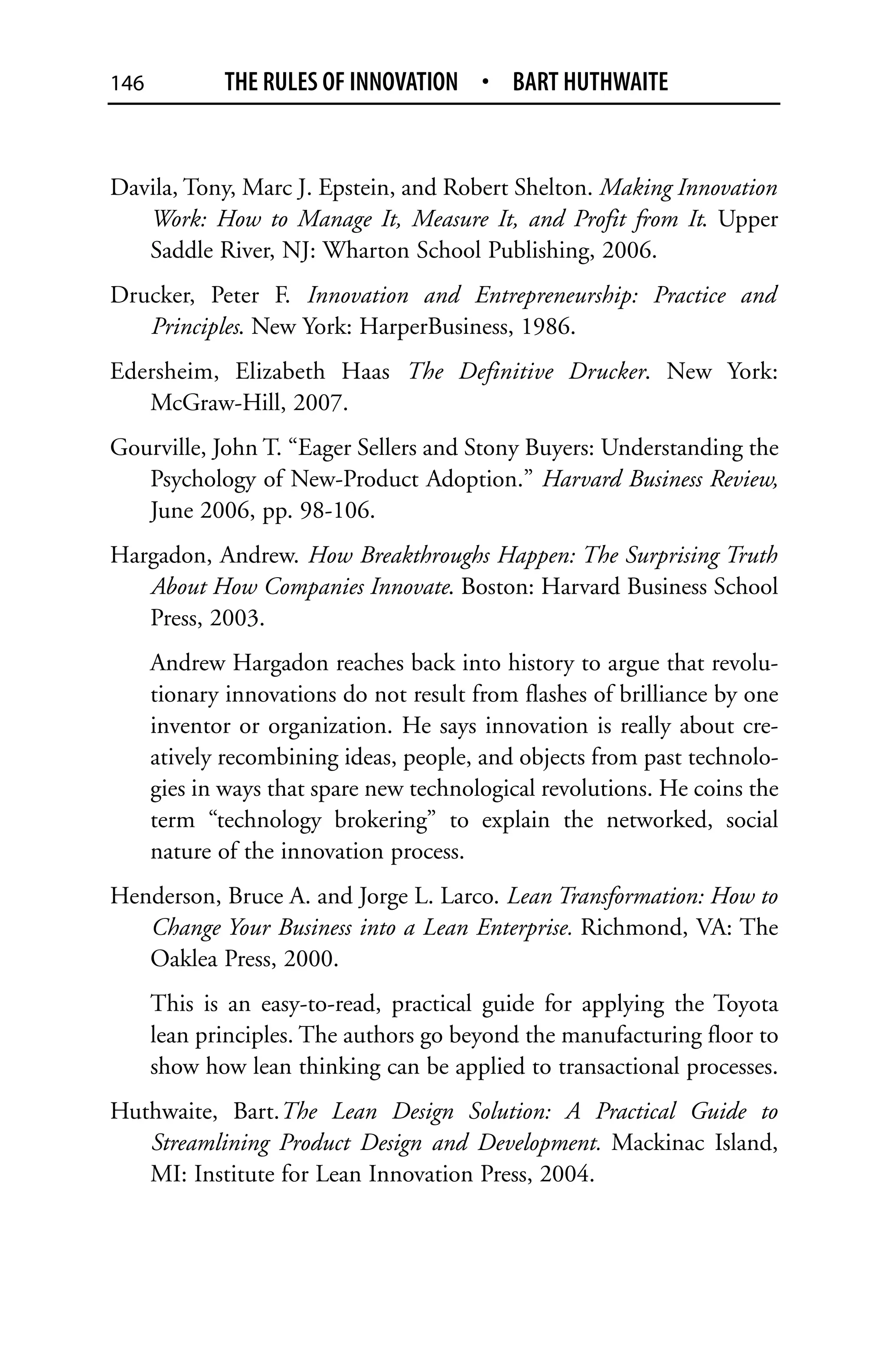 146          THE RULES OF INNOVATION • BART HUTHWAITE


Davila, Tony, Marc J. Epstein, and Robert Shelton. Making Innovation
   Work: How to Manage It, Measure It, and Profit from It. Upper
   Saddle River, NJ: Wharton School Publishing, 2006.
Drucker, Peter F. Innovation and Entrepreneurship: Practice and
   Principles. New York: HarperBusiness, 1986.
Edersheim, Elizabeth Haas The Definitive Drucker. New York:
   McGraw-Hill, 2007.
Gourville, John T. “Eager Sellers and Stony Buyers: Understanding the
   Psychology of New-Product Adoption.” Harvard Business Review,
   June 2006, pp. 98-106.
Hargadon, Andrew. How Breakthroughs Happen: The Surprising Truth
   About How Companies Innovate. Boston: Harvard Business School
   Press, 2003.
      Andrew Hargadon reaches back into history to argue that revolu-
      tionary innovations do not result from flashes of brilliance by one
      inventor or organization. He says innovation is really about cre-
      atively recombining ideas, people, and objects from past technolo-
      gies in ways that spare new technological revolutions. He coins the
      term “technology brokering” to explain the networked, social
      nature of the innovation process.
Henderson, Bruce A. and Jorge L. Larco. Lean Transformation: How to
   Change Your Business into a Lean Enterprise. Richmond, VA: The
   Oaklea Press, 2000.
      This is an easy-to-read, practical guide for applying the Toyota
      lean principles. The authors go beyond the manufacturing floor to
      show how lean thinking can be applied to transactional processes.
Huthwaite, Bart.The Lean Design Solution: A Practical Guide to
   Streamlining Product Design and Development. Mackinac Island,
   MI: Institute for Lean Innovation Press, 2004.
 