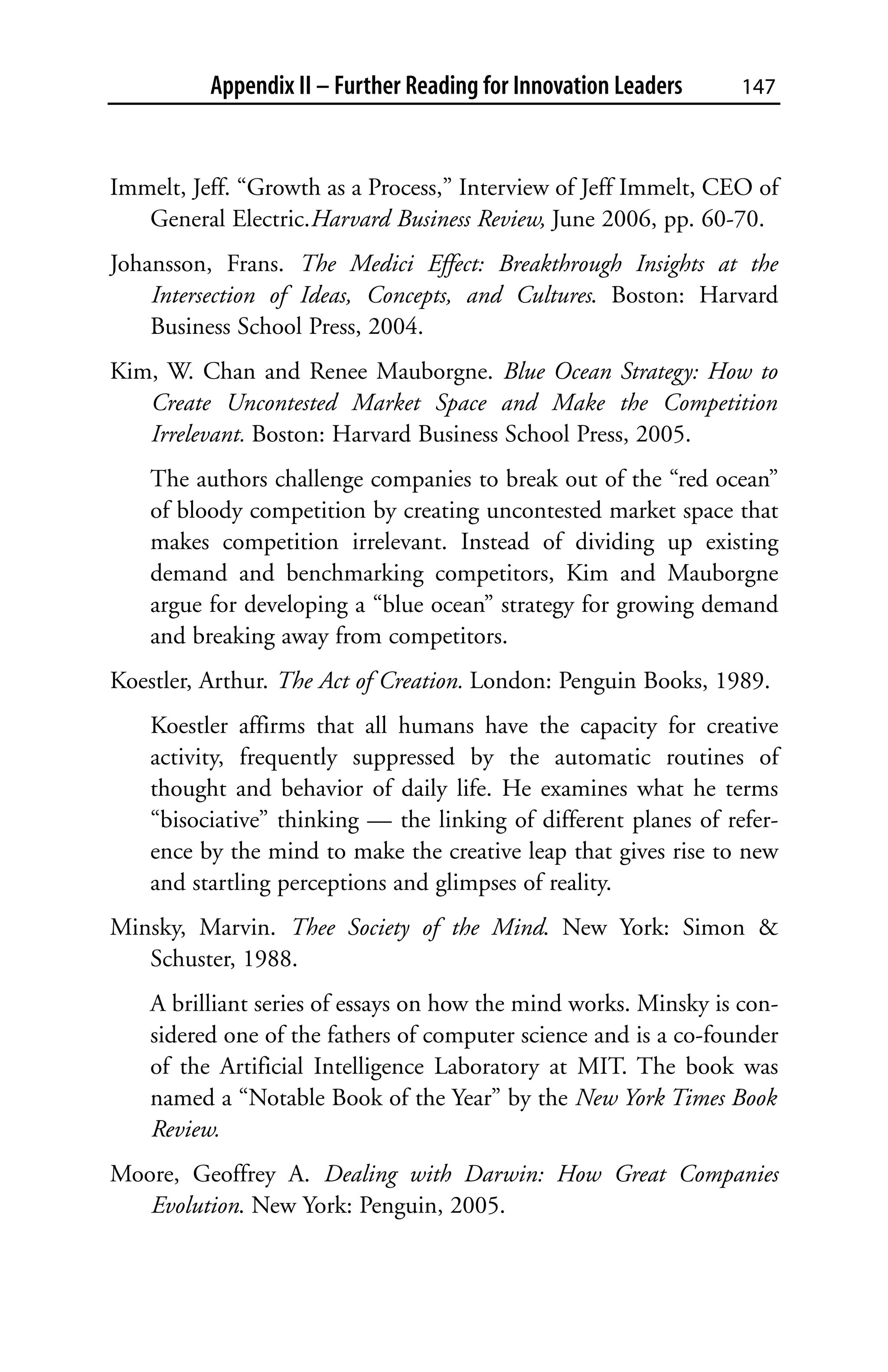 Appendix II – Further Reading for Innovation Leaders    147



Immelt, Jeff. “Growth as a Process,” Interview of Jeff Immelt, CEO of
   General Electric.Harvard Business Review, June 2006, pp. 60-70.
Johansson, Frans. The Medici Effect: Breakthrough Insights at the
    Intersection of Ideas, Concepts, and Cultures. Boston: Harvard
    Business School Press, 2004.
Kim, W. Chan and Renee Mauborgne. Blue Ocean Strategy: How to
   Create Uncontested Market Space and Make the Competition
   Irrelevant. Boston: Harvard Business School Press, 2005.
    The authors challenge companies to break out of the “red ocean”
    of bloody competition by creating uncontested market space that
    makes competition irrelevant. Instead of dividing up existing
    demand and benchmarking competitors, Kim and Mauborgne
    argue for developing a “blue ocean” strategy for growing demand
    and breaking away from competitors.
Koestler, Arthur. The Act of Creation. London: Penguin Books, 1989.
    Koestler affirms that all humans have the capacity for creative
    activity, frequently suppressed by the automatic routines of
    thought and behavior of daily life. He examines what he terms
    “bisociative” thinking — the linking of different planes of refer-
    ence by the mind to make the creative leap that gives rise to new
    and startling perceptions and glimpses of reality.
Minsky, Marvin. Thee Society of the Mind. New York: Simon &
   Schuster, 1988.
    A brilliant series of essays on how the mind works. Minsky is con-
    sidered one of the fathers of computer science and is a co-founder
    of the Artificial Intelligence Laboratory at MIT. The book was
    named a “Notable Book of the Year” by the New York Times Book
    Review.
Moore, Geoffrey A. Dealing with Darwin: How Great Companies
   Evolution. New York: Penguin, 2005.
 