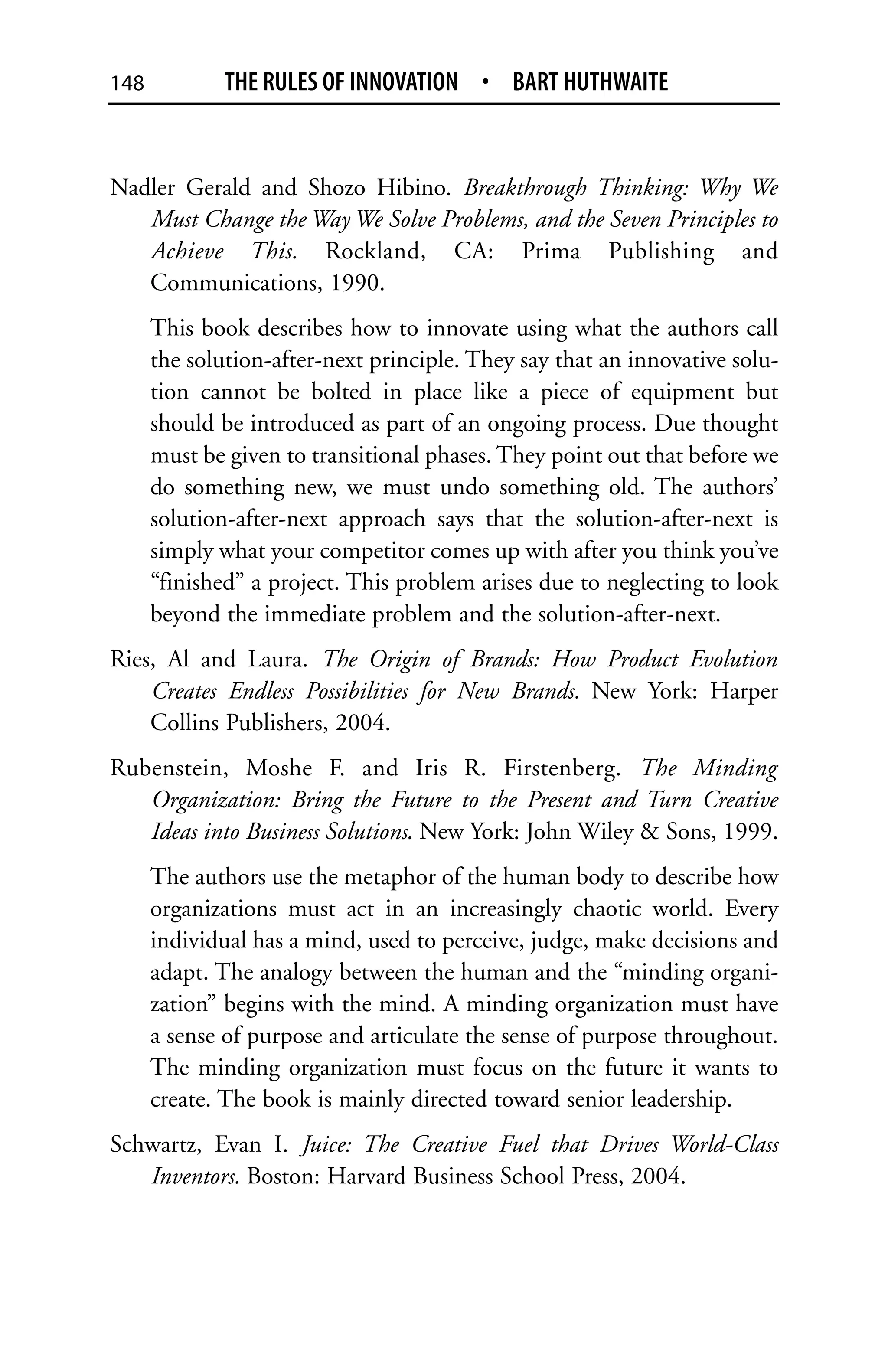 148           THE RULES OF INNOVATION • BART HUTHWAITE


Nadler Gerald and Shozo Hibino. Breakthrough Thinking: Why We
   Must Change the Way We Solve Problems, and the Seven Principles to
   Achieve This. Rockland, CA: Prima Publishing and
   Communications, 1990.
      This book describes how to innovate using what the authors call
      the solution-after-next principle. They say that an innovative solu-
      tion cannot be bolted in place like a piece of equipment but
      should be introduced as part of an ongoing process. Due thought
      must be given to transitional phases. They point out that before we
      do something new, we must undo something old. The authors’
      solution-after-next approach says that the solution-after-next is
      simply what your competitor comes up with after you think you’ve
      “finished” a project. This problem arises due to neglecting to look
      beyond the immediate problem and the solution-after-next.
Ries, Al and Laura. The Origin of Brands: How Product Evolution
    Creates Endless Possibilities for New Brands. New York: Harper
    Collins Publishers, 2004.
Rubenstein, Moshe F. and Iris R. Firstenberg. The Minding
   Organization: Bring the Future to the Present and Turn Creative
   Ideas into Business Solutions. New York: John Wiley & Sons, 1999.
      The authors use the metaphor of the human body to describe how
      organizations must act in an increasingly chaotic world. Every
      individual has a mind, used to perceive, judge, make decisions and
      adapt. The analogy between the human and the “minding organi-
      zation” begins with the mind. A minding organization must have
      a sense of purpose and articulate the sense of purpose throughout.
      The minding organization must focus on the future it wants to
      create. The book is mainly directed toward senior leadership.
Schwartz, Evan I. Juice: The Creative Fuel that Drives World-Class
   Inventors. Boston: Harvard Business School Press, 2004.
 