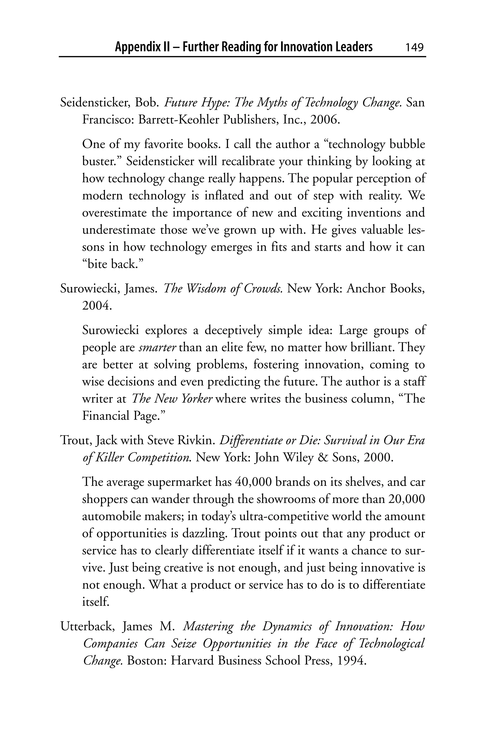 Appendix II – Further Reading for Innovation Leaders         149



Seidensticker, Bob. Future Hype: The Myths of Technology Change. San
    Francisco: Barrett-Keohler Publishers, Inc., 2006.
    One of my favorite books. I call the author a “technology bubble
    buster.” Seidensticker will recalibrate your thinking by looking at
    how technology change really happens. The popular perception of
    modern technology is inflated and out of step with reality. We
    overestimate the importance of new and exciting inventions and
    underestimate those we’ve grown up with. He gives valuable les-
    sons in how technology emerges in fits and starts and how it can
    “bite back.”
Surowiecki, James. The Wisdom of Crowds. New York: Anchor Books,
    2004.
    Surowiecki explores a deceptively simple idea: Large groups of
    people are smarter than an elite few, no matter how brilliant. They
    are better at solving problems, fostering innovation, coming to
    wise decisions and even predicting the future. The author is a staff
    writer at The New Yorker where writes the business column, “The
    Financial Page.”
Trout, Jack with Steve Rivkin. Differentiate or Die: Survival in Our Era
    of Killer Competition. New York: John Wiley & Sons, 2000.
    The average supermarket has 40,000 brands on its shelves, and car
    shoppers can wander through the showrooms of more than 20,000
    automobile makers; in today’s ultra-competitive world the amount
    of opportunities is dazzling. Trout points out that any product or
    service has to clearly differentiate itself if it wants a chance to sur-
    vive. Just being creative is not enough, and just being innovative is
    not enough. What a product or service has to do is to differentiate
    itself.
Utterback, James M. Mastering the Dynamics of Innovation: How
    Companies Can Seize Opportunities in the Face of Technological
    Change. Boston: Harvard Business School Press, 1994.
 