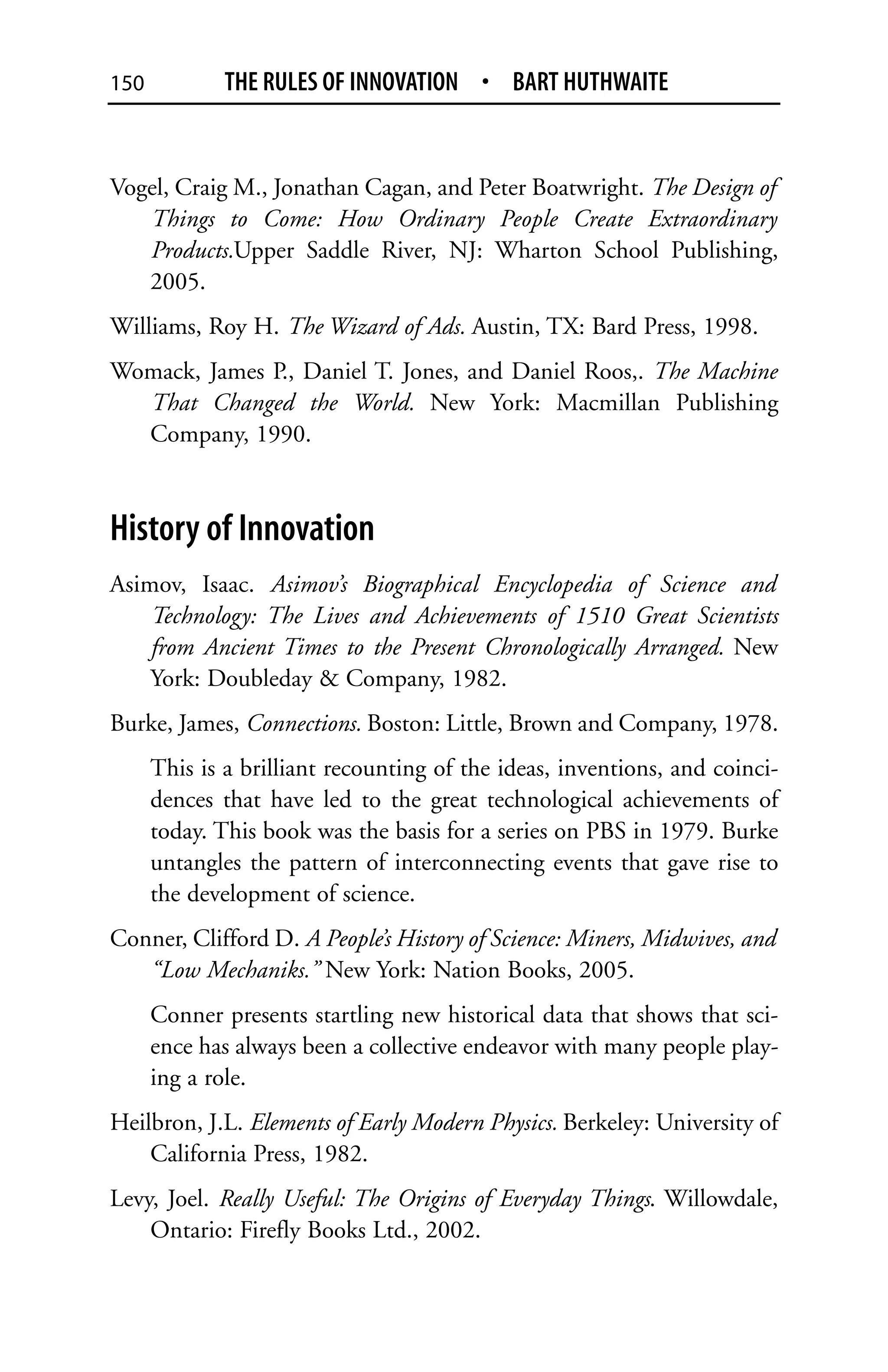 150           THE RULES OF INNOVATION • BART HUTHWAITE


Vogel, Craig M., Jonathan Cagan, and Peter Boatwright. The Design of
   Things to Come: How Ordinary People Create Extraordinary
   Products.Upper Saddle River, NJ: Wharton School Publishing,
   2005.
Williams, Roy H. The Wizard of Ads. Austin, TX: Bard Press, 1998.
Womack, James P., Daniel T. Jones, and Daniel Roos,. The Machine
  That Changed the World. New York: Macmillan Publishing
  Company, 1990.



History of Innovation
Asimov, Isaac. Asimov’s Biographical Encyclopedia of Science and
    Technology: The Lives and Achievements of 1510 Great Scientists
    from Ancient Times to the Present Chronologically Arranged. New
    York: Doubleday & Company, 1982.
Burke, James, Connections. Boston: Little, Brown and Company, 1978.
      This is a brilliant recounting of the ideas, inventions, and coinci-
      dences that have led to the great technological achievements of
      today. This book was the basis for a series on PBS in 1979. Burke
      untangles the pattern of interconnecting events that gave rise to
      the development of science.
Conner, Clifford D. A People’s History of Science: Miners, Midwives, and
   “Low Mechaniks.” New York: Nation Books, 2005.
      Conner presents startling new historical data that shows that sci-
      ence has always been a collective endeavor with many people play-
      ing a role.
Heilbron, J.L. Elements of Early Modern Physics. Berkeley: University of
    California Press, 1982.
Levy, Joel. Really Useful: The Origins of Everyday Things. Willowdale,
    Ontario: Firefly Books Ltd., 2002.
 