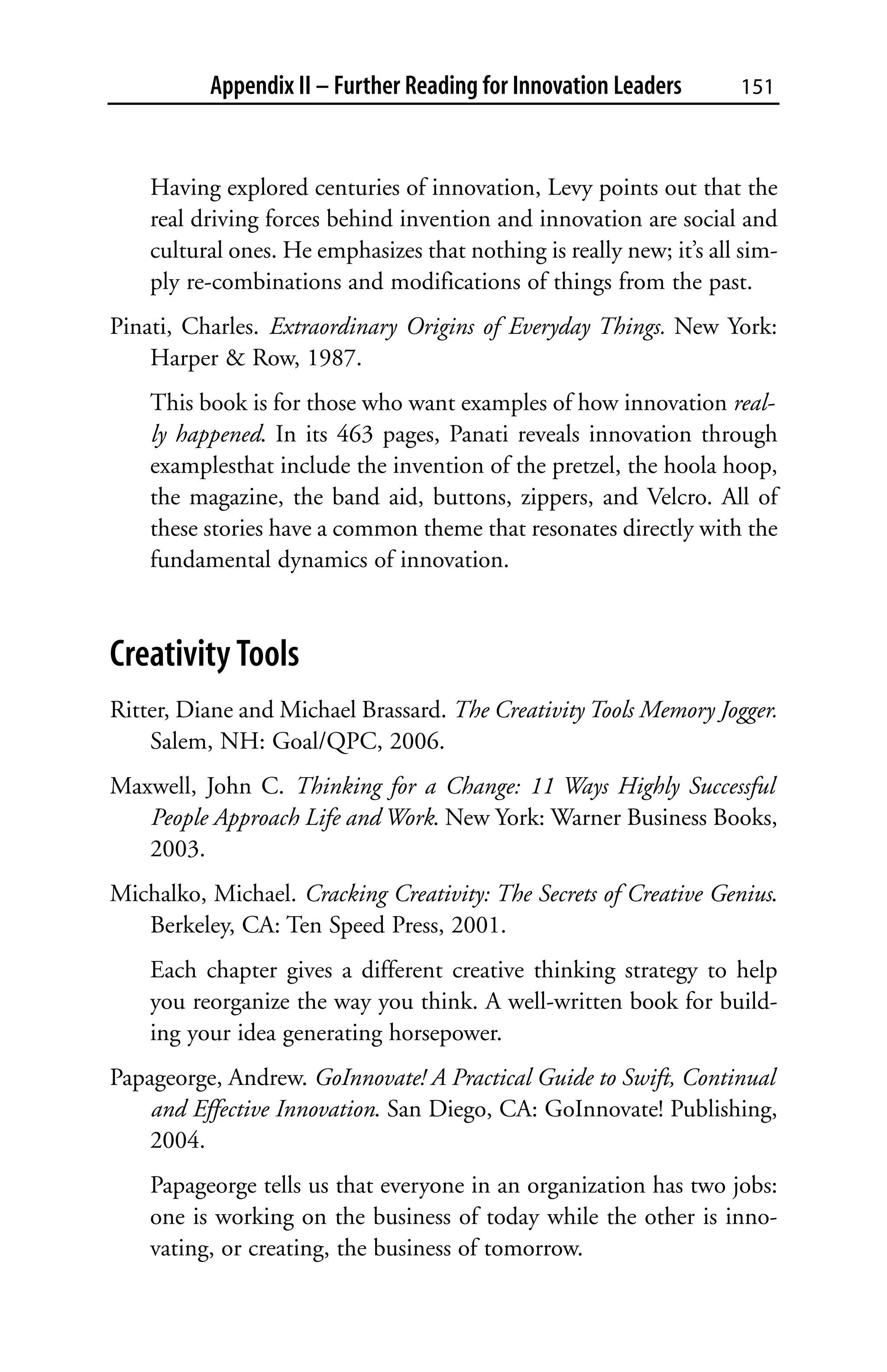 Appendix II – Further Reading for Innovation Leaders       151



    Having explored centuries of innovation, Levy points out that the
    real driving forces behind invention and innovation are social and
    cultural ones. He emphasizes that nothing is really new; it’s all sim-
    ply re-combinations and modifications of things from the past.
Pinati, Charles. Extraordinary Origins of Everyday Things. New York:
    Harper & Row, 1987.
    This book is for those who want examples of how innovation real-
    ly happened. In its 463 pages, Panati reveals innovation through
    examplesthat include the invention of the pretzel, the hoola hoop,
    the magazine, the band aid, buttons, zippers, and Velcro. All of
    these stories have a common theme that resonates directly with the
    fundamental dynamics of innovation.



Creativity Tools
Ritter, Diane and Michael Brassard. The Creativity Tools Memory Jogger.
    Salem, NH: Goal/QPC, 2006.
Maxwell, John C. Thinking for a Change: 11 Ways Highly Successful
   People Approach Life and Work. New York: Warner Business Books,
   2003.
Michalko, Michael. Cracking Creativity: The Secrets of Creative Genius.
   Berkeley, CA: Ten Speed Press, 2001.
    Each chapter gives a different creative thinking strategy to help
    you reorganize the way you think. A well-written book for build-
    ing your idea generating horsepower.
Papageorge, Andrew. GoInnovate! A Practical Guide to Swift, Continual
    and Effective Innovation. San Diego, CA: GoInnovate! Publishing,
    2004.
    Papageorge tells us that everyone in an organization has two jobs:
    one is working on the business of today while the other is inno-
    vating, or creating, the business of tomorrow.
 