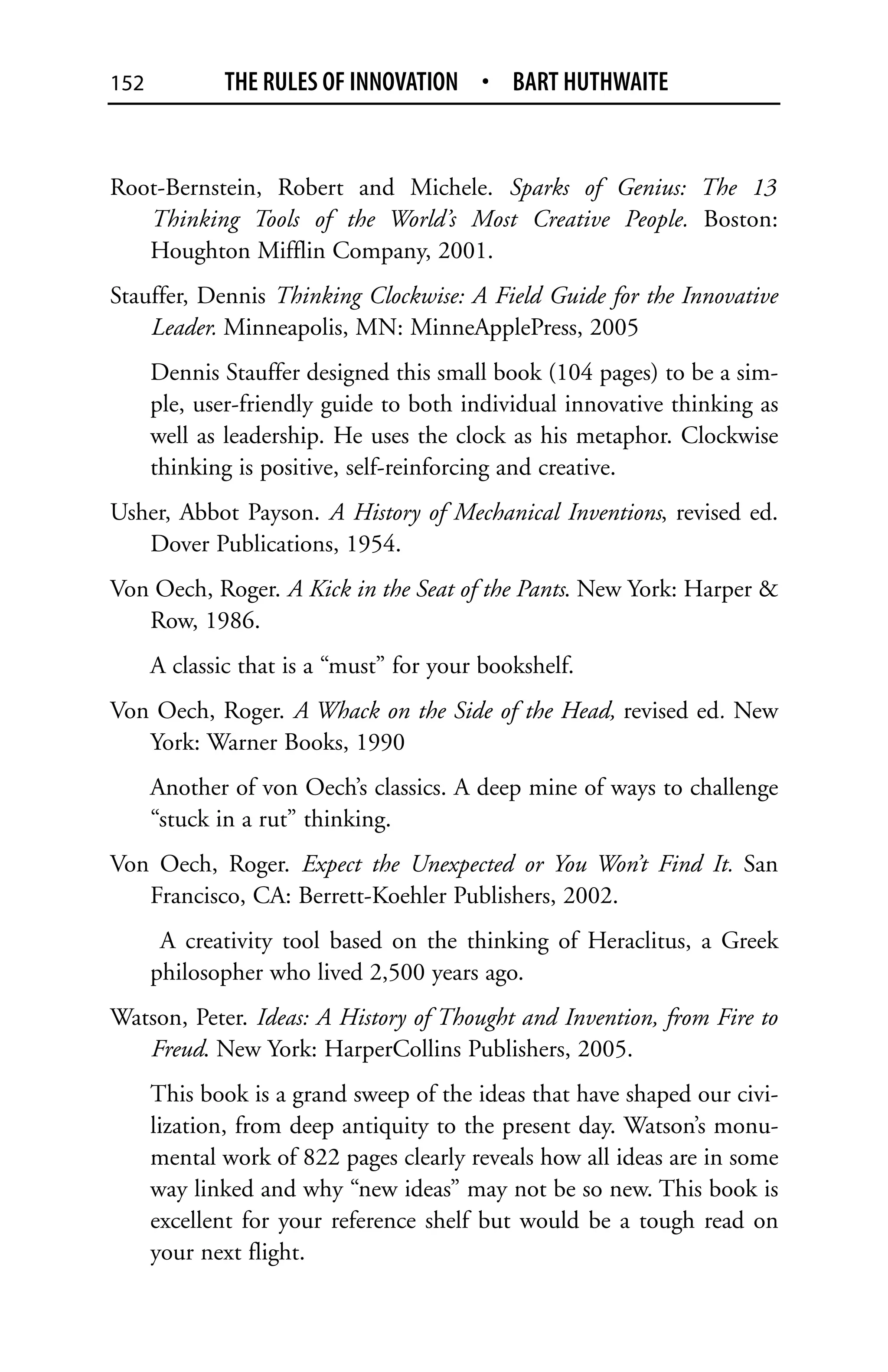 152           THE RULES OF INNOVATION • BART HUTHWAITE


Root-Bernstein, Robert and Michele. Sparks of Genius: The 13
   Thinking Tools of the World’s Most Creative People. Boston:
   Houghton Mifflin Company, 2001.
Stauffer, Dennis Thinking Clockwise: A Field Guide for the Innovative
    Leader. Minneapolis, MN: MinneApplePress, 2005
      Dennis Stauffer designed this small book (104 pages) to be a sim-
      ple, user-friendly guide to both individual innovative thinking as
      well as leadership. He uses the clock as his metaphor. Clockwise
      thinking is positive, self-reinforcing and creative.
Usher, Abbot Payson. A History of Mechanical Inventions, revised ed.
   Dover Publications, 1954.
Von Oech, Roger. A Kick in the Seat of the Pants. New York: Harper &
   Row, 1986.
      A classic that is a “must” for your bookshelf.
Von Oech, Roger. A Whack on the Side of the Head, revised ed. New
   York: Warner Books, 1990
      Another of von Oech’s classics. A deep mine of ways to challenge
      “stuck in a rut” thinking.
Von Oech, Roger. Expect the Unexpected or You Won’t Find It. San
   Francisco, CA: Berrett-Koehler Publishers, 2002.
       A creativity tool based on the thinking of Heraclitus, a Greek
      philosopher who lived 2,500 years ago.
Watson, Peter. Ideas: A History of Thought and Invention, from Fire to
   Freud. New York: HarperCollins Publishers, 2005.
      This book is a grand sweep of the ideas that have shaped our civi-
      lization, from deep antiquity to the present day. Watson’s monu-
      mental work of 822 pages clearly reveals how all ideas are in some
      way linked and why “new ideas” may not be so new. This book is
      excellent for your reference shelf but would be a tough read on
      your next flight.
 