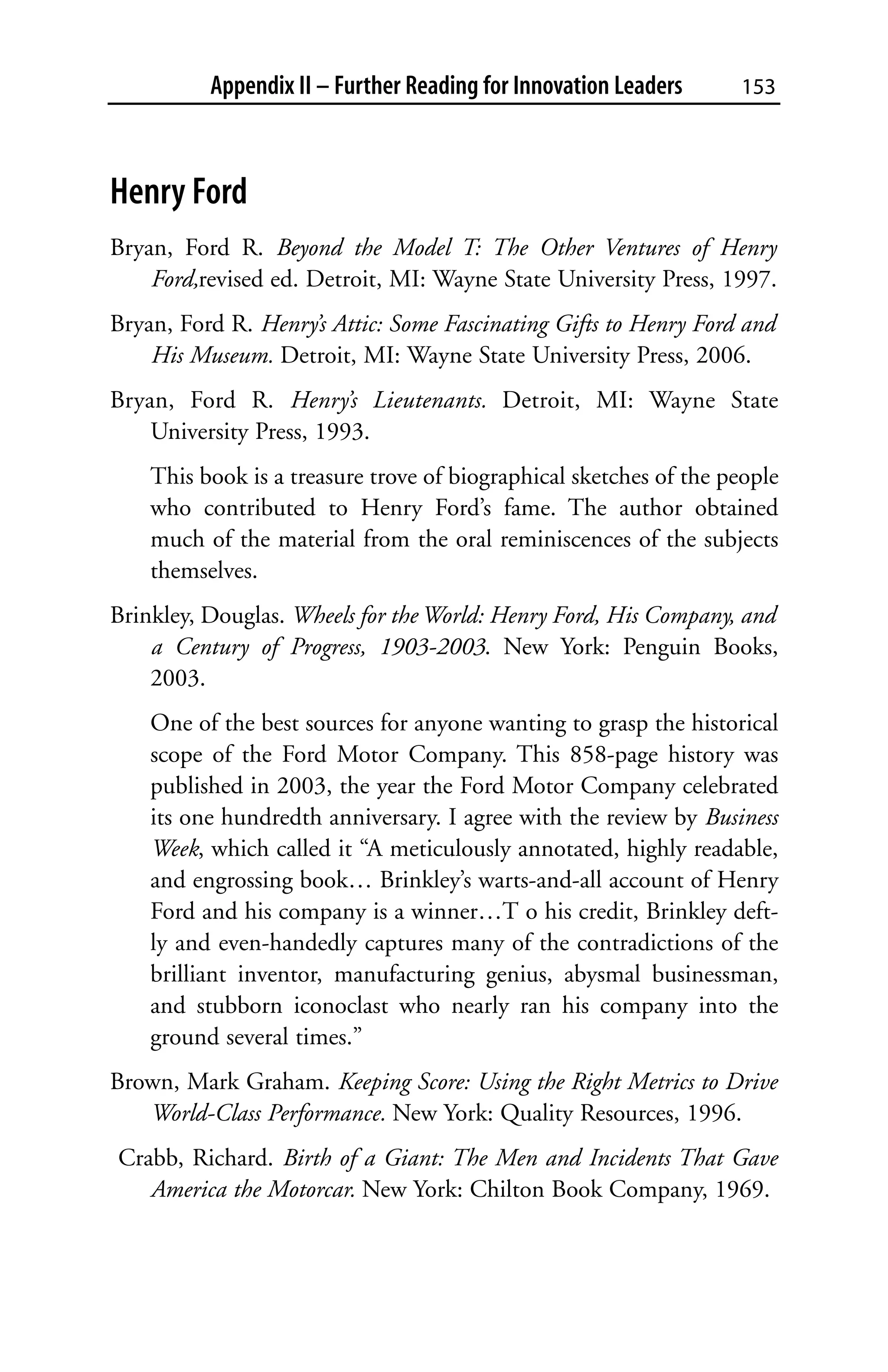 Appendix II – Further Reading for Innovation Leaders     153



Henry Ford
Bryan, Ford R. Beyond the Model T: The Other Ventures of Henry
    Ford,revised ed. Detroit, MI: Wayne State University Press, 1997.
Bryan, Ford R. Henry’s Attic: Some Fascinating Gifts to Henry Ford and
    His Museum. Detroit, MI: Wayne State University Press, 2006.
Bryan, Ford R. Henry’s Lieutenants. Detroit, MI: Wayne State
    University Press, 1993.
    This book is a treasure trove of biographical sketches of the people
    who contributed to Henry Ford’s fame. The author obtained
    much of the material from the oral reminiscences of the subjects
    themselves.
Brinkley, Douglas. Wheels for the World: Henry Ford, His Company, and
    a Century of Progress, 1903-2003. New York: Penguin Books,
    2003.
    One of the best sources for anyone wanting to grasp the historical
    scope of the Ford Motor Company. This 858-page history was
    published in 2003, the year the Ford Motor Company celebrated
    its one hundredth anniversary. I agree with the review by Business
    Week, which called it “A meticulously annotated, highly readable,
    and engrossing book… Brinkley’s warts-and-all account of Henry
    Ford and his company is a winner…T o his credit, Brinkley deft-
    ly and even-handedly captures many of the contradictions of the
    brilliant inventor, manufacturing genius, abysmal businessman,
    and stubborn iconoclast who nearly ran his company into the
    ground several times.”
Brown, Mark Graham. Keeping Score: Using the Right Metrics to Drive
   World-Class Performance. New York: Quality Resources, 1996.
Crabb, Richard. Birth of a Giant: The Men and Incidents That Gave
   America the Motorcar. New York: Chilton Book Company, 1969.
 