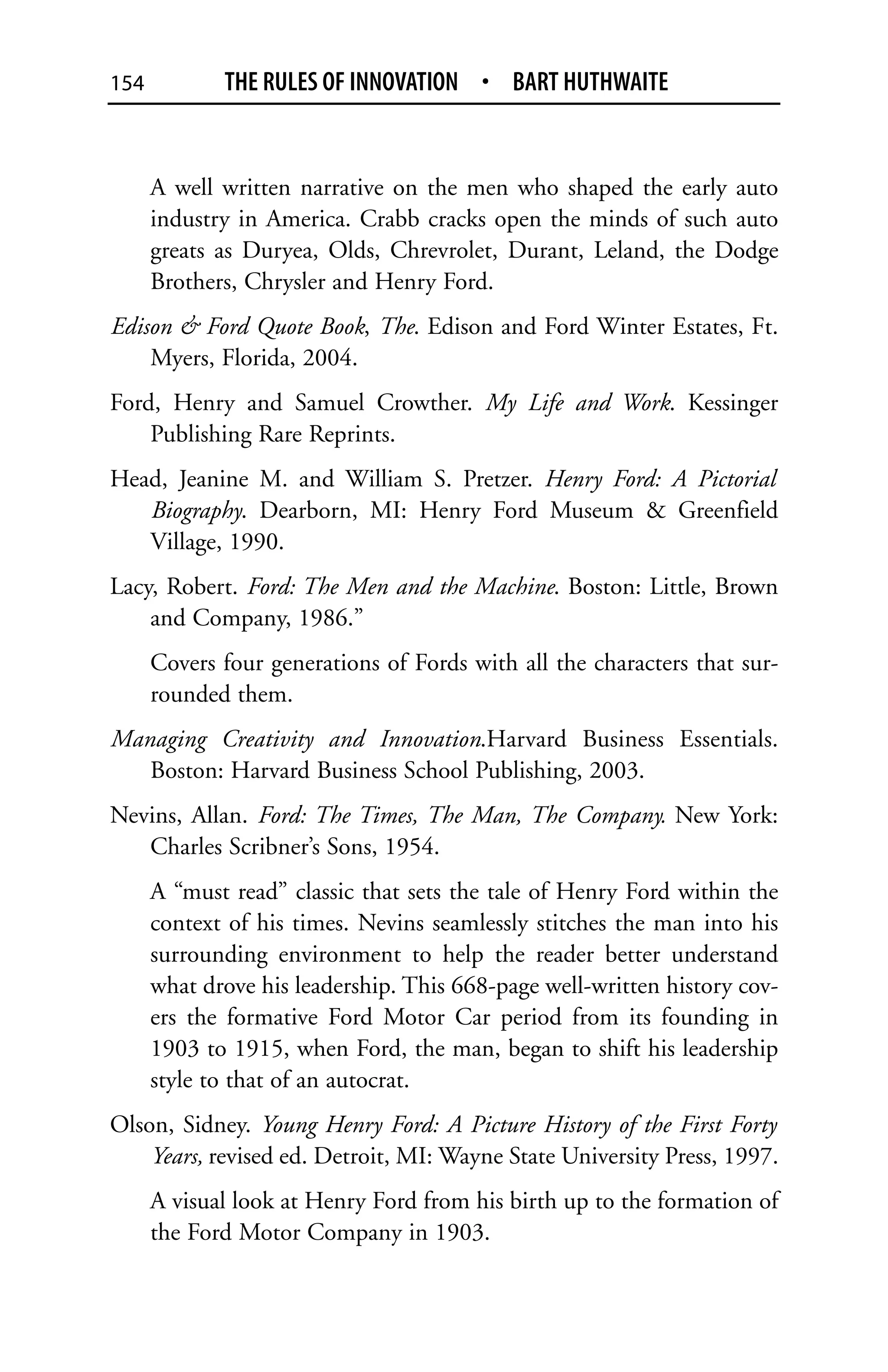 154          THE RULES OF INNOVATION • BART HUTHWAITE


      A well written narrative on the men who shaped the early auto
      industry in America. Crabb cracks open the minds of such auto
      greats as Duryea, Olds, Chrevrolet, Durant, Leland, the Dodge
      Brothers, Chrysler and Henry Ford.
Edison & Ford Quote Book, The. Edison and Ford Winter Estates, Ft.
    Myers, Florida, 2004.
Ford, Henry and Samuel Crowther. My Life and Work. Kessinger
    Publishing Rare Reprints.
Head, Jeanine M. and William S. Pretzer. Henry Ford: A Pictorial
   Biography. Dearborn, MI: Henry Ford Museum & Greenfield
   Village, 1990.
Lacy, Robert. Ford: The Men and the Machine. Boston: Little, Brown
    and Company, 1986.”
      Covers four generations of Fords with all the characters that sur-
      rounded them.
Managing Creativity and Innovation.Harvard Business Essentials.
   Boston: Harvard Business School Publishing, 2003.
Nevins, Allan. Ford: The Times, The Man, The Company. New York:
   Charles Scribner’s Sons, 1954.
      A “must read” classic that sets the tale of Henry Ford within the
      context of his times. Nevins seamlessly stitches the man into his
      surrounding environment to help the reader better understand
      what drove his leadership. This 668-page well-written history cov-
      ers the formative Ford Motor Car period from its founding in
      1903 to 1915, when Ford, the man, began to shift his leadership
      style to that of an autocrat.
Olson, Sidney. Young Henry Ford: A Picture History of the First Forty
    Years, revised ed. Detroit, MI: Wayne State University Press, 1997.
      A visual look at Henry Ford from his birth up to the formation of
      the Ford Motor Company in 1903.
 
