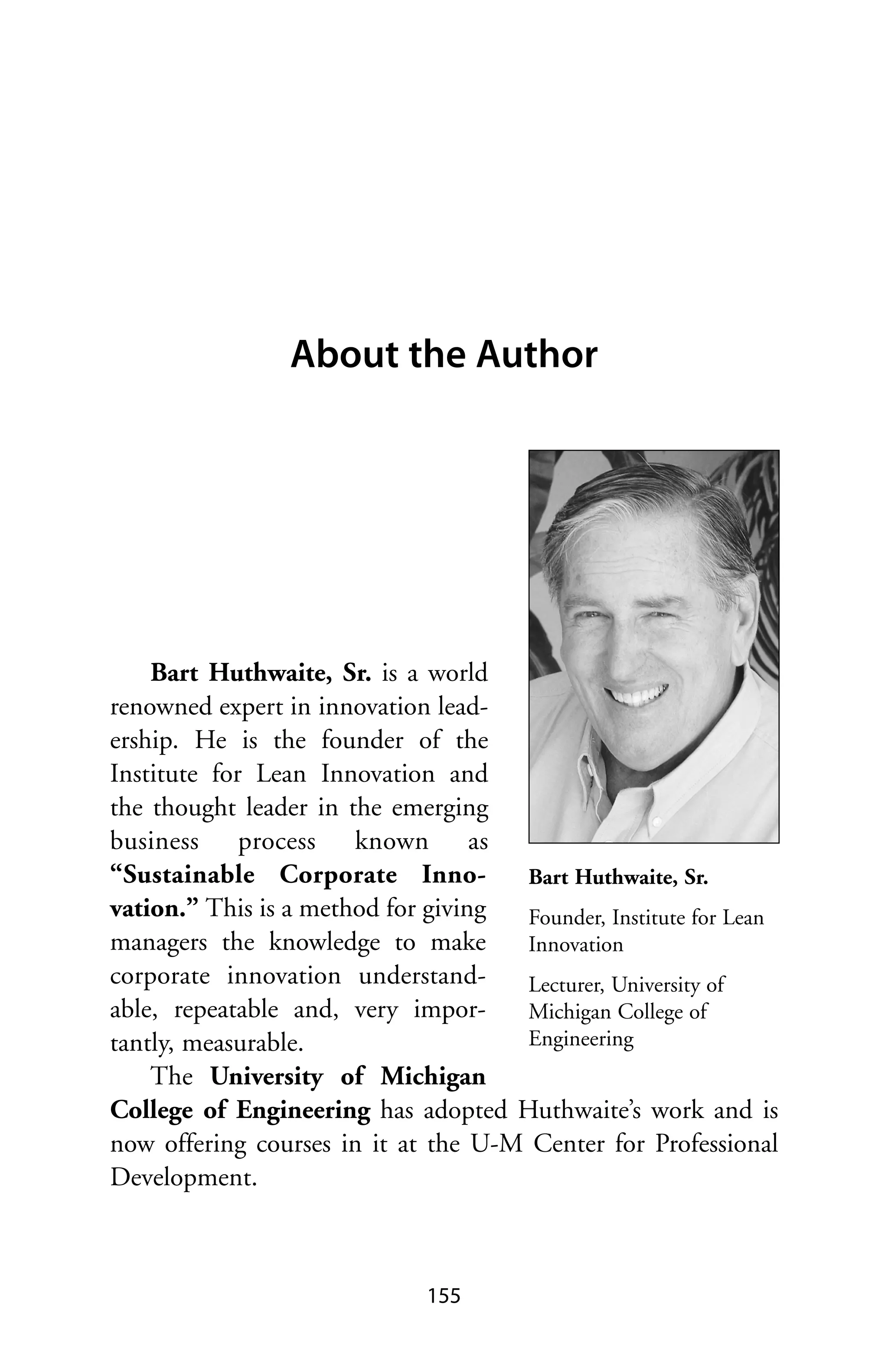 About the Author




    Bart Huthwaite, Sr. is a world
renowned expert in innovation lead-
ership. He is the founder of the
Institute for Lean Innovation and
the thought leader in the emerging
business process known as
“Sustainable Corporate Inno-          Bart Huthwaite, Sr.
vation.” This is a method for giving  Founder, Institute for Lean
managers the knowledge to make        Innovation
corporate innovation understand-      Lecturer, University of
able, repeatable and, very impor-     Michigan College of
tantly, measurable.                   Engineering
    The University of Michigan
College of Engineering has adopted Huthwaite’s work and is
now offering courses in it at the U-M Center for Professional
Development.



                              155
 