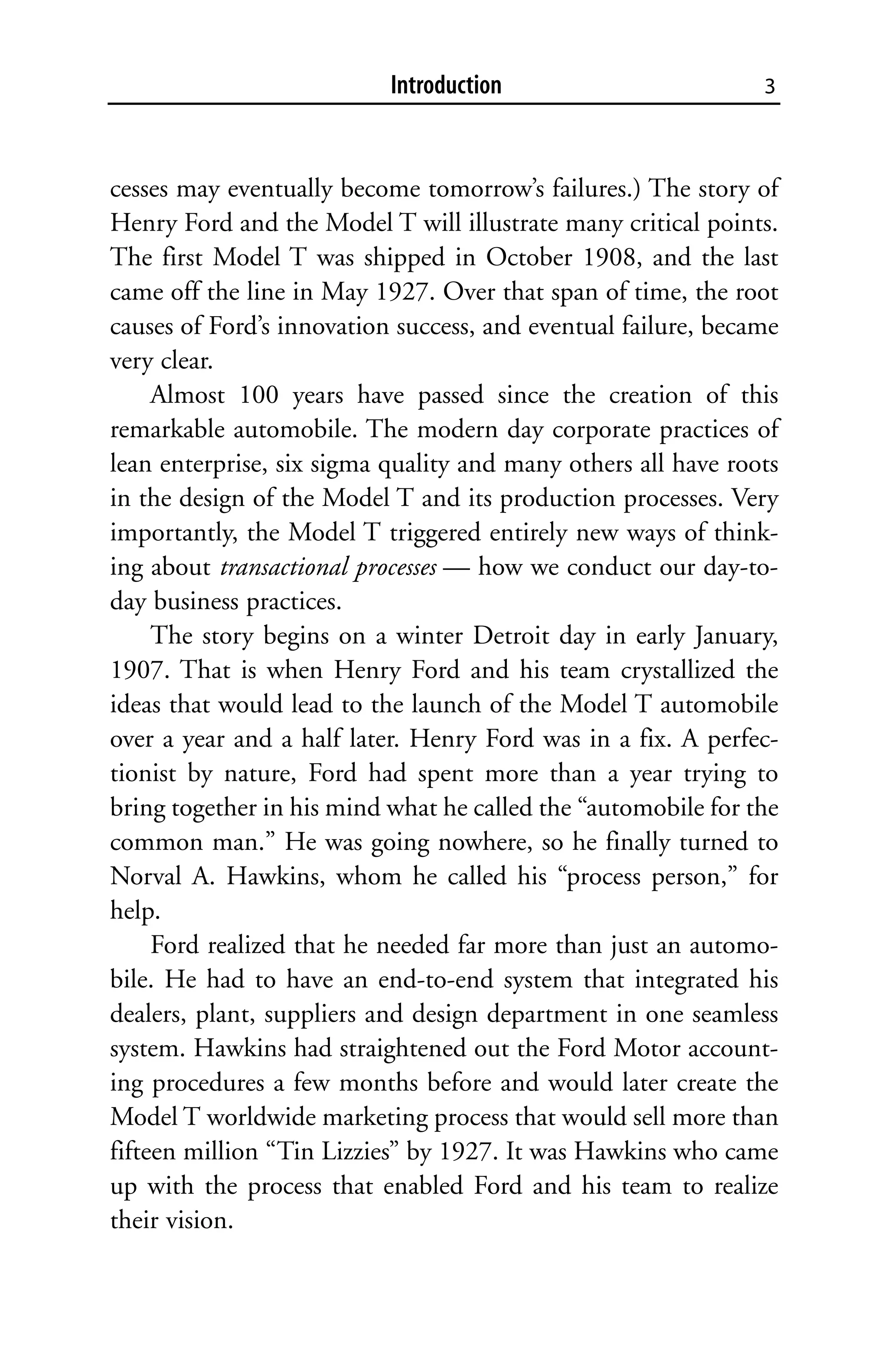 Introduction                        3



cesses may eventually become tomorrow’s failures.) The story of
Henry Ford and the Model T will illustrate many critical points.
The first Model T was shipped in October 1908, and the last
came off the line in May 1927. Over that span of time, the root
causes of Ford’s innovation success, and eventual failure, became
very clear.
     Almost 100 years have passed since the creation of this
remarkable automobile. The modern day corporate practices of
lean enterprise, six sigma quality and many others all have roots
in the design of the Model T and its production processes. Very
importantly, the Model T triggered entirely new ways of think-
ing about transactional processes — how we conduct our day-to-
day business practices.
     The story begins on a winter Detroit day in early January,
1907. That is when Henry Ford and his team crystallized the
ideas that would lead to the launch of the Model T automobile
over a year and a half later. Henry Ford was in a fix. A perfec-
tionist by nature, Ford had spent more than a year trying to
bring together in his mind what he called the “automobile for the
common man.” He was going nowhere, so he finally turned to
Norval A. Hawkins, whom he called his “process person,” for
help.
     Ford realized that he needed far more than just an automo-
bile. He had to have an end-to-end system that integrated his
dealers, plant, suppliers and design department in one seamless
system. Hawkins had straightened out the Ford Motor account-
ing procedures a few months before and would later create the
Model T worldwide marketing process that would sell more than
fifteen million “Tin Lizzies” by 1927. It was Hawkins who came
up with the process that enabled Ford and his team to realize
their vision.
 
