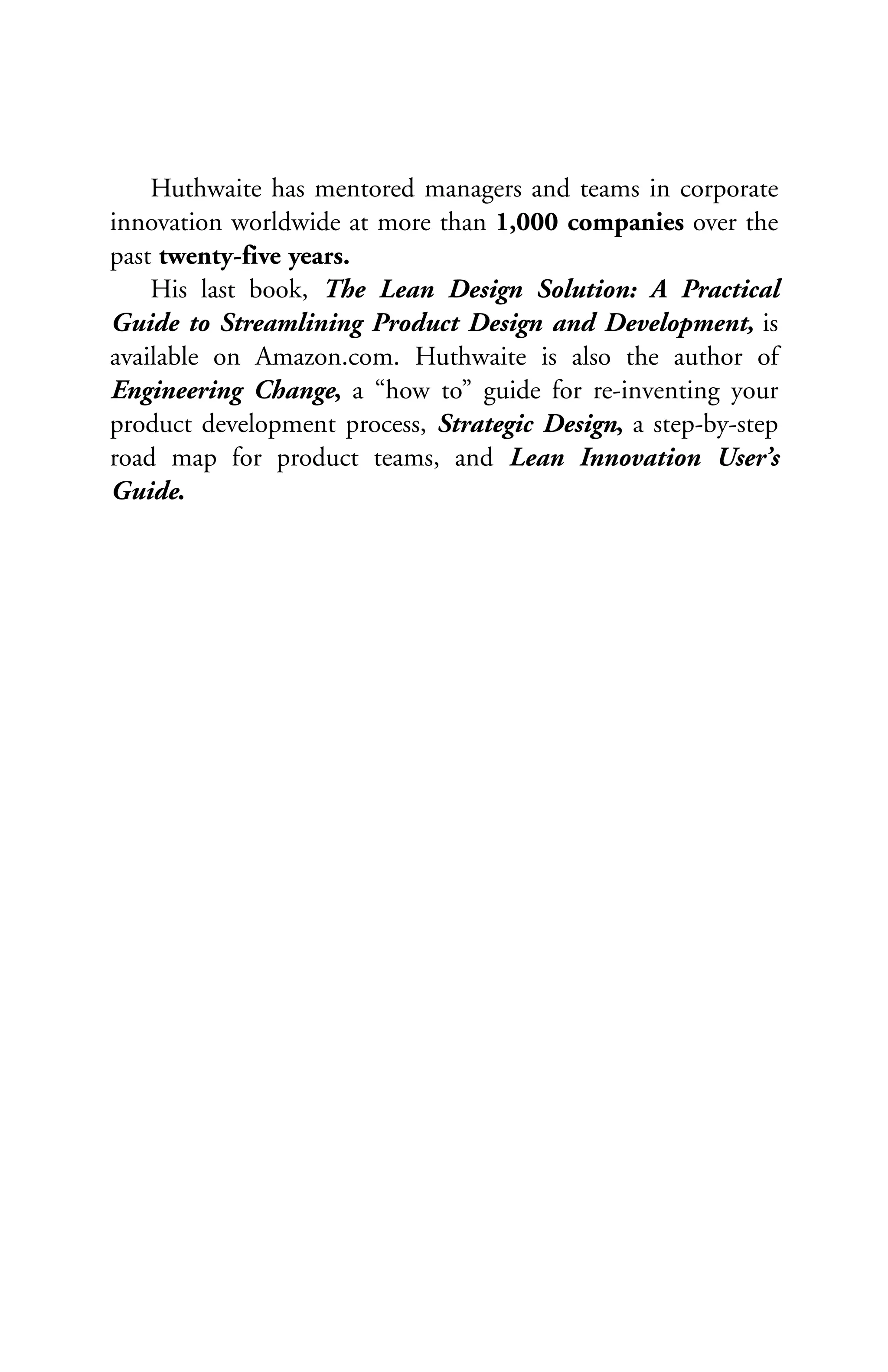 Huthwaite has mentored managers and teams in corporate
innovation worldwide at more than 1,000 companies over the
past twenty-five years.
    His last book, The Lean Design Solution: A Practical
Guide to Streamlining Product Design and Development, is
available on Amazon.com. Huthwaite is also the author of
Engineering Change, a “how to” guide for re-inventing your
product development process, Strategic Design, a step-by-step
road map for product teams, and Lean Innovation User’s
Guide.
 