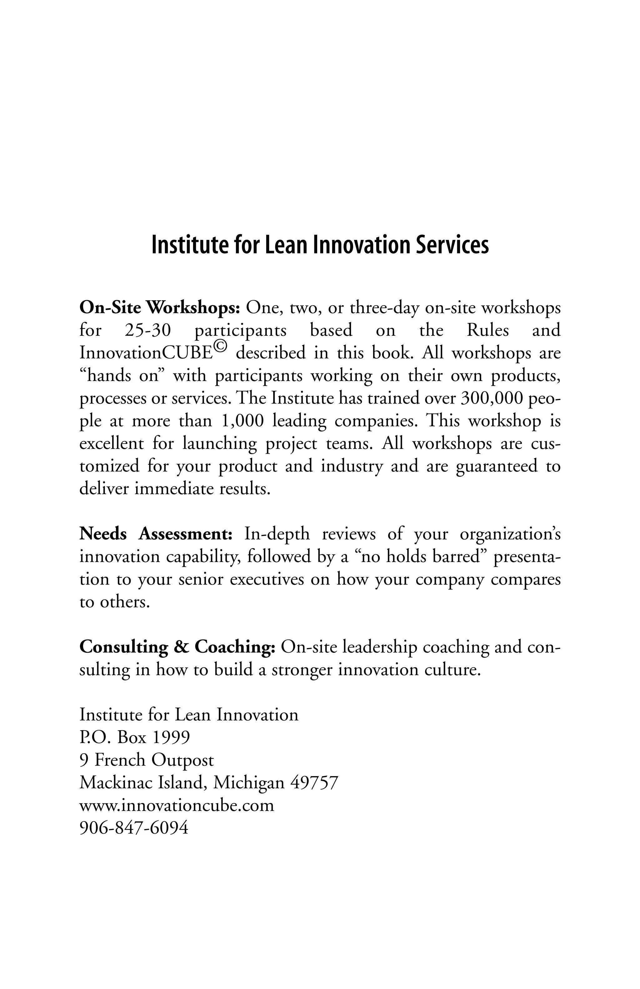 Institute for Lean Innovation Services

On-Site Workshops: One, two, or three-day on-site workshops
for 25-30 participants based on the Rules and
InnovationCUBE© described in this book. All workshops are
“hands on” with participants working on their own products,
processes or services. The Institute has trained over 300,000 peo-
ple at more than 1,000 leading companies. This workshop is
excellent for launching project teams. All workshops are cus-
tomized for your product and industry and are guaranteed to
deliver immediate results.

Needs Assessment: In-depth reviews of your organization’s
innovation capability, followed by a “no holds barred” presenta-
tion to your senior executives on how your company compares
to others.

Consulting & Coaching: On-site leadership coaching and con-
sulting in how to build a stronger innovation culture.

Institute for Lean Innovation
P.O. Box 1999
9 French Outpost
Mackinac Island, Michigan 49757
www.innovationcube.com
906-847-6094
 