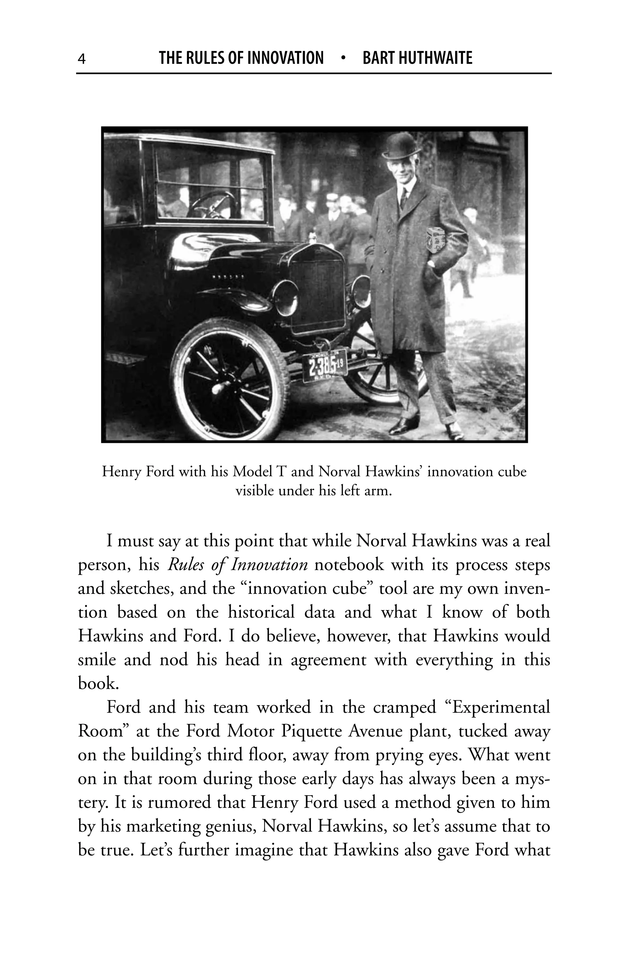 4           THE RULES OF INNOVATION • BART HUTHWAITE




    Henry Ford with his Model T and Norval Hawkins’ innovation cube
                        visible under his left arm.


    I must say at this point that while Norval Hawkins was a real
person, his Rules of Innovation notebook with its process steps
and sketches, and the “innovation cube” tool are my own inven-
tion based on the historical data and what I know of both
Hawkins and Ford. I do believe, however, that Hawkins would
smile and nod his head in agreement with everything in this
book.
    Ford and his team worked in the cramped “Experimental
Room” at the Ford Motor Piquette Avenue plant, tucked away
on the building’s third floor, away from prying eyes. What went
on in that room during those early days has always been a mys-
tery. It is rumored that Henry Ford used a method given to him
by his marketing genius, Norval Hawkins, so let’s assume that to
be true. Let’s further imagine that Hawkins also gave Ford what
 