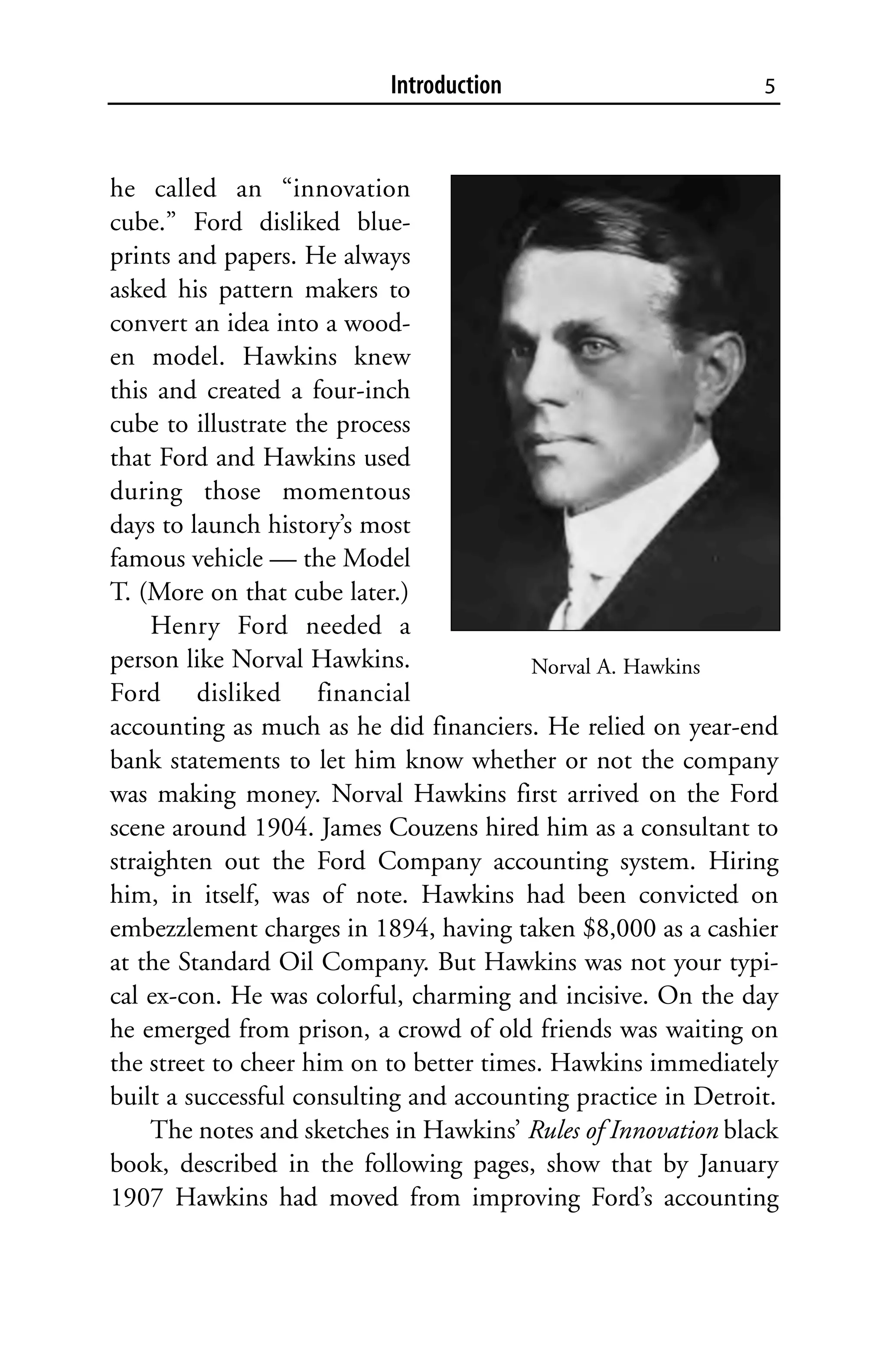 Introduction                        5



he called an “innovation
cube.” Ford disliked blue-
prints and papers. He always
asked his pattern makers to
convert an idea into a wood-
en model. Hawkins knew
this and created a four-inch
cube to illustrate the process
that Ford and Hawkins used
during those momentous
days to launch history’s most
famous vehicle — the Model
T. (More on that cube later.)
     Henry Ford needed a
person like Norval Hawkins.              Norval A. Hawkins
Ford disliked financial
accounting as much as he did financiers. He relied on year-end
bank statements to let him know whether or not the company
was making money. Norval Hawkins first arrived on the Ford
scene around 1904. James Couzens hired him as a consultant to
straighten out the Ford Company accounting system. Hiring
him, in itself, was of note. Hawkins had been convicted on
embezzlement charges in 1894, having taken $8,000 as a cashier
at the Standard Oil Company. But Hawkins was not your typi-
cal ex-con. He was colorful, charming and incisive. On the day
he emerged from prison, a crowd of old friends was waiting on
the street to cheer him on to better times. Hawkins immediately
built a successful consulting and accounting practice in Detroit.
     The notes and sketches in Hawkins’ Rules of Innovation black
book, described in the following pages, show that by January
1907 Hawkins had moved from improving Ford’s accounting
 