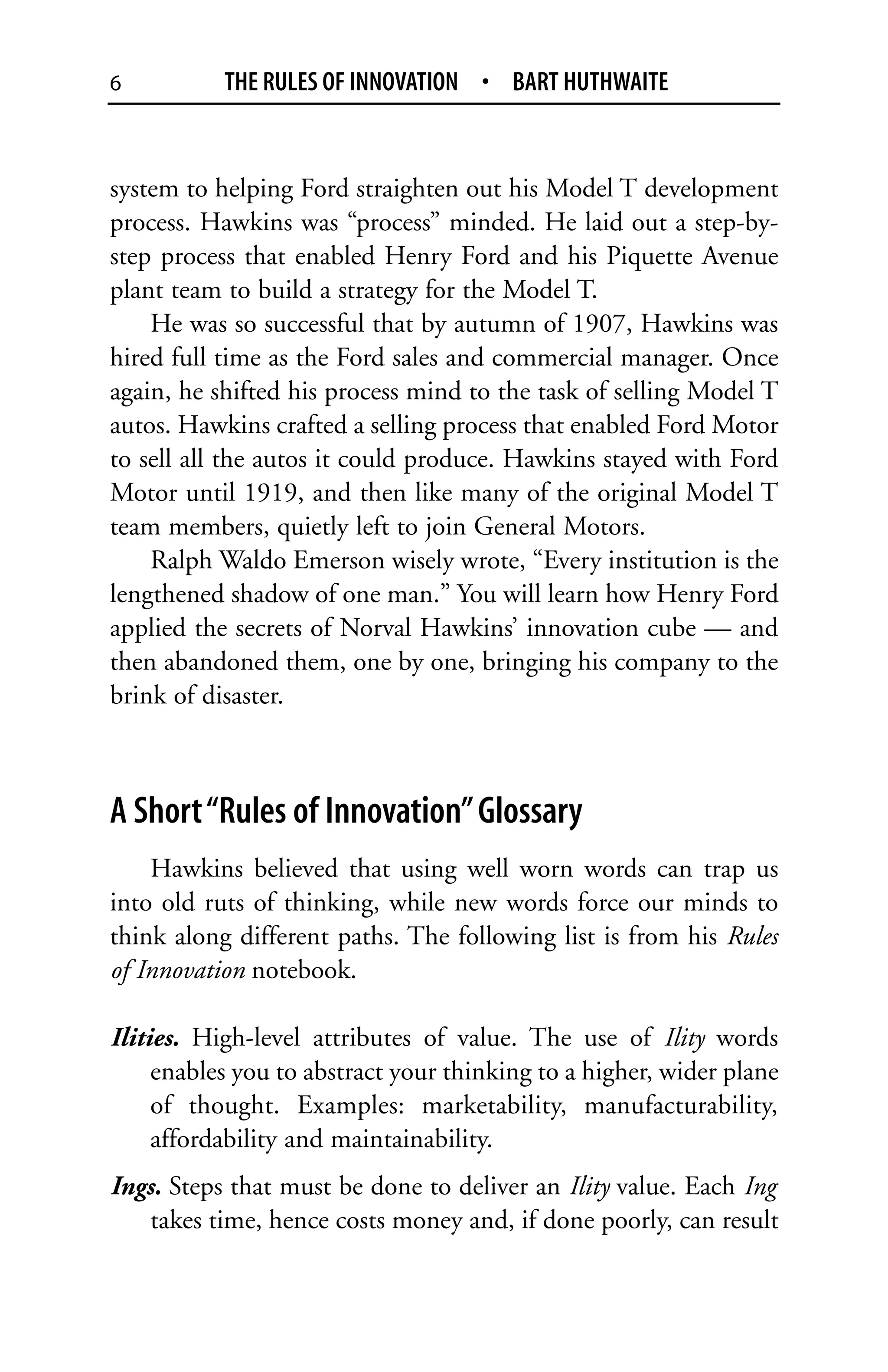 6          THE RULES OF INNOVATION • BART HUTHWAITE


system to helping Ford straighten out his Model T development
process. Hawkins was “process” minded. He laid out a step-by-
step process that enabled Henry Ford and his Piquette Avenue
plant team to build a strategy for the Model T.
    He was so successful that by autumn of 1907, Hawkins was
hired full time as the Ford sales and commercial manager. Once
again, he shifted his process mind to the task of selling Model T
autos. Hawkins crafted a selling process that enabled Ford Motor
to sell all the autos it could produce. Hawkins stayed with Ford
Motor until 1919, and then like many of the original Model T
team members, quietly left to join General Motors.
    Ralph Waldo Emerson wisely wrote, “Every institution is the
lengthened shadow of one man.” You will learn how Henry Ford
applied the secrets of Norval Hawkins’ innovation cube — and
then abandoned them, one by one, bringing his company to the
brink of disaster.



A Short “Rules of Innovation” Glossary
    Hawkins believed that using well worn words can trap us
into old ruts of thinking, while new words force our minds to
think along different paths. The following list is from his Rules
of Innovation notebook.

Ilities. High-level attributes of value. The use of Ility words
     enables you to abstract your thinking to a higher, wider plane
     of thought. Examples: marketability, manufacturability,
     affordability and maintainability.
Ings. Steps that must be done to deliver an Ility value. Each Ing
    takes time, hence costs money and, if done poorly, can result
 