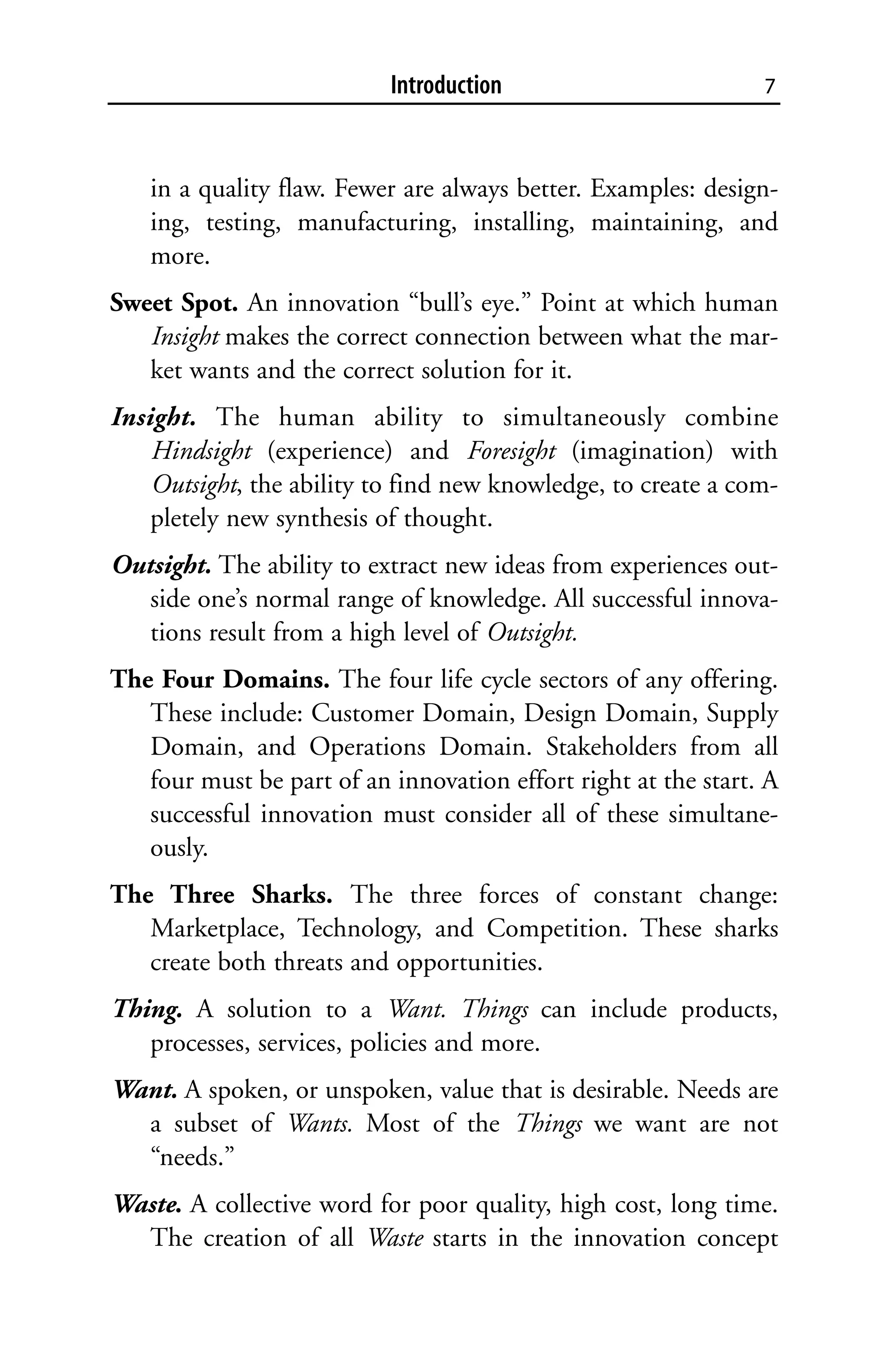 Introduction                         7



   in a quality flaw. Fewer are always better. Examples: design-
   ing, testing, manufacturing, installing, maintaining, and
   more.
Sweet Spot. An innovation “bull’s eye.” Point at which human
   Insight makes the correct connection between what the mar-
   ket wants and the correct solution for it.
Insight. The human ability to simultaneously combine
    Hindsight (experience) and Foresight (imagination) with
    Outsight, the ability to find new knowledge, to create a com-
    pletely new synthesis of thought.
Outsight. The ability to extract new ideas from experiences out-
   side one’s normal range of knowledge. All successful innova-
   tions result from a high level of Outsight.
The Four Domains. The four life cycle sectors of any offering.
   These include: Customer Domain, Design Domain, Supply
   Domain, and Operations Domain. Stakeholders from all
   four must be part of an innovation effort right at the start. A
   successful innovation must consider all of these simultane-
   ously.
The Three Sharks. The three forces of constant change:
   Marketplace, Technology, and Competition. These sharks
   create both threats and opportunities.
Thing. A solution to a Want. Things can include products,
   processes, services, policies and more.
Want. A spoken, or unspoken, value that is desirable. Needs are
  a subset of Wants. Most of the Things we want are not
  “needs.”
Waste. A collective word for poor quality, high cost, long time.
  The creation of all Waste starts in the innovation concept
 